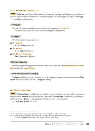 4. OI À¶O£∂Δπ∫∂™ ¶ƒOΔ∞™∂π™
ÀÔıÂÙÈÎ¤˜ ÔÓÔÌ¿˙ÔÓÙ·È ÔÈ ‰Â˘ÙÂÚÂ‡Ô˘ÛÂ˜ ÂÈÚÚËÌ·ÙÈÎ¤˜ ÚÔÙ¿ÛÂÈ˜ Ô˘ ‰ËÏÒÓÔ˘Ó ÙËÓ ÚÔ¸ﬁıÂÛË ÌÂ
ÙËÓ ÔÔ›· ÌÔÚÂ› Ó· ÈÛ¯‡ÂÈ ‹ Ó· ·ÏËıÂ‡ÂÈ ·˘Ùﬁ Ô˘ ÂÎÊÚ¿˙ÂÈ ÙÔ Ú‹Ì· ·ﬁ ÙÔ ÔÔ›Ô ÂÍ·ÚÙÒÓÙ·È. ¢¤¯ÔÓÙ·È ¿ÚÓËÛË Ì‹.
N.E.: AÓ ı¤ÏÂÈ˜, ÌÔÚÂ›˜ Ó· ¤ÚıÂÈ˜.
1. EÈÛ·ÁˆÁ‹
OÈ ˘ÔıÂÙÈÎ¤˜ ÚÔÙ¿ÛÂÈ˜ ÂÈÛ¿ÁÔÓÙ·È ÌÂ ÙÔ˘˜ ˘ÔıÂÙÈÎÔ‡˜ Û˘Ó‰¤ÛÌÔ˘˜ Âå, â¿Ó, ôÓ, õÓ.
N.E.: ∂ÈÛ¿ÁÔÓÙ·È ÌÂ ÙÔ˘˜ ˘ÔıÂÙÈÎÔ‡˜ Û˘Ó‰¤ÛÌÔ˘˜ ·Ó, Â¿Ó, [Û¿ÓÈ·:] Û·Ó, ¿Ì· Î.¿.
2. ∂ÎÊÔÚ¿
OÈ ˘ÔıÂÙÈÎ¤˜ ÚÔÙ¿ÛÂÈ˜ ÂÎÊ¤ÚÔÓÙ·È ÌÂ:
·) ÂÂåå + ÔÔÚÚÈÈÛÛÙÙÈÈÎÎ‹‹:
∂å ÙÔÜÙ’ âÔ›Ô˘Ó, âÓ›ÎˆÓ ôÓ.
‚) ÂÂåå + ÂÂ˘˘ÎÎÙÙÈÈÎÎ‹‹:
∂ú ÙÈÓ· Ï¿‚ÔÈÂÓ, à¤ÎÙÂÈÓÔÓ.
Á) ââ¿¿ÓÓ, ôôÓÓ, jjÓÓ + ˘˘ÔÔÙÙ··ÎÎÙÙÈÈÎÎ‹‹:
E¿Ó ÙÈ ö¯ˆ àÁ·ıﬁÓ, ‰È‰¿ÛÎˆ.
3. ™˘ÓÙ·ÎÙÈÎﬁ˜ ÚﬁÏÔ˜
OÈ ˘ÔıÂÙÈÎ¤˜ ÚÔÙ¿ÛÂÈ˜ ¯ÚËÛÈÌÔÔÈÔ‡ÓÙ·È ÛÙÔÓ ÏﬁÁÔ, ﬁˆ˜ Î·È ÛÙË N.E., ˆ˜ ÂÈÚÚËÌ·ÙÈÎÔ› ÚÔÛ‰ÈÔÚÈ-
ÛÌÔ› Ô˘ ‰ËÏÒÓÔ˘Ó ÚÔ¸ﬁıÂÛË.
4. IÛÔ‰‡Ó·ÌÂ˜ Û˘ÓÙ·ÎÙÈÎ¤˜ ÌÔÚÊ¤˜
ÀﬁıÂÛË ÂÎÊÚ¿˙Ô˘Ó Â›ÛË˜: ·) Ë ˘ÔıÂÙÈÎ‹ ÌÂÙÔ¯‹Ø ‚) ÔÔÈ·‰‹ÔÙÂ ¤ÎÊÚ·ÛË ¤¯ÂÈ ˘ÔıÂÙÈÎ‹ ÛËÌ·Û›·. (òAÓÂ˘
ÙÔ‡ÙˆÓ Ôé‰bÓ öÛÙÈ ÁÂÓ¤Ûı·È ÙáÓ ‰ÂﬁÓÙˆÓ. [Âå Ìc ö¯ÔÌÂÓ Ù·ÜÙ·].)
OI À¶O£∂Δπ∫OI §O°OI
ÀÔıÂÙÈÎÔ› ÏﬁÁÔÈ ÔÓÔÌ¿˙ÔÓÙ·È ÔÈ ÏÔÁÈÎ¤˜ ÂÓﬁÙËÙÂ˜ Ô˘ ·ÔÙÂÏÔ‡ÓÙ·È ·ﬁ Ì›· ˘ÔıÂÙÈÎ‹ ÚﬁÙ·ÛË, Ë
ÔÔ›· ÔÓÔÌ¿˙ÂÙ·È ˘ﬁıÂÛË, Î·È Ì›· Î‡ÚÈ· ÚﬁÙ·ÛË, Ë ÔÔ›· ÔÓÔÌ¿˙ÂÙ·È ·ﬁ‰ÔÛË
9
. ∏ ˘ﬁıÂÛË Î·È Ë ·ﬁ‰ÔÛË Ì·˙›,
ˆ˜ ÏÔÁÈÎ‹ ÂÓﬁÙËÙ·, ÂÎÊÚ¿˙Ô˘Ó ÙË ÏÔÁÈÎ‹ Û¯¤ÛË ÙÔ˘ (˘ÔıÂÙÈÎÔ‡) ·ÈÙ›Ô˘ – ·ÔÙÂÏ¤ÛÌ·ÙÔ˜
10
:
N.E.: AÓ ‰Â ı¤ÏÂÈ˜ Ó· ¤ÏıÂÈ˜, Â˜ ÙÔ ÌÔ˘.
¨ 183
¨ 182
K E º ∞ § ∞ π O ° ΄ Y ¶ O T A K T I K H ™ Y N ¢ E ™ H T ø N ¶ P O T A ™ E ø N 157
9. ø˜ ·ﬁ‰ÔÛË Ù›ıÂÙ·È Î·È ‰Â˘ÙÂÚÂ‡Ô˘Û· ÚﬁÙ·ÛË, ··Ú¤ÌÊ·ÙÔ ‹ ÌÂÙÔ¯‹ (‚Ï. Î·È ¨ 185, ˘ÔÛËÌ. 16Á).
10. ŸÙ·Ó Ë ˘ﬁıÂÛË Â›Ó·È ·ÚÂÓıÂÙÈÎ‹, ‰ÂÓ ¤¯ÂÈ ·ﬁ‰ÔÛË Î·È ÌÂÙ·ÊÚ¿˙ÂÙ·È ÌÂ ÙËÓ ÚÔÛı‹ÎË ÙË˜ Ï¤ÍË˜ «‚¤‚·È·»:
^O ¯Ú˘Ûﬁ˜, Âå ‚Ô‡ÏÔÈÔ ÙàÏËıÉ Ï¤ÁÂÈÓ, öÎÙÂÈÓÂ ÙeÓ âÌeÓ ·Ö‰·. (·Ó ‚¤‚·È· ı¤ÏÂÈ˜)
 