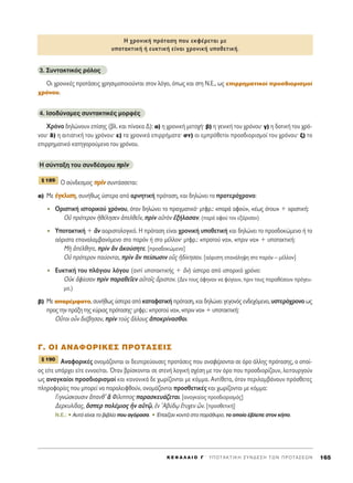 3. ™˘ÓÙ·ÎÙÈÎﬁ˜ ÚﬁÏÔ˜
OÈ ¯ÚÔÓÈÎ¤˜ ÚÔÙ¿ÛÂÈ˜ ¯ÚËÛÈÌÔÔÈÔ‡ÓÙ·È ÛÙÔÓ ÏﬁÁÔ, ﬁˆ˜ Î·È ÛÙË ¡.∂., ˆ˜ ÂÈÚÚËÌ·ÙÈÎÔ› ÚÔÛ‰ÈÔÚÈÛÌÔ›
¯ÚﬁÓÔ˘.
4. IÛÔ‰‡Ó·ÌÂ˜ Û˘ÓÙ·ÎÙÈÎ¤˜ ÌÔÚÊ¤˜
ÃÚﬁÓÔ ‰ËÏÒÓÔ˘Ó Â›ÛË˜ (‚Ï. Î·È ›Ó·Î· ¢): ·) Ë ¯ÚÔÓÈÎ‹ ÌÂÙÔ¯‹Ø ‚) Ë ÁÂÓÈÎ‹ ÙÔ˘ ¯ÚﬁÓÔ˘Ø Á) Ë ‰ÔÙÈÎ‹ ÙÔ˘ ¯Úﬁ-
ÓÔ˘Ø ‰) Ë ·ÈÙÈ·ÙÈÎ‹ ÙÔ˘ ¯ÚﬁÓÔ˘Ø Â) Ù· ¯ÚÔÓÈÎ¿ ÂÈÚÚ‹Ì·Ù·Ø ÛÙ) ÔÈ ÂÌÚﬁıÂÙÔÈ ÚÔÛ‰ÈÔÚÈÛÌÔ› ÙÔ˘ ¯ÚﬁÓÔ˘Ø ˙) ÙÔ
ÂÈÚÚËÌ·ÙÈÎﬁ Î·ÙËÁÔÚÔ‡ÌÂÓÔ ÙÔ˘ ¯ÚﬁÓÔ˘.
∏ Û‡ÓÙ·ÍË ÙÔ˘ Û˘Ó‰¤ÛÌÔ˘ ÚÚddÓÓ
√ Û‡Ó‰ÂÛÌÔ˜ ÚÚddÓÓ Û˘ÓÙ¿ÛÛÂÙ·È:
·) MÂ ¤¤ÁÁÎÎÏÏÈÈÛÛËË, Û˘Ó‹ıˆ˜ ‡ÛÙÂÚ· ·ﬁ ·ÚÓËÙÈÎ‹ ÚﬁÙ·ÛË, Î·È ‰ËÏÒÓÂÈ ÙÔ ÚÔÙÂÚﬁ¯ÚÔÓÔ:
ñ √ÚÈÛÙÈÎ‹ ÈÛÙÔÚÈÎÔ‡ ¯ÚﬁÓÔ˘, ﬁÙ·Ó ‰ËÏÒÓÂÈ ÙÔ Ú·ÁÌ·ÙÈÎﬁØ ÌÙÊÚ.: «·Ú¿ ·ÊÔ‡», «¤ˆ˜ ﬁÙÔ˘» + ÔÚÈÛÙÈÎ‹:
√é ÚﬁÙÂÚÔÓ äı¤ÏËÛÂÓ àÂÏıÂÖÓ, ÚdÓ ·éÙeÓ âÍ‹Ï·Û·Ó. (·Ú¿ ·ÊÔ‡ ÙÔÓ ÂÍﬁÚÈÛ·Ó)
ñ ÀÔÙ·ÎÙÈÎ‹ + iÓ ·ÔÚÈÛÙÔÏÔÁÈÎﬁ. ∏ ÚﬁÙ·ÛË Â›Ó·È ¯ÚÔÓÈÎ‹ ˘ÔıÂÙÈÎ‹ Î·È ‰ËÏÒÓÂÈ ÙÔ ÚÔÛ‰ÔÎÒÌÂÓÔ ‹ ÙÔ
·ﬁÚÈÛÙ· Â·Ó·Ï·Ì‚·ÓﬁÌÂÓÔ ÛÙÔ ·ÚﬁÓ ‹ ÛÙÔ Ì¤ÏÏÔÓØ ÌÙÊÚ.: «ÚÔÙÔ‡ Ó·», «ÚÈÓ Ó·» + ˘ÔÙ·ÎÙÈÎ‹:
ªc à¤ÏıËÙÂ, ÚdÓ iÓ àÎÔ‡ÛËÙÂ. [ÚÔÛ‰ÔÎÒÌÂÓÔ]
Oé ÚﬁÙÂÚÔÓ ·‡ÔÓÙ·È, ÚdÓ iÓ Â›ÛˆÛÈÓ ÔR˜ ä‰›ÎËÛ·Ó. [·ﬁÚÈÛÙË Â·Ó¿ÏË„Ë ÛÙÔ ·ÚﬁÓ – Ì¤ÏÏÔÓ]
ñ E˘ÎÙÈÎ‹ ÙÔ˘ Ï¿ÁÈÔ˘ ÏﬁÁÔ˘ (·ÓÙ› ˘ÔÙ·ÎÙÈÎ‹˜ + iÓ) ‡ÛÙÂÚ· ·ﬁ ÈÛÙÔÚÈÎﬁ ¯ÚﬁÓÔ:
OéÎ àÊ›ÂÛ·Ó ÚdÓ ·Ú·ıÂÖÂÓ ·éÙÔÖ˜ ôÚÈÛÙÔÓ. (¢ÂÓ ÙÔ˘˜ ¿ÊËÓ·Ó Ó· Ê‡ÁÔ˘Ó, ÚÈÓ ÙÔ˘˜ ·Ú·ı¤ÛÔ˘Ó ÚﬁÁÂ˘-
Ì·.)
‚) ªÂ ··Ú¤ÌÊ·ÙÔ, Û˘Ó‹ıˆ˜ ‡ÛÙÂÚ· ·ﬁ Î·Ù·Ê·ÙÈÎ‹ ÚﬁÙ·ÛË, Î·È ‰ËÏÒÓÂÈ ÁÂÁÔÓﬁ˜ ÂÓ‰Â¯ﬁÌÂÓÔ, ˘ÛÙÂÚﬁ¯ÚÔÓÔ ˆ˜
ÚÔ˜ ÙËÓ Ú¿ÍË ÙË˜ Î‡ÚÈ·˜ ÚﬁÙ·ÛË˜Ø ÌÙÊÚ.: «ÚÔÙÔ‡ Ó·», «ÚÈÓ Ó·» + ˘ÔÙ·ÎÙÈÎ‹:
√yÙÔÈ ÔsÓ ‰È¤‚ËÛ·Ó, ÚdÓ ÙÔf˜ ôÏÏÔ˘˜ àÔÎÚ›Ó·Ûı·È.
°. OI ∞¡∞ºOƒπ∫∂™ ¶ƒOΔ∞™∂π™
∞Ó·ÊÔÚÈÎ¤˜ ÔÓÔÌ¿˙ÔÓÙ·È ÔÈ ‰Â˘ÙÂÚÂ‡Ô˘ÛÂ˜ ÚÔÙ¿ÛÂÈ˜ Ô˘ ·Ó·Ê¤ÚÔÓÙ·È ÛÂ ﬁÚÔ ¿ÏÏË˜ ÚﬁÙ·ÛË˜, Ô ÔÔ›-
Ô˜ Â›ÙÂ ˘¿Ú¯ÂÈ Â›ÙÂ ÂÓÓÔÂ›Ù·È. ŸÙ·Ó ‚Ú›ÛÎÔÓÙ·È ÛÂ ÛÙÂÓ‹ ÏÔÁÈÎ‹ Û¯¤ÛË ÌÂ ÙÔÓ ﬁÚÔ Ô˘ ÚÔÛ‰ÈÔÚ›˙Ô˘Ó, ÏÂÈÙÔ˘ÚÁÔ‡Ó
ˆ˜ ·Ó·ÁÎ·›ÔÈ ÚÔÛ‰ÈÔÚÈÛÌÔ› Î·È Î·ÓÔÓÈÎ¿ ‰Â ¯ˆÚ›˙ÔÓÙ·È ÌÂ ÎﬁÌÌ·. AÓÙ›ıÂÙ·, ﬁÙ·Ó ÂÚÈÏ·Ì‚¿ÓÔ˘Ó ÚﬁÛıÂÙÂ˜
ÏËÚÔÊÔÚ›Â˜ Ô˘ ÌÔÚÂ› Ó· ·Ú·ÏÂÈÊıÔ‡Ó, ÔÓÔÌ¿˙ÔÓÙ·È ÚÔÛıÂÙÈÎ¤˜ Î·È ¯ˆÚ›˙ÔÓÙ·È ÌÂ ÎﬁÌÌ·:
°ÈÁÓÒÛÎÔ˘ÛÈÓ ±·Óı’ L º›ÏÈÔ˜ ·Ú·ÛÎÂ˘¿˙ÂÙ·È. [·Ó·ÁÎ·›Ô˜ ÚÔÛ‰ÈÔÚÈÛÌﬁ˜]
¢ÂÚÎ˘Ï›‰·˜, ¬ÛÂÚ ÔÏ¤ÌÈÔ˜ qÓ ·éÙˇá, âÓ A‚‡‰ˇˆ öÙ˘¯ÂÓ üÓ. [ÚÔÛıÂÙÈÎ‹]
N.E.: ñ ∞˘Ùﬁ Â›Ó·È ÙÔ ‚È‚Ï›Ô Ô˘ ·ÁﬁÚ·Û·. ñ Œ·È˙·Ó ÎÔÓÙ¿ ÛÙÔ ·Ú¿ı˘ÚÔ, ÙÔ ÔÔ›Ô ¤‚ÏÂÂ ÛÙÔÓ Î‹Ô.
¨ 190
¨ 189
K E º ∞ § ∞ π O ° ΄ Y ¶ O T A K T I K H ™ Y N ¢ E ™ H T ø N ¶ P O T A ™ E ø N 165
H ¯ÚÔÓÈÎ‹ ÚﬁÙ·ÛË Ô˘ ÂÎÊ¤ÚÂÙ·È ÌÂ
˘ÔÙ·ÎÙÈÎ‹ ‹ Â˘ÎÙÈÎ‹ Â›Ó·È ¯ÚÔÓÈÎ‹ ˘ÔıÂÙÈÎ‹.
 