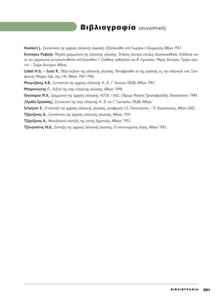 B I B § I O ° P A º I A 201
BÈ‚ÏÈÔÁÚ·Ê›· (Û˘ÓÔÙÈÎ‹)
Humbert J., ™˘ÓÙ·ÎÙÈÎﬁÓ ÙË˜ ·Ú¯·›·˜ ÂÏÏËÓÈÎ‹˜ ÁÏÒÛÛË˜. ∂ÍÂÏÏËÓÈÛı¤Ó ˘ﬁ °ÂˆÚÁ›Ô˘ π. ∫Ô˘ÚÌÔ‡ÏË, ∞ı‹Ó· 1957.
∫˘ÓÓ¤ÚÔ˘ ƒ·Ê·‹Ï, ªÂÁ¿ÏË ÁÚ·ÌÌ·ÙÈÎ‹ ÙË˜ ÂÏÏËÓÈÎ‹˜ ÁÏÒÛÛË˜. ŒÎ‰ÔÛÈ˜ ‰Â˘Ù¤Ú· ÂÓÙÂÏÒ˜ ‰È·ÛÎÂ˘·ÛıÂ›Û·. ∂Î‰›‰ÔÙ·È Ó˘Ó
ÂÎ ÙÔ˘ ÁÂÚÌ·ÓÈÎÔ‡ ÌÂÙ·ÁÏˆÙÙÈÛıÂ›Û· ˘ﬁ ∂˘ÛÙ·ı›Ô˘ °. ™Ù·ı¿ÎË, Î·ıËÁËÙÔ‡ ÙÔ˘ μã °˘ÌÓ·Û›Ô˘. ª¤ÚÔ˜ ‰Â‡ÙÂÚÔÓ. ΔÌ‹Ì· ÚÒ-
ÙÔÓ – ΔÌ‹Ì· ‰Â‡ÙÂÚÔÓ, ∞ı‹Ó·.
Liddel H.G. – Scott R., ª¤Á· ÏÂÍÈÎﬁÓ ÙË˜ ÂÏÏËÓÈÎ‹˜ ÁÏÒÛÛË˜. ªÂÙ·ÊÚ·Ûı¤Ó ÂÎ ÙË˜ ·ÁÁÏÈÎ‹˜ ÂÈ˜ ÙËÓ ÂÏÏËÓÈÎ‹Ó ˘ﬁ •ÂÓÔ-
ÊÒÓÙÔ˜ ªﬁÛ¯Ô˘ ‰.Ê., ÙﬁÌ. I-IV, ∞ı‹Ó· 1901-1906.
ªÔ˘ÌÙ˙¿ÎË˜ ∞.μ., ™˘ÓÙ·ÎÙÈÎﬁ ÙË˜ ·Ú¯·›·˜ ÂÏÏËÓÈÎ‹˜ ∞ã, μã, °ã §˘ÎÂ›Ô˘, OE¢B, ∞ı‹Ó· 1981.
ª·ÌÈÓÈÒÙË˜ °., §ÂÍÈÎﬁ ÙË˜ Ó¤·˜ ÂÏÏËÓÈÎ‹˜ ÁÏÒÛÛ·˜, ∞ı‹Ó· 2
1998.
√ÈÎÔÓﬁÌÔ˘ ª.Ã., °Ú·ÌÌ·ÙÈÎ‹ ÙË˜ ·Ú¯·›·˜ ÂÏÏËÓÈÎ‹˜: ∞.¶.£. / π.¡.™. (ÿ‰Ú˘Ì· ª·ÓﬁÏË ΔÚÈ·ÓÙ·Ê˘ÏÏ›‰Ë), £ÂÛÛ·ÏÔÓ›ÎË 3
1984.
[√Ì¿‰· ∂ÚÁ·Û›·˜], ™˘ÓÙ·ÎÙÈÎﬁ ÙË˜ Ó¤·˜ ÂÏÏËÓÈÎ‹˜ ∞ã, μã Î·È °ã °˘ÌÓ·Û›Ô˘, √∂¢μ, ∞ı‹Ó·.
Schwyzer E., ∏ Û‡ÓÙ·ÍË ÙË˜ ·Ú¯·›·˜ ÂÏÏËÓÈÎ‹˜ ÁÏÒÛÛ·˜, ÌÂÙ¿ÊÚ·ÛË: °.∂. ¶··ÙÛ›Ì·˜ – ¶. Ã·ÈÚﬁÔ˘ÏÔ˜, ∞ı‹Ó· 2002.
Δ˙¿ÚÙ˙·ÓÔ˜ ∞., ™˘ÓÙ·ÎÙÈÎﬁÓ ÙË˜ ·Ú¯·›·˜ ÂÏÏËÓÈÎ‹˜ ÁÏÒÛÛË˜, ∞ı‹Ó·È 1931.
Δ˙¿ÚÙ˙·ÓÔ˜ ∞., NÂÔÂÏÏËÓÈÎ‹ Û‡ÓÙ·ÍÈ˜ ÙË˜ ÎÔÈÓ‹˜ ‰ËÌÔÙÈÎ‹˜, ∞ı‹Ó·È 2
1953.
Δ˙Ô˘Á·Ó¿ÙÔ˜ ¡.¢., ™‡ÓÙ·ÍÈ˜ ÙË˜ ·Ú¯·›·˜ ÂÏÏËÓÈÎ‹˜ ÁÏÒÛÛË˜. √ ˘ÔÙÂÙ·ÁÌ¤ÓÔ˜ ÏﬁÁÔ˜, ∞ı‹Ó· 1963.
 
