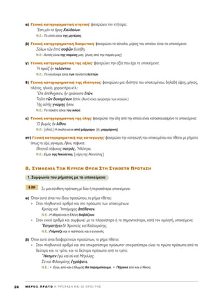 ·) °ÂÓÈÎ‹ Î·ÙËÁÔÚËÌ·ÙÈÎ‹ ÎÙËÙÈÎ‹Ø Ê·ÓÂÚÒÓÂÈ ÙÔÓ ÎÙ‹ÙÔÚ·:
òEÛÙÈ ÌbÓ Ùe ùÚÔ˜ Ã·Ï‰·›ˆÓ.
N.E.: ΔÔ Û›ÙÈ Â›Ó·È ÙË˜ ÌËÙ¤Ú·˜.
‚) °ÂÓÈÎ‹ Î·ÙËÁÔÚËÌ·ÙÈÎ‹ ‰È·ÈÚÂÙÈÎ‹Ø Ê·ÓÂÚÒÓÂÈ ÙÔ Û‡ÓÔÏÔ, Ì¤ÚÔ˜ ÙÔ˘ ÔÔ›Ô˘ Â›Ó·È ÙÔ ˘ÔÎÂ›ÌÂÓÔ:
™ﬁÏˆÓ ÙáÓ ëÙa ÛÔÊáÓ âÎÏ‹ıË.
N.E.: ∞˘Ùﬁ˜ Â›Ó·È ÙË˜ ·Ú¤·˜ Ì·˜. [¤Ó·˜ ·ﬁ ÙËÓ ·Ú¤· Ì·˜]
Á) °ÂÓÈÎ‹ Î·ÙËÁÔÚËÌ·ÙÈÎ‹ ÙË˜ ·Í›·˜Ø Ê·ÓÂÚÒÓÂÈ ÙËÓ ·Í›· Ô˘ ¤¯ÂÈ ÙÔ ˘ÔÎÂ›ÌÂÓÔ:
^H ÚÔdÍ qÓ Ù·Ï¿ÓÙÔ˘.
N.E.: ΔÔ ÎÔ˘ÏÔ‡ÚÈ Â›Ó·È ÙˆÓ ÂÓ‹ÓÙ· ÏÂÙÒÓ.
‰) °ÂÓÈÎ‹ Î·ÙËÁÔÚËÌ·ÙÈÎ‹ ÙË˜ È‰ÈﬁÙËÙ·˜Ø Ê·ÓÂÚÒÓÂÈ ÌÈ· È‰ÈﬁÙËÙ· ÙÔ˘ ˘ÔÎÂÈÌ¤ÓÔ˘, ‰ËÏ·‰‹ ‡„Ô˜, Ì‹ÎÔ˜,
Ï¿ÙÔ˜, ËÏÈÎ›·, ¯·Ú·ÎÙ‹Ú· ÎÙÏ.:
≠OÙÂ à¤ıÓ÷ËÛÎÂÓ, qÓ ÙÚÈ¿ÎÔÓÙ· âÙáÓ.
ΔÔÜÙÔ ÙáÓ ‰˘Ó·Ì¤ÓˆÓ âÛÙ›Ó. (A˘Ùﬁ Â›Ó·È ÁÓÒÚÈÛÌ· ÙˆÓ ÈÎ·ÓÒÓ.)
ΔÉ˜ ·éÙÉ˜ ÁÓÒÌË˜ qÛ·Ó.
N.E.: ΔÔ ·Î¤ÙÔ Â›Ó·È ÙÔ˘ ÎÈÏÔ‡.
Â) °ÂÓÈÎ‹ Î·ÙËÁÔÚËÌ·ÙÈÎ‹ ÙË˜ ‡ÏË˜Ø Ê·ÓÂÚÒÓÂÈ ÙËÓ ‡ÏË ·ﬁ ÙËÓ ÔÔ›· Â›Ó·È Î·Ù·ÛÎÂ˘·ÛÌ¤ÓÔ ÙÔ ˘ÔÎÂ›ÌÂÓÔ:
^O ‚ˆÌe˜ qÓ Ï›ıÔ˘.
N.E.: [·ÏÏ¿:] ∏ ÛÎ¿Ï· Â›Ó·È ·ﬁ Ì¿ÚÌ·ÚÔ. [‹: Ì·ÚÌ¿ÚÈÓË]
ÛÙ) °ÂÓÈÎ‹ Î·ÙËÁÔÚËÌ·ÙÈÎ‹ ÙË˜ Î·Ù·ÁˆÁ‹˜Ø Ê·ÓÂÚÒÓÂÈ ÙËÓ Î·Ù·ÁˆÁ‹ ÙÔ˘ ˘ÔÎÂÈÌ¤ÓÔ˘ Î·È Ù›ıÂÙ·È ÌÂ Ú‹Ì·Ù·
ﬁˆ˜ Ù· ÂåÌ›, Á›ÁÓÔÌ·È, öÊ˘Ó, ¤Ê˘Î·:
£ÓËÙÔÜ ¤Ê˘Î·˜ ·ÙÚﬁ˜, HÏ¤ÎÙÚ·.
N.E.: E›Ì·È ÙË˜ NÈÎÔÏ¤Ù·˜. [ÎﬁÚË ÙË˜ NÈÎÔÏ¤Ù·˜]
μ. ™Àªºø¡π∞ Δø¡ ∫Àƒπø¡ Oƒø¡ ™Δ∏ ™À¡£∂Δ∏ ¶ƒOΔ∞™∏
1. ™˘ÌÊˆÓ›· ÙÔ˘ Ú‹Ì·ÙÔ˜ ÌÂ Ù· ˘ÔÎÂ›ÌÂÓ·
™Â ÌÈ· Û‡ÓıÂÙË ÚﬁÙ·ÛË ÌÂ ‰‡Ô ‹ ÂÚÈÛÛﬁÙÂÚ· ˘ÔÎÂ›ÌÂÓ·:
·) ŸÙ·Ó ·˘Ù¿ Â›Ó·È ÙÔ˘ ›‰ÈÔ˘ ÚÔÛÒÔ˘, ÙÔ Ú‹Ì· Ù›ıÂÙ·È:
™ÙÔÓ ÏËı˘ÓÙÈÎﬁ ·ÚÈıÌﬁ Î·È ÛÙÔ ÚﬁÛˆÔ ÙˆÓ ˘ÔÎÂÈÌ¤ÓˆÓ:
∫ÚÈÙ›·˜ Î·d ^IﬁÌ·¯Ô˜ à¤ı·ÓÔÓ.
N.E.: ∏ ª·Ú›· Î·È Ë ∂Ï¤ÓË ‰È·‚¿˙Ô˘Ó.
™ÙÔÓ ÂÓÈÎﬁ ·ÚÈıÌﬁ Î·È Û˘ÌÊˆÓÂ› ÌÂ ÙÔ ÏËÛÈ¤ÛÙÂÚÔ ‹ ÙÔ ÛËÌ·ÓÙÈÎﬁÙÂÚÔ, Î·Ù¿ ÙÔÓ ÔÌÈÏËÙ‹, ˘ÔÎÂ›ÌÂÓÔ:
EÛÙÚ·Ù‹ÁÂÈ ‰b AÚÈÛÙÂf˜ Î·d ∫·ÏÏÈÎÚ¿ÙË˜.
N.E.: °ÈﬁÚÙ·˙Â Î·È Ô ·Ô‡˜ Î·È Ô ÂÁÁÔÓﬁ˜.
‚) ŸÙ·Ó ·˘Ù¿ Â›Ó·È ‰È·ÊÔÚÂÙÈÎÒÓ ÚÔÛÒˆÓ, ÙÔ Ú‹Ì· Ù›ıÂÙ·È:
™ÙÔÓ ÏËı˘ÓÙÈÎﬁ ·ÚÈıÌﬁ Î·È ÛÙÔ ÂÈÎÚ·Ù¤ÛÙÂÚÔ ÚﬁÛˆÔØ ÂÈÎÚ·Ù¤ÛÙÂÚÔ Â›Ó·È ÙÔ ÚÒÙÔ ÚﬁÛˆÔ ·ﬁ ÙÔ
‰Â‡ÙÂÚÔ Î·È ÙÔ ÙÚ›ÙÔ, Î·È ÙÔ ‰Â‡ÙÂÚÔ ÚﬁÛˆÔ ·ﬁ ÙÔ ÙÚ›ÙÔ:
≠HÎÔÌÂÓ âÁg Î·d Ûf Î·d ª¤ÁÈÏÏÔ˜.
™f Î·d ºÈÏÔÎÚ¿ÙË˜ âÁÚ¿„·ÙÂ.
N.E.: ñ ∂ÁÒ, ÂÛ‡ Î·È Ô £ˆÌ¿˜ ı· ·Ú·ÌÂ›ÓÔ˘ÌÂ. ñ ¶‹Á·ÈÓÂ ÂÛ‡ Î·È Ô ¡›ÎÔ˜.
¨ 20
M E ƒ O ™ ¶ ƒ ø Δ O ∏ ¶ ƒ O Δ ∞ ™ ∏ ∫ ∞ π O π O ƒ O π Δ ∏ ™24
 