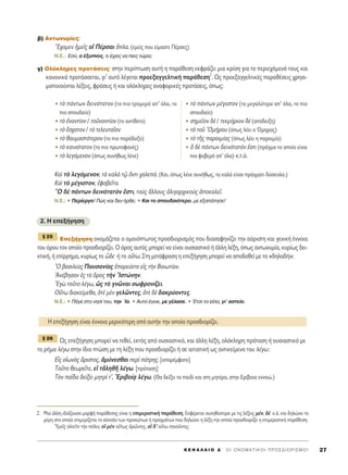‚) ∞ÓÙˆÓ˘Ì›Â˜:
òE¯ÔÌÂÓ ìÌÂÖ˜ Ôî ¶¤ÚÛ·È ¬Ï·. (ÂÌÂ›˜ Ô˘ Â›Ì·ÛÙÂ ¶¤ÚÛÂ˜)
N.E.: ∂Û‡, Ô ¤Í˘ÓÔ˜, ÙÈ ¤¯ÂÈ˜ Ó· ÂÈ˜ ÙÒÚ·;
Á) OÏﬁÎÏËÚÂ˜ ÚÔÙ¿ÛÂÈ˜Ø ÛÙËÓ ÂÚ›ÙˆÛË ·˘Ù‹ Ë ·Ú¿ıÂÛË ÂÎÊÚ¿˙ÂÈ ÌÈ· ÎÚ›ÛË ÁÈ· ÙÔ ÂÚÈÂ¯ﬁÌÂÓﬁ ÙÔ˘˜ Î·È
Î·ÓÔÓÈÎ¿ ÚÔÙ¿ÛÛÂÙ·È, ÁÈ’ ·˘Ùﬁ Ï¤ÁÂÙ·È ÚÔÂÍ·ÁÁÂÏÙÈÎ‹ ·Ú¿ıÂÛË
2
. ø˜ ÚÔÂÍ·ÁÁÂÏÙÈÎ¤˜ ·Ú·ı¤ÛÂÈ˜ ¯ÚËÛÈ-
ÌÔÔÈÔ‡ÓÙ·È Ï¤ÍÂÈ˜, ÊÚ¿ÛÂÈ˜ ‹ Î·È ÔÏﬁÎÏËÚÂ˜ ·Ó·ÊÔÚÈÎ¤˜ ÚÔÙ¿ÛÂÈ˜, ﬁˆ˜:
∫·d Ùe ÏÂÁﬁÌÂÓÔÓ, Ùa Î·Ïa Ùˇá ùÓÙÈ ¯·ÏÂ¿. (K·È, ﬁˆ˜ Ï¤ÓÂ Û˘Ó‹ıˆ˜, Ù· Î·Ï¿ Â›Ó·È Ú¿ÁÌ·ÙÈ ‰‡ÛÎÔÏ·.)
∫·d Ùe Ì¤ÁÈÛÙÔÓ, âÊÔ‚ÂÖÙÔ.
lO ‰b ¿ÓÙˆÓ ‰ÂÈÓﬁÙ·ÙﬁÓ âÛÙÈ, ÙÔf˜ ôÏÏÔ˘˜ çÏÈÁ·Ú¯ÈÎÔf˜ àÔÎ·ÏÂÖ.
N.E.: ñ ¶ÂÚ›ÂÚÁÔ! ¶Ò˜ Î·È ‰ÂÓ ‹ÚıÂ; ñ K·È ÙÔ ÛÔ˘‰·ÈﬁÙÂÚÔ, ÌÂ ÂÍ·¿ÙËÛÂ!
2. ∏ ÂÂÍ‹ÁËÛË
∂ÂÍ‹ÁËÛË ÔÓÔÌ¿˙ÂÙ·È Ô ÔÌÔÈﬁÙˆÙÔ˜ ÚÔÛ‰ÈÔÚÈÛÌﬁ˜ Ô˘ ‰È·Û·ÊËÓ›˙ÂÈ ÙËÓ ·ﬁÚÈÛÙË Î·È ÁÂÓÈÎ‹ ¤ÓÓÔÈ·
ÙÔ˘ ﬁÚÔ˘ ÙÔÓ ÔÔ›Ô ÚÔÛ‰ÈÔÚ›˙ÂÈ. O ﬁÚÔ˜ ·˘Ùﬁ˜ ÌÔÚÂ› Ó· Â›Ó·È Ô˘ÛÈ·ÛÙÈÎﬁ ‹ ¿ÏÏË Ï¤ÍË, ﬁˆ˜ ·ÓÙˆÓ˘Ì›·, Î˘Ú›ˆ˜ ‰ÂÈ-
ÎÙÈÎ‹, ‹ Â›ÚÚËÌ·, Î˘Ú›ˆ˜ ÙÔ z‰Â ‹ ÙÔ Ô≈Ùˆ. ™ÙË ÌÂÙ¿ÊÚ·ÛË Ë ÂÂÍ‹ÁËÛË ÌÔÚÂ› Ó· ·Ô‰ÔıÂ› ÌÂ ÙÔ «‰ËÏ·‰‹»:
^O ‚·ÛÈÏÂf˜ ¶·˘Û·Ó›·˜ âÔÚÂ‡ÂÙÔ Âå˜ ÙcÓ BÔÈˆÙ›·Ó.
AÓ¤‚ËÛ·Ó â˜ Ùe ùÚÔ˜ ÙcÓ IÛÙÒÓËÓ.
EÁg ÙÔÜÙÔ Ï¤Áˆ, ó˜ Ùe ÁÓáÓ·È ÛˆÊÚÔÓ›˙ÂÈ.
√≈Ùˆ ‰È·ÎÂ›ÌÂı·, ïÙb ÌbÓ ÁÂÏáÓÙÂ˜, ïÙb ‰b ‰·ÎÚ‡ÔÓÙÂ˜.
N.E.: ñ ¶‹ÁÂ ÛÙÔ ÓËÛ› ÙÔ˘, ÙËÓ ÿÔ. ñ A˘Ùﬁ ¤ÁÈÓÂ, ÌÂ Á¤Ï·ÛÂ. ñ ŒÙÛÈ ÙÔ Â›·, ÁÈ’ ·ÛÙÂ›Ô.
ø˜ ÂÂÍ‹ÁËÛË ÌÔÚÂ› Ó· ÙÂıÂ›, ÂÎÙﬁ˜ ·ﬁ Ô˘ÛÈ·ÛÙÈÎﬁ, Î·È ¿ÏÏË Ï¤ÍË, ÔÏﬁÎÏËÚË ÚﬁÙ·ÛË ‹ Ô˘ÛÈ·ÛÙÈÎﬁ ÌÂ
ÙÔ Ú‹Ì· Ï¤Áˆ ÛÙËÓ ›‰È· ÙÒÛË ÌÂ ÙË Ï¤ÍË Ô˘ ÚÔÛ‰ÈÔÚ›˙ÂÈ ‹ ÛÂ ·ÈÙÈ·ÙÈÎ‹ ˆ˜ ·ÓÙÈÎÂ›ÌÂÓÔ ÙÔ˘ Ï¤Áˆ:
∂x˜ ÔåˆÓe˜ ôÚÈÛÙÔ˜, àÌ‡ÓÂÛı·È ÂÚd ¿ÙÚË˜. [··Ú¤ÌÊ·ÙÔ]
ΔÔÜÙÔ ıÂˆÚÂÖÙÂ, Âå ÙàÏËıÉ Ï¤Áˆ. [ÚﬁÙ·ÛË]
ΔeÓ ·Ö‰· ‰Â›ÍÂÈ ÌËÙÚ› Ù’, EÚÈ‚Ô›÷· Ï¤Áˆ. (£· ‰Â›ÍÂÈ ÙÔ ·È‰› Î·È ÛÙË ÌËÙ¤Ú·, ÛÙËÓ ∂Ú›‚ÔÈ· ÂÓÓÔÒ.)
¨ 26
∏ ÂÂÍ‹ÁËÛË Â›Ó·È ¤ÓÓÔÈ· ÌÂÚÈÎﬁÙÂÚË ·ﬁ ·˘Ù‹Ó ÙËÓ ÔÔ›· ÚÔÛ‰ÈÔÚ›˙ÂÈ.
¨ 25
K E º ∞ § ∞ π O ¢ ΄ O I O N O M A T I K O I ¶ P O ™ ¢ I O P I ™ M O I 27
2. ªÈ· ¿ÏÏË È‰È¿˙Ô˘Û· ÌÔÚÊ‹ ·Ú¿ıÂÛË˜ Â›Ó·È Ë ÂÈÌÂÚÈÛÙÈÎ‹ ·Ú¿ıÂÛË. ∂ÎÊ¤ÚÂÙ·È Û˘ÓËı¤ÛÙÂÚ· ÌÂ ÙÈ˜ Ï¤ÍÂÈ˜ Ì¤Ó, ‰b Î.¿. Î·È ‰ËÏÒÓÂÈ Ù·
Ì¤ÚË ÛÙ· ÔÔ›· ÂÈÌÂÚ›˙ÂÙ·È ÙÔ Û‡ÓÔÏÔ ÙˆÓ ÚÔÛÒˆÓ ‹ Ú·ÁÌ¿ÙˆÓ Ô˘ ‰ËÏÒÓÂÈ Ë Ï¤ÍË ÙËÓ ÔÔ›· ÚÔÛ‰ÈÔÚ›˙ÂÈ Ë ÂÈÌÂÚÈÛÙÈÎ‹ ·Ú¿ıÂÛË:
^YÌÂÖ˜ ÔåÎÂÖÙÂ ÙcÓ ﬁÏÈÓ, Ôî ÌbÓ Ô≈Ùˆ˜ ïÚáÓÙÂ˜, Ôî ‰’ Ô≈Ùˆ ÔÈÔÜÓÙÂ˜.
ñ Ùe ¿ÓÙˆÓ ‰ÂÈÓﬁÙ·ÙÔÓ (ÙÔ ÈÔ ÙÚÔÌÂÚﬁ ·’ ﬁÏ·, ÙÔ
ÈÔ ÛÔ˘‰·›Ô)
ñ Ùe âÓ·ÓÙ›ÔÓ / ÙÔéÓ·ÓÙ›ÔÓ (ÙÔ ·ÓÙ›ıÂÙÔ)
ñ Ùe öÛ¯·ÙÔÓ / Ùe ÙÂÏÂ˘Ù·ÖÔÓ
ñ Ùe ı·˘Ì·ÛÙﬁÙÂÚÔÓ (ÙÔ ÈÔ ·Ú¿‰ÔÍÔ)
ñ Ùe Î·ÈÓﬁÙ·ÙÔÓ (ÙÔ ÈÔ ÚˆÙÔÊ·Ó¤˜)
ñ Ùe ÏÂÁﬁÌÂÓÔÓ (ﬁˆ˜ Û˘Ó‹ıˆ˜ Ï¤ÓÂ)
ñ Ùe ¿ÓÙˆÓ Ì¤ÁÈÛÙÔÓ (ÙÔ ÌÂÁ·Ï‡ÙÂÚÔ ·’ ﬁÏ·, ÙÔ ÈÔ
ÛÔ˘‰·›Ô)
ñ ÛËÌÂÖÔÓ ‰b / ÙÂÎÌ‹ÚÈÔÓ ‰b (·ﬁ‰ÂÈÍË)
ñ Ùe ÙÔÜ ^OÌ‹ÚÔ˘ (ﬁˆ˜ Ï¤ÂÈ Ô ŸÌËÚÔ˜)
ñ Ùe ÙÉ˜ ·ÚÔÈÌ›·˜ (ﬁˆ˜ Ï¤ÂÈ Ë ·ÚÔÈÌ›·)
ñ n ‰b ¿ÓÙˆÓ ‰ÂÈÓﬁÙ·ÙﬁÓ âÛÙÈ (Ú¿ÁÌ· ÙÔ ÔÔ›Ô Â›Ó·È
ÈÔ ÊÔ‚ÂÚﬁ ·’ ﬁÏ·) Î.Ù.ﬁ.
 