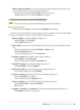∂›ıÂÙ· ˘ÂÚıÂÙÈÎÔ‡ ‚·ıÌÔ‡, ﬁÙ·Ó ·˘Ùﬁ Ô˘ Û˘ÁÎÚ›ÓÂÙ·È ‰ÂÓ ·ÔÙÂÏÂ› Ì¤ÚÔ˜ ·˘ÙÔ‡ Ô˘ ‰ËÏÒÓÂÈ Ë ÁÂÓÈ-
Î‹. ™ÙËÓ ·ÓÙ›ıÂÙË ÂÚ›ÙˆÛË Ë ÁÂÓÈÎ‹ Â›Ó·È ‰È·ÈÚÂÙÈÎ‹ (‚Ï. ¨ 31Á):
¡·˘Ì·¯›· ÁaÚ ·≈ÙË ÌÂÁ›ÛÙË ‰c ÙáÓ Úe ·ñÙÉ˜ ÁÂÁ¤ÓËÙ·È. [ÁÂÓ. Û˘ÁÎÚÈÙÈÎ‹]
™·ÁÁ¿ÚÈÔ˜ Ì¤ÁÈÛÙﬁ˜ âÛÙÈ ÙáÓ âÓ μÈı˘Ó›÷· ÔÙ·ÌáÓ. [ÁÂÓ. ‰È·ÈÚÂÙÈÎ‹]
2. ∏ ‰ÔÙÈÎ‹ ˆ˜ ÂÙÂÚﬁÙˆÙÔ˜ ÔÓÔÌ·ÙÈÎﬁ˜ ÚÔÛ‰ÈÔÚÈÛÌﬁ˜
∏ ‰ÔÙÈÎ‹ ˆ˜ ÂÙÂÚﬁÙˆÙÔ˜ ÔÓÔÌ·ÙÈÎﬁ˜ ÚÔÛ‰ÈÔÚÈÛÌﬁ˜ ‰È·ÎÚ›ÓÂÙ·È ÛÙ· ·ÎﬁÏÔ˘ı· Â›‰Ë:
·) ¢ÔÙÈÎ‹ ·ÓÙÈÎÂÈÌÂÓÈÎ‹:
Δ› ‰‹ÔÙ’ iÓ ÂúË Ù·ÜÙ·, t ∂éı‡ÊÚˆÓ, Ùa ·Ú’ ìÌáÓ ‰áÚ· ÙÔÖ˜ ıÂÔÖ˜; [‰›‰ÔÌÂÓ ÙÔÖ˜ ıÂÔÖ˜]
ªÂ ‰ÔÙÈÎ‹ ·ÓÙÈÎÂÈÌÂÓÈÎ‹ Û˘ÓÙ¿ÛÛÔÓÙ·È ÔÓﬁÌ·Ù· ÔÌﬁÚÚÈ˙· ÌÂ Ú‹Ì·Ù· Ô˘ ‰¤¯ÔÓÙ·È ·ÓÙÈÎÂ›ÌÂÓÔ ÛÂ ‰ÔÙÈÎ‹ (‚Ï. ¨
73). E›ıÂÙ· Ô˘ Û˘ÓÙ¿ÛÛÔÓÙ·È ÌÂ ‰ÔÙÈÎ‹ ·ÓÙÈÎÂÈÌÂÓÈÎ‹ Â›Ó·È Î˘Ú›ˆ˜ ﬁÛ· ÛËÌ·›ÓÔ˘Ó:
1. øÊ¤ÏÂÈ· ‹ ‚Ï¿‚Ë, ﬁˆ˜ èÊ¤ÏÈÌÔ˜, ‚Ï·‚ÂÚﬁ˜, âÈ˙‹ÌÈÔ˜ Î.Ù.ﬁ.:
‚Ï·‚ÂÚa ÙFÉ ﬁÏÂÈ – âÈ˙‹ÌÈ· ·éÙÔÖ˜
∞éÙﬁ˜ ÙÂ ·ñÙˇá èÊ¤ÏÈÌÔ˜ âÁ¤ÓÂÙÔ.
2. ºÈÏ›· ‹ ¤¯ıÚ·, ﬁˆ˜ ÂéÌÂÓ‹˜, ÂûÓÔ˘˜, âÈÙ‹‰ÂÈÔ˜, Ê›ÏÔ˜, ‰˘ÛÌÂÓ‹˜, ‰‡ÛÓÔ˘˜, âÓ·ÓÙ›Ô˜, â¯ıÚﬁ˜, ÔÏ¤ÌÈÔ˜
Î.Ù.ﬁ.:
μ·ÛÈÏÂf˜ ÁaÚ Î·d Ù‡Ú·ÓÓÔ˜ ±·˜ â¯ıÚe˜ âÏÂ˘ıÂÚ›÷· Î·d ÓﬁÌÔÈ˜ âÓ·ÓÙ›Ô˜.
√î ¬ÌÔÈÔÈ ÙÔÖ˜ ïÌÔ›ÔÈ˜ ÂsÓÔ› ÂåÛÈ.
^O ·ÙcÚ ï ìÌ¤ÙÂÚÔ˜ Ê›ÏÔ˜ qÓ Î·d âÈÙ‹‰ÂÈÔ˜ ªÂÓÂÎÏÂÖ.
3. ∂˘Â›ıÂÈ· ‹ ˘ÔÙ·Á‹, ﬁˆ˜ ÂéÂÈı‹˜, ÈÛÙﬁ˜, ñ‹ÎÔÔ˜, àÂÈıc˜ Î.Ù.ﬁ.:
ÈÛÙe˜ Ùˇá ‰‹Ìˇˆ – àÂÈıc˜ ÙÔÖ˜ ÓﬁÌÔÈ˜
¶ÚáÙÔÓ ÙeÓ ÛÙÚ·ÙËÁeÓ ‰ÂÖ ÂéÂÈı¤ÛÙ·ÙÔÓ ÙÔÖ˜ ÓﬁÌÔÈ˜ ÂrÓ·È.
4. ∞ÎÔÏÔ˘ı›· ‹ ‰È·‰Ô¯‹, ﬁˆ˜ àÎﬁÏÔ˘ıÔ˜, ‰È¿‰Ô¯Ô˜, ëﬁÌÂÓÔ˜ Î.Ù.ﬁ.:
‰È¿‰Ô¯Ô˜ ∫ÏÂ¿Ó‰Úˇˆ – ëﬁÌÂÓÔÈ Ùˇá ôÚ¯ÔÓÙÈ
5. ¶ÚÔÛ¤ÁÁÈÛË ‹ ÌÂ›ÍË, ﬁˆ˜ ÁÂ›ÙˆÓ, ¬ÌÔÚÔ˜ (ÁÂÈÙÔÓÈÎﬁ˜), ÏËÛ›Ô˜, ôÌÈÎÙÔ˜ Î.Ù.ﬁ.:
EÁÒ, t ôÓ‰ÚÂ˜ ≠EÏÏËÓÂ˜, ÁÂ›ÙˆÓ ÔåÎá ÙFÉ ^EÏÏ¿‰È.
6. Δ·˘ÙﬁÙËÙ· ‹ ÔÌÔÈﬁÙËÙ·, ﬁˆ˜ ï ·éÙe˜ (Ô ›‰ÈÔ˜), ¬ÌÔÈÔ˜, ·Ú·Ï‹ÛÈÔ˜, àÓﬁÌÔÈÔ˜ Î.Ù.ﬁ.:
^OÌÔ›·Ó Ù·Ö˜ ‰Ô‡Ï·È˜ Âr¯Â ÙcÓ âÛıÉÙ·.
¶ÔÏÏa Î·d àÓﬁÌÔÈ· ÙFÉ âÎÂ›ÓÔ˘ Û˘Ì‚Ô˘ÏFÉ öÚ·ÙÙÂÓ.
7. πÛﬁÙËÙ· ‹ Û˘ÌÊˆÓ›·, ﬁˆ˜ úÛÔ˜, åÛﬁ·ÏÔ˜, åÛﬁÚÚÔÔ˜, Û‡ÌÊˆÓÔ˜, ôÓÈÛÔ˜ Î.Ù.ﬁ.:
åÛÔ·ÏÂÖ˜ ÙÔÖ˜ âÓ·ÓÙ›ÔÈ˜ – Û‡ÌÊˆÓÔ˜ Ùˇá çÓﬁÌ·ÙÈ
™Ôd Ôé‰Âd˜ úÛÔ˜.
8. «AÚÌﬁ˙ÂÈ» ‹ «Ù·ÈÚÈ¿˙ÂÈ» Î·È Ù· ·ÓÙ›ıÂÙ·, ﬁˆ˜ êÚÌﬁ‰ÈÔ˜, ÚÂÒ‰Ë˜, àÓ¿ÚÌÔÛÙÔ˜, àÚÂc˜ Î.Ù.ﬁ.:
ª¤ıË Ê‡Ï·ÍÈÓ àÚÂ¤ÛÙ·ÙÔÓ. (ÛÙÔ˘˜ Ê‡Ï·ÎÂ˜)
¨ 32
K E º ∞ § ∞ π O ¢ ΄ O I O N O M A T I K O I ¶ P O ™ ¢ I O P I ™ M O I 33
 