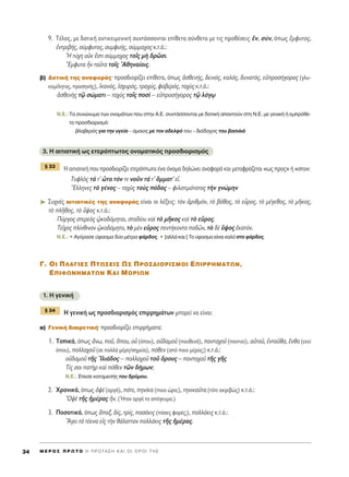 9. T¤ÏÔ˜, ÌÂ ‰ÔÙÈÎ‹ ·ÓÙÈÎÂÈÌÂÓÈÎ‹ Û˘ÓÙ¿ÛÛÔÓÙ·È Â›ıÂÙ· Û‡ÓıÂÙ· ÌÂ ÙÈ˜ ÚÔı¤ÛÂÈ˜ âÓ, Û‡Ó, ﬁˆ˜ öÌÊ˘ÙÔ˜,
âÓÙÚÈ‚‹˜, Û‡ÌÊ˘ÙÔ˜, Û˘ÌÊ˘‹˜, Û‡ÌÌ·¯Ô˜ Î.Ù.ﬁ.:
^H Ù‡¯Ë ÔéÎ öÛÙÈ Û‡ÌÌ·¯Ô˜ ÙÔÖ˜ Ìc ‰ÚáÛÈ.
òEÌÊ˘Ù· qÓ Ù·ÜÙ· ÙÔÖ˜ AıËÓ·›ÔÈ˜.
‚) ¢ÔÙÈÎ‹ ÙË˜ ·Ó·ÊÔÚ¿˜Ø ÚÔÛ‰ÈÔÚ›˙ÂÈ Â›ıÂÙ·, ﬁˆ˜ àÛıÂÓ‹˜, ‰ÂÈÓﬁ˜, Î·Ïﬁ˜, ‰˘Ó·Ùﬁ˜, ÂéÚÔÛ‹ÁÔÚÔ˜ (ÁÏ˘-
ÎÔÌ›ÏËÙÔ˜, ÚÔÛËÓ‹˜), îÎ·Óﬁ˜, åÛ¯˘Úﬁ˜, ÙÚ·¯‡˜, ÊÔ‚ÂÚﬁ˜, Ù·¯f˜ Î.Ù.ﬁ.:
àÛıÂÓc˜ Ùˇá ÛÒÌ·ÙÈ – Ù·¯f˜ ÙÔÖ˜ ÔÛd – ÂéÚÔÛ‹ÁÔÚÔ˜ Ùˇá ÏﬁÁˇˆ
N.E.: Δ· Û˘ÓÒÓ˘Ì· ÙˆÓ ÔÓÔÌ¿ÙˆÓ Ô˘ ÛÙËÓ ∞.∂. Û˘ÓÙ¿ÛÛÔÓÙ·È ÌÂ ‰ÔÙÈÎ‹ ··ÓÙÔ‡Ó ÛÙË N.E. ÌÂ ÁÂÓÈÎ‹ ‹ ÂÌÚﬁıÂ-
ÙÔ ÚÔÛ‰ÈÔÚÈÛÌﬁ:
‚Ï·‚ÂÚﬁ˜ ÁÈ· ÙËÓ ˘ÁÂ›· – ﬁÌÔÈÔ˜ ÌÂ ÙÔÓ ·‰ÂÏÊﬁ ÙÔ˘ – ‰È¿‰Ô¯Ô˜ ÙÔ˘ ‚·ÛÈÏÈ¿
3. ∏ ·ÈÙÈ·ÙÈÎ‹ ˆ˜ ÂÙÂÚﬁÙˆÙÔ˜ ÔÓÔÌ·ÙÈÎﬁ˜ ÚÔÛ‰ÈÔÚÈÛÌﬁ˜
∏ ·ÈÙÈ·ÙÈÎ‹ Ô˘ ÚÔÛ‰ÈÔÚ›˙ÂÈ ÂÙÂÚﬁÙˆÙ· ¤Ó· ﬁÓÔÌ· ‰ËÏÒÓÂÈ ·Ó·ÊÔÚ¿ Î·È ÌÂÙ·ÊÚ¿˙ÂÙ·È «ˆ˜ ÚÔ˜» ‹ «ÛÙÔ»:
Δ˘ÊÏe˜ Ù¿ Ù’ tÙ· ÙﬁÓ ÙÂ ÓÔÜÓ Ù¿ Ù’ ùÌÌ·Ù’ Âr.
≠EÏÏËÓÂ˜ Ùe Á¤ÓÔ˜ – Ù·¯f˜ ÙÔf˜ ﬁ‰·˜ – ÊÈÏÔÙÈÌﬁÙ·ÙÔ˜ ÙcÓ ÁÓÒÌËÓ
➤ ™˘¯Ó¤˜ ·ÈÙÈ·ÙÈÎ¤˜ ÙË˜ ·Ó·ÊÔÚ¿˜ Â›Ó·È ÔÈ Ï¤ÍÂÈ˜: ÙeÓ àÚÈıÌﬁÓ, Ùe ‚¿ıÔ˜, Ùe ÂsÚÔ˜, Ùe Ì¤ÁÂıÔ˜, Ùe ÌÉÎÔ˜,
Ùe ÏÉıÔ˜, Ùe ≈„Ô˜ Î.Ù.ﬁ.:
¶‡ÚÁÔ˜ ÛÙÂÚÂe˜ ˇèÎÔ‰ﬁÌËÙ·È, ÛÙ·‰›Ô˘ Î·d Ùe ÌÉÎÔ˜ Î·d Ùe ÂsÚÔ˜.
ΔÂÖ¯Ô˜ Ï›ÓıÈÓÔÓ ˇèÎÔ‰ﬁÌËÙÔ, Ùe ÌbÓ ÂsÚÔ˜ ÂÓÙ‹ÎÔÓÙ· Ô‰áÓ, Ùe ‰b ≈„Ô˜ ëÎ·ÙﬁÓ.
N.E.: ñ ∞ÁﬁÚ·ÛÂ ‡Ê·ÛÌ· ‰‡Ô Ì¤ÙÚ· Ê¿Ú‰Ô˜. ñ [·ÏÏ¿ Î·È:] ΔÔ ‡Ê·ÛÌ· Â›Ó·È Î·Ïﬁ ÛÙÔ Ê¿Ú‰Ô˜.
°. OI ¶§A°IE™ ¶Tø™EI™ ø™ ¶PO™¢IOPI™MOI E¶IPPHMATøN,
E¶IºøNHMATøN KAI MOPIøN
1. H ÁÂÓÈÎ‹
∏ ÁÂÓÈÎ‹ ˆ˜ ÚÔÛ‰ÈÔÚÈÛÌﬁ˜ ÂÈÚÚËÌ¿ÙˆÓ ÌÔÚÂ› Ó· Â›Ó·È:
·) °ÂÓÈÎ‹ ‰È·ÈÚÂÙÈÎ‹Ø ÚÔÛ‰ÈÔÚ›˙ÂÈ ÂÈÚÚ‹Ì·Ù·:
1. ΔÔÈÎ¿, ﬁˆ˜ ôÓˆ, ÔÜ, ¬Ô˘, Ôy (ﬁÔ˘), Ôé‰·ÌÔÜ (Ô˘ıÂÓ¿), ·ÓÙ·¯ÔÜ (·ÓÙÔ‡), ·éÙÔÜ, âÓÙ·Üı·, öÓı· (ÂÎÂ›
ﬁÔ˘), ÔÏÏ·¯ÔÜ (ÛÂ ÔÏÏ¿ Ì¤ÚË/ÛËÌÂ›·), ﬁıÂÓ (·ﬁ ÔÈÔ Ì¤ÚÔ˜;) Î.Ù.ﬁ.:
Ôé‰·ÌÔÜ ÙÉ˜ IÏÈ¿‰Ô˜ – ÔÏÏ·¯ÔÜ ÙÔÜ ùÚÔ˘˜ – ·ÓÙ·¯ÔÜ ÙÉ˜ ÁÉ˜
Δ›˜ ÛÔÈ ·ÙcÚ Î·d ﬁıÂÓ ÙáÓ ‰‹ÌˆÓ;
N.E.: ŒÂÛÂ Î·Ù·ÌÂÛ‹˜ ÙÔ˘ ‰ÚﬁÌÔ˘.
2. ÃÚÔÓÈÎ¿, ﬁˆ˜ ç„b (·ÚÁ¿), ﬁÙÂ, ËÓ›Î· (ÔÈ· ÒÚ·;), ÙËÓÈÎ·ÜÙ· (ÙﬁÙÂ ·ÎÚÈ‚Ò˜) Î.Ù.ﬁ.:
O„b ÙÉ˜ ìÌ¤Ú·˜ qÓ. (◊Ù·Ó ·ÚÁ¿ ÙÔ ·ﬁÁÂ˘Ì·.)
3. ¶ÔÛÔÙÈÎ¿, ﬁˆ˜ ±·Í, ‰›˜, ÙÚ›˜, ÔÛ¿ÎÈ˜ (ﬁÛÂ˜ ÊÔÚ¤˜;), ÔÏÏ¿ÎÈ˜ Î.Ù.ﬁ.:
òAÁÂÈ Ùa Ù¤ÎÓ· Âå˜ ÙcÓ ı¿Ï·ÙÙ·Ó ÔÏÏ¿ÎÈ˜ ÙÉ˜ ìÌ¤Ú·˜.
¨ 34
¨ 33
M E ƒ O ™ ¶ ƒ ø Δ O ∏ ¶ ƒ O Δ ∞ ™ ∏ ∫ ∞ π O π O ƒ O π Δ ∏ ™34
 