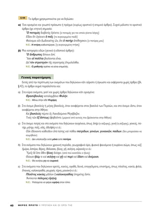 ΔÔ ¿ÚıÚÔ ¯ÚËÛÈÌÔÔÈÂ›Ù·È ÁÈ· Ó· ‰ËÏÒÛÂÈ:
·) ŒÓ· ÔÚÈÛÌ¤ÓÔ Î·È ÁÓˆÛÙﬁ ÚﬁÛˆÔ ‹ Ú¿ÁÌ· (Î˘Ú›ˆ˜ ÔÚÈÛÙÈÎﬁ ‹ ·ÙÔÌÈÎﬁ ¿ÚıÚÔ). ™˘¯Ó¿ Ì¿ÏÈÛÙ· ÙÔ ÔÚÈÛÙÈÎﬁ
¿ÚıÚÔ ¤¯ÂÈ ÎÙËÙÈÎ‹ ÛËÌ·Û›·:
^O ÔÙ·Ìe˜ ‰È·‚·Ùe˜ âÁ¤ÓÂÙÔ. [Ô ÔÙ·Ìﬁ˜ ÁÈ· ÙÔÓ ÔÔ›Ô Á›ÓÂÙ·È ÏﬁÁÔ˜]
∂r‰ÔÓ ¬ÙÈ ñÁ›·ÈÓÂÓ ï ·Ö˜. [ÙÔ Û˘ÁÎÂÎÚÈÌ¤ÓÔ ·È‰›]
º·›ÓÔÌ·È ÔsÓ ‰ˆ‰ÂÎ·¤ÙË˜ üÓ, ¬ÙÂ ï ·ÙcÚ à¤ıÓ÷ËÛÎÂÓ. [Ô ·Ù¤Ú·˜ ÌÔ˘]
N.E.: ∏ Ù‹ÛË Î·ı˘ÛÙ¤ÚËÛÂ. [Ë Û˘ÁÎÂÎÚÈÌ¤ÓË Ù‹ÛË]
‚) ªÈ· Î·ÙËÁÔÚ›· ÂÈ‰ÒÓ (ÁÂÓÈÎﬁ ‹ ÂÈ‰ÔÔÈﬁ ¿ÚıÚÔ):
^O ôÓıÚˆÔ˜ ‰›Ô˘Ó âÛÙ›.
òIÛÔÈ Ôî ÔÏÖÙ·È ‚Ô‡ÏÔÓÙ·È ÂrÓ·È.
¢ÂÖ ÙeÓ ÛÙÚ·ÙËÁeÓ ÙÉ˜ ÛÙÚ·ÙËÁ›·˜ âÈÌÂÏÂÖÛı·È.
N.E.: O Ì·ıËÙ‹˜ Ú¤ÂÈ Ó· Â›Ó·È ÂÈÌÂÏ‹˜.
∂ÎÙﬁ˜ ·ﬁ ÙËÓ ÂÚ›ÙˆÛË ÙˆÓ ÔÓÔÌ¿ÙˆÓ Ô˘ ‰ËÏÒÓÔ˘Ó Î¿ÙÈ ·ﬁÚÈÛÙÔ ‹ ¿ÁÓˆÛÙÔ Î·È ÂÎÊ¤ÚÔÓÙ·È ¯ˆÚ›˜ ¿ÚıÚÔ (‚Ï.
¨ 42), ÙÔ ¿ÚıÚÔ Û˘¯Ó¿ ·Ú·ÏÂ›ÂÙ·È Î·È:
·) ™Ù· Î‡ÚÈ· ÔÓﬁÌ·Ù·, ÁÈ·Ù› Î·È ¯ˆÚ›˜ ¿ÚıÚÔ ‰ËÏÒÓÔ˘Ó Î¿ÙÈ ÔÚÈÛÌ¤ÓÔ:
£Ú·Û‡‚Ô˘ÏÔ˜ Î·Ù·Ï·Ì‚¿ÓÂÈ º˘Ï‹Ó.
N.E.: M¤Óˆ ÛÙËÓ Ô‰ﬁ æ˘¯¿ÚË.
‚) ™ÙÔ ﬁÓÔÌ· ‚·ÛÈÏÂf˜ ‹ Ì¤Á·˜ ‚·ÛÈÏÂ‡˜, ﬁÙ·Ó ·Ó·Ê¤ÚÂÙ·È ÛÙÔÓ ‚·ÛÈÏÈ¿ ÙˆÓ ¶ÂÚÛÒÓ, Î·È ÛÙÔ ﬁÓÔÌ· ôÛÙ˘, ﬁÙ·Ó
·Ó·Ê¤ÚÂÙ·È ÛÙËÓ ∞ı‹Ó·:
∫·d ‚·ÛÈÏÂf˜ ¤ÌÂÈ â˜ §·ÎÂ‰·›ÌÔÓ· ªÂÁ¿‚·˙ÔÓ.
ΔÈÓb˜ ÙáÓ âÍ ôÛÙÂˆ˜ âÊÔ‚ÔÜÓÙÔ. (ÌÂÚÈÎÔ› ·ﬁ ·˘ÙÔ‡˜ Ô˘ ‚Ú›ÛÎÔÓÙ·Ó ÛÙËÓ ∞ı‹Ó·)
Á) ™ÙÔ ﬁÓÔÌ· ·ÙÚd˜ Î·È ÛÙ· ÔÓﬁÌ·Ù· Ô˘ ‰ËÏÒÓÔ˘Ó Û˘ÁÁ¤ÓÂÈ·, ﬁˆ˜ àÓcÚ (Ô Û‡˙˘ÁÔ˜), Á˘Óc (Ë Û‡˙˘ÁÔ˜), ÁÔÓÂ‡˜, ·-
Ù‹Ú, Ì‹ÙËÚ, ·Ö˜, ˘îﬁ˜, à‰ÂÏÊe˜ Î.Ù.ﬁ.:
√éÎ â‰‡Ó·ÓÙÔ Î·ıÂ‡‰ÂÈÓ ñe Ï‡Ë˜ Î·d ﬁıÔ˘ ·ÙÚ›‰ˆÓ, ÁÔÓ¤ˆÓ, Á˘Ó·ÈÎáÓ, ·›‰ˆÓ. (‰ÂÓ ÌÔÚÔ‡Û·Ó Ó·
ÎÔÈÌËıÔ‡Ó)
N.E.: ¢ÂÓ ˘ÔÏÔÁ›˙ÂÈ Ô‡ÙÂ Ì¿Ó· Ô‡ÙÂ ·Ù¤Ú·.
‰) ™Ù· ÔÓﬁÌ·Ù· Ô˘ ‰ËÏÒÓÔ˘Ó ¯ÚÔÓÈÎ‹ ÂÚ›Ô‰Ô, ÁÂˆÁÚ·ÊÈÎﬁ ﬁÚÔ, Ê˘ÛÈÎﬁ Ê·ÈÓﬁÌÂÓÔ ‹ Ô˘Ú¿ÓÈÔ ÛÒÌ·, ﬁˆ˜ Ó‡Í,
ìÌ¤Ú·, ëÛ¤Ú·, ı¤ÚÔ˜, ı¿Ï·ÛÛ·, ≥ÏÈÔ˜, ÁÉ, ÛÂÏ‹ÓË, ÔéÚ·Óe˜ Î.Ù.ﬁ.:
^YÌÂÖ˜ ‰b úÛÙÂ ¬ıÂÓ ≥ÏÈÔ˜ àÓ›Û¯ÂÈ. (·ﬁ Ô‡ ·Ó·Ù¤ÏÏÂÈ Ô ‹ÏÈÔ˜)
£‡Ô˘ÛÈ ìÏ›ˇˆ ÙÂ Î·d ÛÂÏ‹ÓFË Î·d ÁFÉ Î·d ˘Úd Î·d ≈‰·ÙÈ Î·d àÓ¤ÌÔÈÛÈ.
N.E.: £· ÎÈÓ‹Ûˆ ÁË Î·È Ô˘Ú·Óﬁ.
Â) ™Ù· ÔÓﬁÌ·Ù· Ô˘ ‰ËÏÒÓÔ˘Ó ·ÚÂÙ¤˜, Î·Î›Â˜, ·Á·ı¿, ‰ÂÈÓ¿, Â·ÁÁ¤ÏÌ·Ù·, ÂÈÛÙ‹ÌÂ˜, ﬁˆ˜ ÏÔÜÙÔ˜, Î·Î›·, ÊÈÏ›·,
ö·ÈÓÔ˜, Î·ÏÔÎ·Á·ı›·, ÁÂˆÚÁ›·, Ù¤¯ÓË, ÌÔ˘ÛÈÎc Î.Ù.ﬁ.:
¶ÏÔÜÙÔ˜ Î·Î›·˜ ÌÄÏÏÔÓ j Î·ÏÔÎ·Á·ı›·˜ ñËÚ¤ÙË˜ âÛÙ›Ó.
AÓÙ›ÎÂÈÙ·È ﬁÏÂÌÔ˜ ÂåÚ‹ÓFË.
N.E.: ÀﬁÛ¯ÂÙ·È Ó· Ê¤ÚÂÈ ÂÈÚ‹ÓË ÛÙÔÓ ÙﬁÔ.
°ÂÓÈÎ‹ ·Ú·Ù‹ÚËÛË
¨ 44
M E ƒ O ™ ¶ ƒ ø Δ O ∏ ¶ ƒ O Δ ∞ ™ ∏ ∫ ∞ π O π O ƒ O π Δ ∏ ™40
 