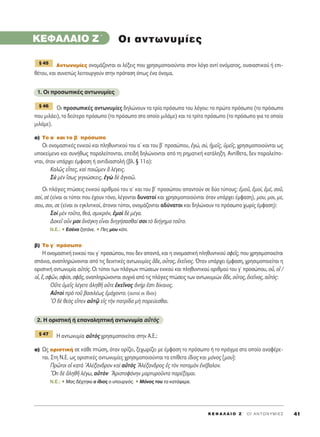 K E º ∞ § ∞ π O Z ΄ O I A N T ø N Y M I E ™ 41
KEº∞§∞πO Z΄
∞ÓÙˆÓ˘Ì›Â˜ ÔÓÔÌ¿˙ÔÓÙ·È ÔÈ Ï¤ÍÂÈ˜ Ô˘ ¯ÚËÛÈÌÔÔÈÔ‡ÓÙ·È ÛÙÔÓ ÏﬁÁÔ ·ÓÙ› ÔÓﬁÌ·ÙÔ˜, Ô˘ÛÈ·ÛÙÈÎÔ‡ ‹ ÂÈ-
ı¤ÙÔ˘, Î·È Û˘ÓÂÒ˜ ÏÂÈÙÔ˘ÚÁÔ‡Ó ÛÙËÓ ÚﬁÙ·ÛË ﬁˆ˜ ¤Ó· ﬁÓÔÌ·.
1. OÈ ÚÔÛˆÈÎ¤˜ ·ÓÙˆÓ˘Ì›Â˜
√È ÚÔÛˆÈÎ¤˜ ·ÓÙˆÓ˘Ì›Â˜ ‰ËÏÒÓÔ˘Ó Ù· ÙÚ›· ÚﬁÛˆ· ÙÔ˘ ÏﬁÁÔ˘: ÙÔ ÚÒÙÔ ÚﬁÛˆÔ (ÙÔ ÚﬁÛˆÔ
Ô˘ ÌÈÏ¿ÂÈ), ÙÔ ‰Â‡ÙÂÚÔ ÚﬁÛˆÔ (ÙÔ ÚﬁÛˆÔ ÛÙÔ ÔÔ›Ô ÌÈÏ¿ÌÂ) Î·È ÙÔ ÙÚ›ÙÔ ÚﬁÛˆÔ (ÙÔ ÚﬁÛˆÔ ÁÈ· ÙÔ ÔÔ›Ô
ÌÈÏ¿ÌÂ).
·) ΔÔ ·΄ Î·È ÙÔ ‚΄ ÚﬁÛˆÔ
√È ÔÓÔÌ·ÛÙÈÎ¤˜ ÂÓÈÎÔ‡ Î·È ÏËı˘ÓÙÈÎÔ‡ ÙÔ˘ ·ã Î·È ÙÔ˘ ‚ã ÚÔÛÒÔ˘, âÁÒ, Û‡, ìÌÂÖ˜, ñÌÂÖ˜, ¯ÚËÛÈÌÔÔÈÔ‡ÓÙ·È ˆ˜
˘ÔÎÂ›ÌÂÓÔ Î·È Û˘Ó‹ıˆ˜ ·Ú·ÏÂ›ÔÓÙ·È, ÂÂÈ‰‹ ‰ËÏÒÓÔÓÙ·È ·ﬁ ÙË ÚËÌ·ÙÈÎ‹ Î·Ù¿ÏËÍË. AÓÙ›ıÂÙ·, ‰ÂÓ ·Ú·ÏÂ›Ô-
ÓÙ·È, ﬁÙ·Ó ˘¿Ú¯ÂÈ ¤ÌÊ·ÛË ‹ ·ÓÙÈ‰È·ÛÙÔÏ‹ (‚Ï. ¨ 11·):
∫·Ïá˜ ÂrÂ˜, Î·d ÔÈáÌÂÓ L Ï¤ÁÂÈ˜.
™f ÌbÓ úÛˆ˜ ÁÈÁÓÒÛÎÂÈ˜, âÁg ‰b àÁÓÔá.
√È Ï¿ÁÈÂ˜ ÙÒÛÂÈ˜ ÂÓÈÎÔ‡ ·ÚÈıÌÔ‡ ÙÔ˘ ·ã Î·È ÙÔ˘ ‚ã ÚÔÛÒÔ˘ ··ÓÙÔ‡Ó ÛÂ ‰‡Ô Ù‡Ô˘˜: âÌÔÜ, âÌÔ›, âÌ¤, ÛÔÜ,
ÛÔ›, Ûb (Â›Ó·È ÔÈ Ù‡ÔÈ Ô˘ ¤¯Ô˘Ó ÙﬁÓÔ, Ï¤ÁÔÓÙ·È ‰˘Ó·ÙÔ› Î·È ¯ÚËÛÈÌÔÔÈÔ‡ÓÙ·È ﬁÙ·Ó ˘¿Ú¯ÂÈ ¤ÌÊ·ÛË), ÌÔ˘, ÌÔÈ, ÌÂ,
ÛÔ˘, ÛÔÈ, ÛÂ (Â›Ó·È ÔÈ ÂÁÎÏÈÙÈÎÔ›, ¿ÙÔÓÔÈ Ù‡ÔÈ, ÔÓÔÌ¿˙ÔÓÙ·È ·‰‡Ó·ÙÔÈ Î·È ‰ËÏÒÓÔ˘Ó ÙÔ ÚﬁÛˆÔ ¯ˆÚ›˜ ¤ÌÊ·ÛË):
™Ôd ÌbÓ ÙÔÜÙÔ, ıÂ¿, ÛÌÈÎÚﬁÓ, âÌÔd ‰b Ì¤Á·.
¢ÔÎÂÖ ÔsÓ ÌÔÈ àÓ¿ÁÎË ÂrÓ·È ‰ÈËÁ‹Û·Ûı·› ÛÔÈ Ùe ‰È‹ÁËÌ· ÙÔÜÙÔ.
N.E.: ñ ∂Û¤Ó· ˙ËÙ¿ÓÂ. ñ ¶Â˜ ÌÔ˘ Î¿ÙÈ.
‚) ΔÔ Á΄ ÚﬁÛˆÔ
∏ ÔÓÔÌ·ÛÙÈÎ‹ ÂÓÈÎÔ‡ ÙÔ˘ Áã ÚÔÛÒÔ˘, Ô˘ ‰ÂÓ ··ÓÙ¿, Î·È Ë ÔÓÔÌ·ÛÙÈÎ‹ ÏËı˘ÓÙÈÎÔ‡ ÛÊÂÖ˜, Ô˘ ¯ÚËÛÈÌÔÔÈÂ›Ù·È
Û¿ÓÈ·, ·Ó·ÏËÚÒÓÔÓÙ·È ·ﬁ ÙÈ˜ ‰ÂÈÎÙÈÎ¤˜ ·ÓÙˆÓ˘Ì›Â˜ ¬‰Â, ÔyÙÔ˜, âÎÂÖÓÔ˜. ŸÙ·Ó ˘¿Ú¯ÂÈ ¤ÌÊ·ÛË, ¯ÚËÛÈÌÔÔÈÂ›Ù·È Ë
ÔÚÈÛÙÈÎ‹ ·ÓÙˆÓ˘Ì›· ·éÙﬁ˜. OÈ Ù‡ÔÈ ÙˆÓ Ï¿ÁÈˆÓ ÙÒÛÂˆÓ ÂÓÈÎÔ‡ Î·È ÏËı˘ÓÙÈÎÔ‡ ·ÚÈıÌÔ‡ ÙÔ˘ Áã ÚÔÛÒÔ˘, Ôy, Ôx /
Ôî, ≤, ÛÊáÓ, ÛÊ›ÛÈ, ÛÊÄ˜, ·Ó·ÏËÚÒÓÔÓÙ·È Û˘¯Ó¿ ·ﬁ ÙÈ˜ Ï¿ÁÈÂ˜ ÙÒÛÂÈ˜ ÙˆÓ ·ÓÙˆÓ˘ÌÈÒÓ ¬‰Â, ÔyÙÔ˜, âÎÂÖÓÔ˜, ·éÙﬁ˜:
√ûÙÂ ñÌÂÖ˜ Ï¤ÁÂÙÂ àÏËıÉ ÔûÙÂ âÎÂÖÓÔ˜ àÓ‹Ú âÛÙÈ ‰›Î·ÈÔ˜.
∞éÙÔd Úe ÙÔÜ ‚·ÛÈÏ¤ˆ˜ âÌ¿¯ÔÓÙÔ. (·˘ÙÔ› ÔÈ ›‰ÈÔÈ)
^O ‰b ıÂe˜ ÂrÂÓ ·éÙˇá Âå˜ ÙcÓ ·ÙÚ›‰· Ìc ÔÚÂ‡ÂÛı·È.
2. ∏ ÔÚÈÛÙÈÎ‹ ‹ Â·Ó·ÏËÙÈÎ‹ ·ÓÙˆÓ˘Ì›· ·éÙe˜
∏ ·ÓÙˆÓ˘Ì›· ·éÙe˜ ¯ÚËÛÈÌÔÔÈÂ›Ù·È ÛÙËÓ ∞.∂.:
·) ø˜ ÔÚÈÛÙÈÎ‹ ÛÂ Î¿ıÂ ÙÒÛË, ﬁÙ·Ó ÔÚ›˙ÂÈ, ÍÂ¯ˆÚ›˙ÂÈ ÌÂ ¤ÌÊ·ÛË ÙÔ ÚﬁÛˆÔ ‹ ÙÔ Ú¿ÁÌ· ÛÙÔ ÔÔ›Ô ·Ó·Ê¤ÚÂ-
Ù·È. ™ÙË ¡.∂. ˆ˜ ÔÚÈÛÙÈÎ¤˜ ·ÓÙˆÓ˘Ì›Â˜ ¯ÚËÛÈÌÔÔÈÔ‡ÓÙ·È Ù· Â›ıÂÙ· ›‰ÈÔ˜ Î·È ÌﬁÓÔ˜ [ÌÔ˘]:
¶ÚáÙÔÈ Ôî Î·Ùa AÏ¤Í·Ó‰ÚÔÓ Î·d ·éÙe˜ AÏ¤Í·Ó‰ÚÔ˜ â˜ ÙeÓ ÔÙ·ÌeÓ âÓ¤‚·ÏÔÓ.
≠OÙÈ ‰b àÏËıÉ Ï¤Áˆ, ·éÙeÓ AÚÈÛÙÔÊ¿ÓËÓ Ì·ÚÙ˘ÚÔÜÓÙ· ·Ú¤ÍÔÌ·È.
N.E.: ñ ª·˜ ‰¤¯ÙËÎÂ Ô ›‰ÈÔ˜ Ô ˘Ô˘ÚÁﬁ˜. ñ ªﬁÓÔ˜ ÙÔ˘ Ù· Î·Ù¿ÊÂÚÂ.
¨ 47
¨ 46
¨ 45
OÈ ·ÓÙˆÓ˘Ì›Â˜
 