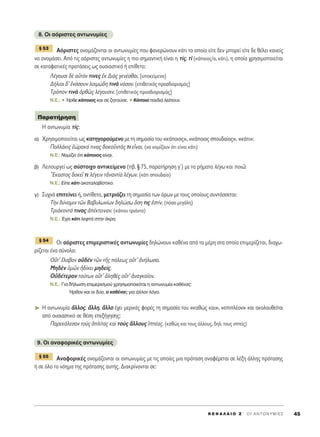 8. OÈ ·ﬁÚÈÛÙÂ˜ ·ÓÙˆÓ˘Ì›Â˜
∞ﬁÚÈÛÙÂ˜ ÔÓÔÌ¿˙ÔÓÙ·È ÔÈ ·ÓÙˆÓ˘Ì›Â˜ Ô˘ Ê·ÓÂÚÒÓÔ˘Ó Î¿ÙÈ ÙÔ ÔÔ›Ô Â›ÙÂ ‰ÂÓ ÌÔÚÂ› Â›ÙÂ ‰Â ı¤ÏÂÈ Î·ÓÂ›˜
Ó· ÔÓÔÌ¿ÛÂÈ. ∞ﬁ ÙÈ˜ ·ﬁÚÈÛÙÂ˜ ·ÓÙˆÓ˘Ì›Â˜ Ë ÈÔ ÛËÌ·ÓÙÈÎ‹ Â›Ó·È Ë Ù›˜, Ùd (Î¿ÔÈÔ˜/·, Î¿ÙÈ), Ë ÔÔ›· ¯ÚËÛÈÌÔÔÈÂ›Ù·È
ÛÂ Î·Ù·Ê·ÙÈÎ¤˜ ÚÔÙ¿ÛÂÈ˜ ˆ˜ Ô˘ÛÈ·ÛÙÈÎﬁ ‹ Â›ıÂÙÔ:
§¤ÁÔ˘ÛÈ ‰b ·éÙﬁÓ ÙÈÓÂ˜ âÎ ¢Èe˜ ÁÂÓ¤Ûı·È. [˘ÔÎÂ›ÌÂÓÔ]
¢‹ÏÈÔÈ ‰’ âÓﬁÛÔ˘Ó ÏÔÈÌÒ‰Ë ÙÈÓa ÓﬁÛÔÓ. [ÂÈıÂÙÈÎﬁ˜ ÚÔÛ‰ÈÔÚÈÛÌﬁ˜]
ΔÚﬁÔÓ ÙÈÓa çÚıá˜ Ï¤ÁÔ˘ÛÈÓ. [ÂÈıÂÙÈÎﬁ˜ ÚÔÛ‰ÈÔÚÈÛÌﬁ˜]
N.E.: ñ ◊ÚıÂ Î¿ÔÈÔ˜ Î·È ÛÂ ˙ËÙÔ‡ÛÂ. ñ ∫¿ÔÈ· ·È‰È¿ ÏÂ›Ô˘Ó.
∏ ·ÓÙˆÓ˘Ì›· Ù›˜:
·) XÚËÛÈÌÔÔÈÂ›Ù·È ˆ˜ Î·ÙËÁÔÚÔ‡ÌÂÓÔ ÌÂ ÙË ÛËÌ·Û›· ÙÔ˘ «Î¿ÔÈÔ˜», «Î¿ÔÈÔ˜ ÛÔ˘‰·›Ô˜», «Î¿ÙÈ»:
¶ÔÏÏ¿ÎÈ˜ ëÒÚ·Î¿ ÙÈÓ·˜ ‰ÔÎÔÜÓÙ¿˜ ÙÈ ÂrÓ·È. (Ó· ÓÔÌ›˙Ô˘Ó ﬁÙÈ Â›Ó·È Î¿ÙÈ)
N.E.: ¡ÔÌ›˙ÂÈ ﬁÙÈ Î¿ÔÈÔ˜ Â›Ó·È.
‚) §ÂÈÙÔ˘ÚÁÂ› ˆ˜ Û‡ÛÙÔÈ¯Ô ·ÓÙÈÎÂ›ÌÂÓÔ (‚. ¨ 75, ·Ú·Ù‹ÚËÛË Áã) ÌÂ Ù· Ú‹Ì·Ù· Ï¤Áˆ Î·È ÔÈá:
≠EÎ·ÛÙÔ˜ ‰ÔÎÂÖ ÙÈ Ï¤ÁÂÈÓ ÙàÓ·ÓÙ›· Ï¤ÁˆÓ. (Î¿ÙÈ ÛÔ˘‰·›Ô)
N.E.: ∂›Â Î¿ÙÈ ·Î·Ù·Ï·‚›ÛÙÈÎÔ.
Á) ™˘¯Ó¿ ÂÈÙÂ›ÓÂÈ ‹, ·ÓÙ›ıÂÙ·, ÌÂÙÚÈ¿˙ÂÈ ÙË ÛËÌ·Û›· ÙˆÓ ﬁÚˆÓ ÌÂ ÙÔ˘˜ ÔÔ›Ô˘˜ Û˘ÓÙ¿ÛÛÂÙ·È:
ΔcÓ ‰‡Ó·ÌÈÓ ÙáÓ μ·‚˘ÏˆÓ›ˆÓ ‰ËÏÒÛˆ ¬ÛË ÙÈ˜ âÛÙ›Ó. (ﬁÛÔ ÌÂÁ¿ÏË)
ΔÚÈ¿ÎÔÓÙ¿ ÙÈÓ·˜ à¤ÎÙÂÈÓ·Ó. (Î¿Ô˘ ÙÚÈ¿ÓÙ·)
N.E.: Œ¯ÂÈ Î¿ÙÈ ÏÂÊÙ¿ ÛÙËÓ ¿ÎÚË.
OÈ ·ﬁÚÈÛÙÂ˜ ÂÈÌÂÚÈÛÙÈÎ¤˜ ·ÓÙˆÓ˘Ì›Â˜ ‰ËÏÒÓÔ˘Ó Î·ı¤Ó· ·ﬁ Ù· Ì¤ÚË ÛÙ· ÔÔ›· ÂÈÌÂÚ›˙ÂÙ·È, ‰È·¯ˆ-
Ú›˙ÂÙ·È ¤Ó· Û‡ÓÔÏÔ:
√ûÙ’ öÏ·‚ÔÓ Ôé‰bÓ ÙáÓ ÙÉ˜ ﬁÏÂˆ˜ ÔûÙ’ àÓ‹ÏˆÛ·.
ªË‰bÓ ñÌáÓ ä‰›ÎÂÈ ÌË‰Â›˜.
√é‰¤ÙÂÚÔÓ ÙÔ‡ÙˆÓ ÔûÙ’ àÏËıb˜ ÔûÙ’ àÓ·ÁÎ·ÖÔÓ.
N.E.: °È· ‰‹ÏˆÛË ÂÈÌÂÚÈÛÌÔ‡ ¯ÚËÛÈÌÔÔÈÂ›Ù·È Ë ·ÓÙˆÓ˘Ì›· Î·ı¤Ó·˜:
◊Úı·Ó Î·È ÔÈ ‰‡Ô, Ô Î·ı¤Ó·˜ ÁÈ· ¿ÏÏÔÓ ÏﬁÁÔ.
➤ ∏ ·ÓÙˆÓ˘Ì›· ôÏÏÔ˜, ôÏÏË, ôÏÏÔ ¤¯ÂÈ ÌÂÚÈÎ¤˜ ÊÔÚ¤˜ ÙË ÛËÌ·Û›· ÙÔ˘ «Î·ıÒ˜ Î·È», «ÂÈÏ¤ÔÓ» Î·È ·ÎÔÏÔ˘ıÂ›Ù·È
·ﬁ Ô˘ÛÈ·ÛÙÈÎﬁ ÛÂ ı¤ÛË ÂÂÍ‹ÁËÛË˜:
¶·ÚÂÎ¿ÏÂÛ·Ó ÙÔf˜ ïÏ›Ù·˜ Î·d ÙÔf˜ ôÏÏÔ˘˜ î¤·˜. (Î·ıÒ˜ Î·È ÙÔ˘˜ ¿ÏÏÔ˘˜, ‰ËÏ. ÙÔ˘˜ ÈÂ›˜)
9. OÈ ·Ó·ÊÔÚÈÎ¤˜ ·ÓÙˆÓ˘Ì›Â˜
∞Ó·ÊÔÚÈÎ¤˜ ÔÓÔÌ¿˙ÔÓÙ·È ÔÈ ·ÓÙˆÓ˘Ì›Â˜ ÌÂ ÙÈ˜ ÔÔ›Â˜ ÌÈ· ÚﬁÙ·ÛË ·Ó·Ê¤ÚÂÙ·È ÛÂ Ï¤ÍË ¿ÏÏË˜ ÚﬁÙ·ÛË˜
‹ ÛÂ ﬁÏÔ ÙÔ ÓﬁËÌ· ÙË˜ ÚﬁÙ·ÛË˜ ·˘Ù‹˜. ¢È·ÎÚ›ÓÔÓÙ·È ÛÂ:
¨ 55
¨ 54
¶·Ú·Ù‹ÚËÛË
¨ 53
K E º ∞ § ∞ π O Z ΄ O I A N T ø N Y M I E ™ 45
 