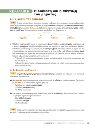 K E º ∞ § ∞ π O H ΄ H ¢ I A £ E ™ H K A I H ™ Y N T A • H T O Y P H M A T O ™ 47
KEº∞§∞πO H΄
π. ∏ ¢π∞£∂™∏ ΔOÀ ƒ∏ª∞ΔO™
ΔÔ Ú‹Ì· ·ÔÙÂÏÂ› ‚·ÛÈÎﬁ ÛÙÔÈ¯Â›Ô ÙË˜ ÚﬁÙ·ÛË˜ Î·È ‰ËÏÒÓÂÈ ﬁÙÈ ÙÔ ˘ÔÎÂ›ÌÂÓÔ ÂÓÂÚÁÂ›, ·ı·›ÓÂÈ ‹ ‚Ú›-
ÛÎÂÙ·È ÛÂ ÌÈ· Î·Ù¿ÛÙ·ÛË. ∏ È‰ÈﬁÙËÙ· ÙÔ˘ Ú‹Ì·ÙÔ˜ Ó· ‰Â›¯ÓÂÈ ÙÈ Î¿ÓÂÈ ÙÔ ˘ÔÎÂ›ÌÂÓÔ ‹ ÙÈ ·ı·›ÓÂÈ ‹ ÛÂ ÔÈ· Î·Ù¿-
ÛÙ·ÛË ‚Ú›ÛÎÂÙ·È ÔÓÔÌ¿˙ÂÙ·È ‰È¿ıÂÛË. √È ‰È·ı¤ÛÂÈ˜ ÙÔ˘ Ú‹Ì·ÙÔ˜ Â›Ó·È Ù¤ÛÛÂÚÈ˜: Ë ÂÓÂÚÁËÙÈÎ‹, Ë Ì¤ÛË, Ë ·ıË-
ÙÈÎ‹ Î·È Ë Ô˘‰¤ÙÂÚË. ŒÙÛÈ Î·È Ù· Ú‹Ì·Ù·, ·Ó¿ÏÔÁ· ÌÂ ÙË ‰È¿ıÂÛ‹ ÙÔ˘˜, ‰È·ÎÚ›ÓÔÓÙ·È ÛÂ:
ÂÓÂÚÁËÙÈÎ¿ Ì¤Û· ·ıËÙÈÎ¿ Ô˘‰¤ÙÂÚ·
➤ ∏ ‰È¿ıÂÛË ÙÔ˘ Ú‹Ì·ÙÔ˜ ‰ÂÓ Ú¤ÂÈ Ó· Û˘Á¯¤ÂÙ·È ÌÂ ÙË ÊˆÓ‹. ∏ ‰È¿ıÂÛË ·ÊÔÚ¿ ÙË ÛËÌ·Û›· ÙÔ˘ Ú‹Ì·ÙÔ˜, ÂÓÒ
Ë ÊˆÓ‹ ÙË ÌÔÚÊ‹ ÙÔ˘, ‰ËÏ·‰‹ ÙÔ Û‡ÓÔÏÔ ÙˆÓ Ù‡ˆÓ Ô˘ Û¯ËÌ·Ù›˙ÂÈ ÙÔ Ú‹Ì·, ﬁÙ·Ó ·˘Ùﬁ ÎÏ›ÓÂÙ·È. ÕÏÏˆÛÙÂ,
ÔÈ ‰È·ı¤ÛÂÈ˜ Â›Ó·È Ù¤ÛÛÂÚÈ˜, ÂÓÒ ÔÈ ÊˆÓ¤˜ ‰‡Ô, Ë ÂÓÂÚÁËÙÈÎ‹ ÊˆÓ‹, ÛÙËÓ ÔÔ›· ·Ó‹ÎÔ˘Ó Ù· Ú‹Ì·Ù· Ô˘ ÛÙÔ
·ã ÂÓÈÎﬁ ÚﬁÛˆÔ ÙË˜ ÔÚÈÛÙÈÎ‹˜ ÙÔ˘ ÂÓÂÛÙÒÙ· Ï‹ÁÔ˘Ó ÛÂ -ˆ ‹ -ÌÈ (Â›ıˆ, ÙÈÌá, ‰›‰ˆÌÈ), Î·È Ë Ì¤ÛË ÊˆÓ‹,
ÛÙËÓ ÔÔ›· ·Ó‹ÎÔ˘Ó Ù· Ú‹Ì·Ù· Ô˘ ÛÙÔ ›‰ÈÔ ÚﬁÛˆÔ Ï‹ÁÔ˘Ó ÛÂ -Ì·È (Â›ıÔÌ·È, ÙÈÌáÌ·È, ‰›‰ÔÌ·È). ŒÙÛÈ Ë ‰È¿-
ıÂÛË Î·È Ë ÊˆÓ‹ ÂÓﬁ˜ Ú‹Ì·ÙÔ˜ ‰Â Û˘Ì›ÙÔ˘Ó ¿ÓÙÔÙÂ:
¶Â›ıˆ ñÌÄ˜. [ΔÔ Ú‹Ì· Â›ıˆ Â›Ó·È ÂÓÂÚÁËÙÈÎ‹˜ ‰È¿ıÂÛË˜, ÁÈ·Ù› ‰ËÏÒÓÂÈ ÙÈ Î¿ÓÂÈ ÙÔ ˘ÔÎÂ›ÌÂÓÔ, Î·È ÂÓÂÚÁËÙÈÎ‹˜ Êˆ-
Ó‹˜, ÁÈ·Ù› Ï‹ÁÂÈ ÛÂ -ˆ.]
¶Â›ıÔÌ·È ÙÔÖ˜ ÓﬁÌÔÈ˜. [ΔÔ Ú‹Ì· Â›ıÔÌ·È Â›Ó·È ÂÓÂÚÁËÙÈÎ‹˜ ‰È¿ıÂÛË˜, ÁÈ·Ù› ‰ËÏÒÓÂÈ ÙÈ Î¿ÓÂÈ ÙÔ ˘ÔÎÂ›ÌÂÓÔ, Î·È Ì¤ÛË˜
ÊˆÓ‹˜, ÁÈ·Ù› Ï‹ÁÂÈ ÛÂ -Ì·È.]
A. TA ENEP°HTIKA ƒ∏ª∞ΔA
∂ÓÂÚÁËÙÈÎ¿ Ú‹Ì·Ù· ‹ Ú‹Ì·Ù· ÂÓÂÚÁËÙÈÎ‹˜ ‰È¿ıÂÛË˜ ÔÓÔÌ¿˙ÔÓÙ·È ﬁÛ· ‰ËÏÒÓÔ˘Ó ﬁÙÈ ÙÔ ˘ÔÎÂ›ÌÂÓﬁ
ÙÔ˘˜ ÂÓÂÚÁÂ›. ¢È·ÎÚ›ÓÔÓÙ·È ÛÂ:
·) ªÂÙ·‚·ÙÈÎ¿Ø ÛËÌ·›ÓÔ˘Ó ÂÓ¤ÚÁÂÈ· ÙÔ˘ ˘ÔÎÂÈÌ¤ÓÔ˘ Ë ÔÔ›· ÌÂÙ·‚·›ÓÂÈ ÛÂ ¤Ó· ¿ÏÏÔ ÚﬁÛˆÔ, ˙ÒÔ ‹ Ú¿Á-
Ì·, Ô˘ ·ÔÙÂÏÂ› ÙÔ ·ÓÙÈÎÂ›ÌÂÓÔ ÙÔ˘ Ú‹Ì·ÙÔ˜ (‚Ï. ¨ 68):
AÁËÛ›Ï·Ô˜ ÙÔf˜ Û˘ÌÌ¿¯Ô˘˜ Û˘ÓÂÎ¿ÏÂÛÂ.
√î £Ë‚·ÖÔÈ öÂÌ„·Ó Î‹Ú˘Î·˜.
N.E.: ¶Ï¤Óˆ ÙÔ ·˘ÙÔÎ›ÓËÙÔ.
‚) ∞ÌÂÙ¿‚·Ù·Ø ÛËÌ·›ÓÔ˘Ó ÂÓ¤ÚÁÂÈ· ÙÔ˘ ˘ÔÎÂÈÌ¤ÓÔ˘ Ë ÔÔ›· ‰Â ÌÂÙ·‚·›ÓÂÈ ÛÂ ¿ÏÏÔ ÚﬁÛˆÔ, ˙ÒÔ ‹ Ú¿ÁÌ·.
Δ· ·ÌÂÙ¿‚·Ù· Ú‹Ì·Ù· ‰ÂÓ ¤¯Ô˘Ó ·ÓÙÈÎÂ›ÌÂÓÔ:
√ûÙÂ ÁÂÏ÷Ä ÔûÙÂ ‰·ÎÚ‡ÂÈ.
√î ÔÏ¤ÌÈÔÈ öÊÂ˘ÁÔÓ.
N.E.: ΔÔ ·È‰› ·›˙ÂÈ.
¶ÔÏÏ¿ ÂÓÂÚÁËÙÈÎ¿ Ú‹Ì·Ù·, ·Ó¿ÏÔÁ· ÌÂ Ù· Û˘ÌÊÚ·˙ﬁÌÂÓ· Î·È ÙË ÛËÌ·Û›· ÙÔ˘˜, ¯ÚËÛÈÌÔÔÈÔ‡ÓÙ·È, ﬁˆ˜
Î·È ÛÙË ¡.∂., ¿ÏÏÔÙÂ ˆ˜ ÌÂÙ·‚·ÙÈÎ¿ Î·È ¿ÏÏÔÙÂ ˆ˜ ·ÌÂÙ¿‚·Ù·:
¨ 58
¨ 57
¨ 56
H ‰È¿ıÂÛË Î·È Ë Û‡ÓÙ·ÍË
ÙÔ˘ Ú‹Ì·ÙÔ˜
 