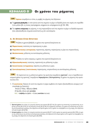 K E º ∞ § ∞ π O £ ΄ O I X P O N O I T O Y P H M A T O ™ 69
KEº∞§∞πO £΄
ÃÚﬁÓÔÈ ÔÓÔÌ¿˙ÔÓÙ·È ÔÈ Ù‡ÔÈ, ÔÈ ÌÔÚÊ¤˜ ÙÔ˘ Ú‹Ì·ÙÔ˜ Ô˘ ‰ËÏÒÓÔ˘Ó:
·) ΔË ¯ÚÔÓÈÎ‹ ‚·ıÌ›‰·, ÙÔ ﬁÙÂ Á›ÓÂÙ·È ·˘Ùﬁ Ô˘ ÛËÌ·›ÓÂÈ ÙÔ Ú‹Ì·Ø ·Ó ‰ËÏ·‰‹ Á›ÓÂÙ·È ÛÙÔ ·ÚﬁÓ, ÛÙÔ ·ÚÂÏıﬁÓ
‹ ÛÙÔ Ì¤ÏÏÔÓ (‚Ï. ÙÈ˜ ¤ÓÓÔÈÂ˜ ÚÔÙÂÚﬁ¯ÚÔÓÔ, Û‡Á¯ÚÔÓÔ Î·È ˘ÛÙÂÚﬁ¯ÚÔÓÔ ÛÙÈ˜ ¨ 128, 188).
‚) ΔÔÓ ÙÚﬁÔ ÂÓ¤ÚÁÂÈ·˜ ÙÔ˘ Ú‹Ì·ÙÔ˜, ÙÔ Ò˜ ·ÚÔ˘ÛÈ¿˙ÂÙ·È ·˘Ùﬁ Ô˘ ÛËÌ·›ÓÂÈ ÙÔ Ú‹Ì·Ø ·Ó ‰ËÏ·‰‹ ·ÚÔ˘ÛÈ¿-
˙ÂÙ·È ÂÍ·ÎÔÏÔ˘ıËÙÈÎ¿, ÛÙÈÁÌÈ·›·-Û˘ÓÔÙÈÎ¿ ‹ ˆ˜ Î¿ÙÈ Û˘ÓÙÂÏÂÛÌ¤ÓÔ.
A. OI XPONOI ™THN OPI™TIKH
ªÂ ‚¿ÛË ÙË ¯ÚÔÓÈÎ‹ ‚·ıÌ›‰·, ÔÈ ¯ÚﬁÓÔÈ ÛÙËÓ ÔÚÈÛÙÈÎ‹ ‰È·ÎÚ›ÓÔÓÙ·È ÛÂ:
·) ¶·ÚÔÓÙÈÎÔ‡˜: ÂÓÂÛÙÒÙ·˜ Î·È ·Ú·ÎÂ›ÌÂÓÔ˜ ÂÓ Ì¤ÚÂÈ.
‚) ¶·ÚÂÏıÔÓÙÈÎÔ‡˜ ‹ ÈÛÙÔÚÈÎÔ‡˜: ·Ú·Ù·ÙÈÎﬁ˜, ·ﬁÚÈÛÙÔ˜, ·Ú·ÎÂ›ÌÂÓÔ˜ ÂÓ Ì¤ÚÂÈ Î·È ˘ÂÚÛ˘ÓÙ¤ÏÈÎÔ˜.
Á) ªÂÏÏÔÓÙÈÎÔ‡˜: Ì¤ÏÏÔÓÙ·˜ Î·È Û˘ÓÙÂÏÂÛÌ¤ÓÔ˜ Ì¤ÏÏÔÓÙ·˜.
ªÂ ‚¿ÛË ÙÔÓ ÙÚﬁÔ ÂÓ¤ÚÁÂÈ·˜, ÔÈ ¯ÚﬁÓÔÈ ÛÙËÓ ÔÚÈÛÙÈÎ‹ ‰È·ÎÚ›ÓÔÓÙ·È ÛÂ:
·) ∂Í·ÎÔÏÔ˘ıËÙÈÎÔ‡˜: ÂÓÂÛÙÒÙ·˜, ·Ú·Ù·ÙÈÎﬁ˜ Î·È Ì¤ÏÏÔÓÙ·˜ ÂÓ Ì¤ÚÂÈ.
‚) ™˘ÓÔÙÈÎÔ‡˜ ‹ ÛÙÈÁÌÈ·›Ô˘˜: ·ﬁÚÈÛÙÔ˜ Î·È Ì¤ÏÏÔÓÙ·˜ ÂÓ Ì¤ÚÂÈ.
Á) ™˘ÓÙÂÏÂÛÌ¤ÓÔ˘˜ ‹ Û˘ÓÙÂÏÈÎÔ‡˜: ·Ú·ÎÂ›ÌÂÓÔ˜, ˘ÂÚÛ˘ÓÙ¤ÏÈÎÔ˜ Î·È Û˘ÓÙÂÏÂÛÌ¤ÓÔ˜ Ì¤ÏÏÔÓÙ·˜.
√È ·ÚÔÓÙÈÎÔ› Î·È ÔÈ ÌÂÏÏÔÓÙÈÎÔ› ¯ÚﬁÓÔÈ ÙË˜ ÔÚÈÛÙÈÎ‹˜ ÔÓÔÌ¿˙ÔÓÙ·È ·ÚÎÙÈÎÔ›
1
, ÂÓÒ ÔÈ ·ÚÂÏıÔÓÙÈÎÔ›-
ÈÛÙÔÚÈÎÔ› ¯ÚﬁÓÔÈ ÙË˜ ÔÚÈÛÙÈÎ‹˜
2
ÔÓÔÌ¿˙ÔÓÙ·È ·Ú·ÁﬁÌÂÓÔÈ ‹ ‰Â˘ÙÂÚÂ‡ÔÓÙÂ˜. √È ¯ÚﬁÓÔÈ ÙÔ˘ Ú‹Ì·ÙÔ˜ ÛÙËÓ ÔÚÈÛÙÈ-
Î‹ Â›Ó·È ÂÙ¿:
1. √ ÂÓÂÛÙÒÙ·˜Ø ‰ËÏÒÓÂÈ ﬁÙÈ ·˘Ùﬁ Ô˘ ÛËÌ·›ÓÂÈ ÙÔ Ú‹Ì· Û˘Ì‚·›ÓÂÈ ÛÙÔ ·ÚﬁÓ ÂÍ·ÎÔÏÔ˘ıËÙÈÎ¿, Û˘ÓÂ¯Ò˜ ‹ Î·Ù’
Â·Ó¿ÏË„Ë (ÌÂ ‰È·ÎÔ¤˜):
≠∞·Û· ì ^Pﬁ‰Ô˜ ∞ıËÓ·›ˆÓ âÛÙ›Ó.
√î ùÚÓÈıÂ˜ Ù¤ÏÂÈÔÓ ˇèeÓ ÁÂÓÓáÛÈ.
N.E.: ñ ¢È·‚¿˙ˆ ¤Ó· ‚È‚Ï›Ô. ñ O ‹ÏÈÔ˜ ·Ó·Ù¤ÏÏÂÈ ÙËÓ ·˘Á‹.
¨ 90
¨ 89
¨ 88
¨ 87
OÈ ¯ÚﬁÓÔÈ ÙÔ˘ Ú‹Ì·ÙÔ˜
1. ∞ÚÎÙÈÎÔ› ¯ÚﬁÓÔÈ Â›Ó·È Â›ÛË˜: ·) Ô ÁÓˆÌÈÎﬁ˜ ·ﬁÚÈÛÙÔ˜ ÛÙËÓ ÔÚÈÛÙÈÎ‹ (‚Ï. ¨ 91.4·), ‚) ÔÈ ¯ÚﬁÓÔÈ ÙË˜ ˘ÔÙ·ÎÙÈÎ‹˜, ÙË˜ ÚÔÛÙ·ÎÙÈÎ‹˜, ÙË˜ Â˘-
¯ÂÙÈÎ‹˜ Â˘ÎÙÈÎ‹˜ (‚Ï. ¨ 105) Î·È ÙË˜ ‰˘ÓËÙÈÎ‹˜ Â˘ÎÙÈÎ‹˜ (‚Ï. ¨ 106) ÛÙÈ˜ ·ÓÂÍ¿ÚÙËÙÂ˜ ÚÔÙ¿ÛÂÈ˜, Á) ÔÈ ¯ÚﬁÓÔÈ ÙË˜ ˘ÔÙ·ÎÙÈÎ‹˜ Î·È ÙË˜ Â˘ÎÙÈ-
Î‹˜ ÛÙÈ˜ ‰Â˘ÙÂÚÂ‡Ô˘ÛÂ˜ ÚÔÙ¿ÛÂÈ˜, ﬁÙ·Ó ÂÍ·ÚÙÒÓÙ·È ·ﬁ ·ÚÎÙÈÎﬁ ¯ÚﬁÓÔ, Î·È ‰) ÔÈ ¯ÚﬁÓÔÈ ÙÔ˘ ··ÚÂÌÊ¿ÙÔ˘ Î·È ÙË˜ ÌÂÙÔ¯‹˜, ﬁÙ·Ó ÂÍ·ÚÙÒÓÙ·È
·ﬁ ·ÚÎÙÈÎﬁ ¯ÚﬁÓÔ (‚Ï. ¨ 92‚).
2. πÛÙÔÚÈÎÔ› ¯ÚﬁÓÔÈ Â›Ó·È Â›ÛË˜: ·) Ô ÈÛÙÔÚÈÎﬁ˜ ÂÓÂÛÙÒÙ·˜ ÛÙËÓ ÔÚÈÛÙÈÎ‹ (‚Ï. ¨ 91.1Á), ‚) ÔÈ ¯ÚﬁÓÔÈ ÙË˜ Â˘¯ÂÙÈÎ‹˜ ÔÚÈÛÙÈÎ‹˜ (‚Ï. ¨ 100), Á) ÔÈ ¯Úﬁ-
ÓÔÈ ÙË˜ ˘ÔÙ·ÎÙÈÎ‹˜ Î·È ÙË˜ Â˘ÎÙÈÎ‹˜ ÛÙÈ˜ ‰Â˘ÙÂÚÂ‡Ô˘ÛÂ˜ ÚÔÙ¿ÛÂÈ˜, ﬁÙ·Ó ÂÍ·ÚÙÒÓÙ·È ·ﬁ ÈÛÙÔÚÈÎﬁ ¯ÚﬁÓÔ, Î·È ‰) ÔÈ ¯ÚﬁÓÔÈ ÙÔ˘ ··ÚÂÌÊ¿ÙÔ˘ Î·È
ÙË˜ ÌÂÙÔ¯‹˜, ﬁÙ·Ó ÂÍ·ÚÙÒÓÙ·È ·ﬁ ÈÛÙÔÚÈÎﬁ ¯ÚﬁÓÔ (‚Ï. ¨ 92‚).
 
