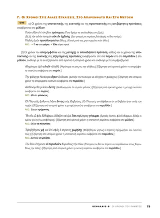 °. OI XPONOI ™TI™ A§§E™ E°K§I™EI™, ™TO A¶APEMºATO KAI ™TH METOXH
·) √È ¯ÚﬁÓÔÈ ÙË˜ ˘ÔÙ·ÎÙÈÎ‹˜, ÙË˜ Â˘ÎÙÈÎ‹˜ Î·È ÙË˜ ÚÔÛÙ·ÎÙÈÎ‹˜ ÛÙÈ˜ ·ÓÂÍ¿ÚÙËÙÂ˜ ÚÔÙ¿ÛÂÈ˜
·Ó·Ê¤ÚÔÓÙ·È ÛÙÔ Ì¤ÏÏÔÓ:
¶Ô›·Ó ï‰eÓ âd ÙeÓ ‚›ÔÓ ÙÚ¿ˆÌ·È; (¶ÔÈÔ ‰ÚﬁÌÔ Ó· ·ÎÔÏÔ˘ı‹Ûˆ ÛÙË ˙ˆ‹;)
¢d˜ â˜ ÙeÓ ·éÙeÓ ÔÙ·ÌeÓ ÔéÎ iÓ âÌ‚·›Ë˜. (¢ÂÓ ÌÔÚÂ›˜ Ó· ÂÚ¿ÛÂÈ˜ ‰‡Ô ÊÔÚ¤˜ ÙÔ ›‰ÈÔ ÔÙ¿ÌÈ.)
ªË‰Âd˜ ñÌáÓ ÚÔÛ‰ÔÎËÛ¿Ùˆ ôÏÏˆ˜. (∫·ÓÂ›˜ ·ﬁ Û·˜ ÌËÓ ÂÚÈÌ¤ÓÂÈ Î¿ÙÈ ¿ÏÏÔ.)
N.E.: ñ ΔÈ Ó· ÛÔ˘ Ê¤Úˆ; ñ ŒÏ· ·‡ÚÈÔ Úˆ›.
‚) √È ¯ÚﬁÓÔÈ ÙÔ˘ ··ÚÂÌÊ¿ÙÔ˘ Î·È ÙË˜ ÌÂÙÔ¯‹˜ ÛÂ ÔÔÈ·‰‹ÔÙÂ ÚﬁÙ·ÛË, Î·ıÒ˜ Î·È ÔÈ ¯ÚﬁÓÔÈ ÙË˜ ˘Ô-
Ù·ÎÙÈÎ‹˜ Î·È ÙË˜ Â˘ÎÙÈÎ‹˜ ÛÙÈ˜ ÂÍ·ÚÙËÌ¤ÓÂ˜ ÚÔÙ¿ÛÂÈ˜ ·Ó·Ê¤ÚÔÓÙ·È Â›ÙÂ ÛÙÔ ·ÚﬁÓ Â›ÙÂ ÛÙÔ ·ÚÂÏıﬁÓ ‹ ÛÙÔ
Ì¤ÏÏÔÓ, ·Ó¿ÏÔÁ· ÌÂ ÙÔ ·Ó ÂÍ·ÚÙÒÓÙ·È ·ﬁ ·ÚÎÙÈÎﬁ ‹ ÈÛÙÔÚÈÎﬁ ¯ÚﬁÓÔ Î·È ·Ó¿ÏÔÁ· ÌÂ Ù· Û˘ÌÊÚ·˙ﬁÌÂÓ·:
∞åÛ¯‡ÓÔÌ·È ñÌÖÓ ÂåÂÖÓ ÙàÏËıÉ. (¡ÙÚ¤ÔÌ·È Ó· Û·˜ ˆ ÙËÓ ·Ï‹ıÂÈ·.) [∂Í¿ÚÙËÛË ·ﬁ ·ÚÎÙÈÎﬁ ¯ÚﬁÓÔØ ÙÔ ··Ú¤ÌÊ·-
ÙÔ ÂÓÂÛÙÒÙ· ·Ó·Ê¤ÚÂÙ·È ÛÙÔ ·ÚﬁÓ.]
ΔcÓ Ê¿Ï·ÁÁ· ¡ÈÎ¿ÓÔÚ· ôÁÂÈÓ âÎ¤ÏÂ˘ÛÂ. (¢È¤Ù·ÍÂ ÙÔÓ ¡ÈÎ¿ÓÔÚ· Ó· Ô‰ËÁ‹ÛÂÈ ÙË Ê¿Ï·ÁÁ·.) [∂Í¿ÚÙËÛË ·ﬁ ÈÛÙÔÚÈÎﬁ
¯ÚﬁÓÔØ ÙÔ ··Ú¤ÌÊ·ÙÔ ÂÓÂÛÙÒÙ· ·Ó·Ê¤ÚÂÙ·È ÛÙÔ ·ÚÂÏıﬁÓ.]
∞åÛı·ÓﬁÌÂı· ÁÂÏÔÖÔÈ ùÓÙÂ˜. (∞ÈÛı·ÓﬁÌ·ÛÙÂ ﬁÙÈ Â›Ì·ÛÙÂ ÁÂÏÔ›ÔÈ.) [∂Í¿ÚÙËÛË ·ﬁ ·ÚÎÙÈÎﬁ ¯ÚﬁÓÔØ Ë ÌÂÙÔ¯‹ ÂÓÂÛÙÒÙ·
·Ó·Ê¤ÚÂÙ·È ÛÙÔ ·ÚﬁÓ.]
N.E.: ªÈÏ¿ÂÈ ÁÂÏÒÓÙ·˜.
√î ¶Ï·Ù·ÈÉ˜ ÷õÛıÔÓÙÔ öÓ‰ÔÓ ùÓÙ·˜ ÙÔf˜ £Ë‚·›Ô˘˜. (√È ¶Ï·Ù·ÈÂ›˜ ·ÓÙÈÏ‹ÊıËÎ·Ó ﬁÙÈ ÔÈ £Ë‚·›ÔÈ ‹Ù·Ó ÂÓÙﬁ˜ ÙˆÓ
ÙÂÈ¯ÒÓ.) [∂Í¿ÚÙËÛË ·ﬁ ÈÛÙÔÚÈÎﬁ ¯ÚﬁÓÔØ Ë ÌÂÙÔ¯‹ ÂÓÂÛÙÒÙ· ·Ó·Ê¤ÚÂÙ·È ÛÙÔ ·ÚÂÏıﬁÓ.]
N.E.: ŒÊ˘ÁÂ ÙÚ¤¯ÔÓÙ·˜.
òIıÈ ÓÜÓ, t Ê›ÏÂ ∂éı‡ÊÚˆÓ, ‰›‰·ÍÔÓ Î·d âÌ¤, ¥Ó· ÛÔÊÒÙÂÚÔ˜ Á¤ÓˆÌ·È. (∂ÌÚﬁ˜ ÏÔÈﬁÓ, Ê›ÏÂ ∂˘ı‡ÊÚˆÓ, ‰›‰·ÍÂ ÎÈ
ÂÌ¤Ó·, ÁÈ· Ó· Á›Óˆ ÛÔÊﬁÙÂÚÔ˜.) [∂Í¿ÚÙËÛË ·ﬁ ·ÚÎÙÈÎﬁ ¯ÚﬁÓÔØ Ë ˘ÔÙ·ÎÙÈÎ‹ ·ÔÚ›ÛÙÔ˘ ·Ó·Ê¤ÚÂÙ·È ÛÙÔ Ì¤ÏÏÔÓ.]
N.E.: £¤ÏÂÈ Ó· ÏÔ˘Ù›ÛÂÈ.
EÊÔ‚‹ıËÛ·Ó Ìc Î·d âd ÛÊÄ˜ ï ÛÙÚ·Ùe˜ ¯ˆÚ‹Û÷Ë. (ºÔ‚‹ıËÎ·Ó Ì‹ˆ˜ Ô ÛÙÚ·Ùﬁ˜ ÚÔ¯ˆÚ‹ÛÂÈ Î·È ÂÓ·ÓÙ›ÔÓ
ÙÔ˘˜.) [∂Í¿ÚÙËÛË ·ﬁ ÈÛÙÔÚÈÎﬁ ¯ÚﬁÓÔØ Ë ˘ÔÙ·ÎÙÈÎ‹ ·ÔÚ›ÛÙÔ˘ ·Ó·Ê¤ÚÂÙ·È ÛÙÔ ·ÚÂÏıﬁÓ.]
N.E.: ¢›ÛÙ·˙Â Ó· ÌÈÏ‹ÛÂÈ.
ΔeÓ ıÂeÓ â‹ÚÔÓÙÔ Âå ·Ú·‰ÔÖÂÓ ∫ÔÚÈÓı›ÔÈ˜ ÙcÓ ﬁÏÈÓ. (ƒÒÙËÛ·Ó ÙÔÓ ıÂﬁ ·Ó ¤ÚÂÂ Ó· ·Ú·‰ÒÛÔ˘Ó ÛÙÔ˘˜ ∫ÔÚÈÓ-
ı›Ô˘˜ ÙËÓ ﬁÏË.) [∂Í¿ÚÙËÛË ·ﬁ ÈÛÙÔÚÈÎﬁ ¯ÚﬁÓÔØ Ë Â˘ÎÙÈÎ‹ ·ÔÚ›ÛÙÔ˘ ·Ó·Ê¤ÚÂÙ·È ÛÙÔ ·ÚÂÏıﬁÓ.]
¨ 92
K E º ∞ § ∞ π O £ ΄ O I X P O N O I T O Y P H M A T O ™ 75
 