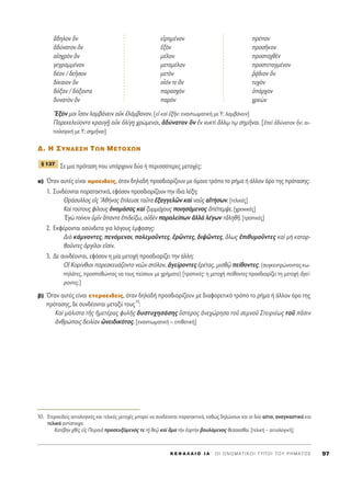 K E º ∞ § ∞ π O I ∞ ΄ O I O N O M A T I K O I T Y ¶ O I T O Y P H M A T O ™ 97
ô‰ËÏÔÓ kÓ ÂåÚËÌ¤ÓÔÓ Ú¤ÔÓ
à‰‡Ó·ÙÔÓ kÓ âÍeÓ ÚÔÛÉÎÔÓ
·åÛ¯ÚeÓ kÓ Ì¤ÏÔÓ ÚÔÛÙ·¯ıbÓ
ÁÂÁÚ·ÌÌ¤ÓÔÓ ÌÂÙ·Ì¤ÏÔÓ ÚÔÛÙÂÙ·ÁÌ¤ÓÔÓ
‰¤ÔÓ / ‰ÂÉÛÔÓ ÌÂÙeÓ ®÷¿‰ÈÔÓ kÓ
‰›Î·ÈÔÓ kÓ ÔxﬁÓ ÙÂ kÓ Ù˘¯eÓ
‰ﬁÍ·Ó / ‰ﬁÍ·ÓÙ· ·Ú·Û¯eÓ ñ¿Ú¯ÔÓ
‰˘Ó·ÙeÓ kÓ ·ÚeÓ ¯ÚÂgÓ
EÍﬁÓ ÌÔÈ úÛÔÓ Ï·Ì‚¿ÓÂÈÓ ÔéÎ âÏ¿Ì‚·ÓÔÓ. [Âå Î·d âÍÉÓ: ÂÓ·ÓÙÈˆÌ·ÙÈÎ‹ ÌÂ Y: Ï·Ì‚¿ÓÂÈÓ]
¶·ÚÂÎÂÏÂ‡ÔÓÙÔ ÎÚ·˘Á÷É ÔéÎ çÏ›Á÷Ë ¯ÚÒÌÂÓÔÈ, à‰‡Ó·ÙÔÓ kÓ âÓ Ó˘ÎÙd ôÏÏˇˆ Ùˇˆ ÛËÌÉÓ·È. [âÂd à‰‡Ó·ÙÔÓ qÓ: ·È-
ÙÈÔÏÔÁÈÎ‹ ÌÂ Y: ÛËÌÉÓ·È]
¢. H ™YN¢E™H TøN METOXøN
™Â ÌÈ· ÚﬁÙ·ÛË Ô˘ ˘¿Ú¯Ô˘Ó ‰‡Ô ‹ ÂÚÈÛÛﬁÙÂÚÂ˜ ÌÂÙÔ¯¤˜:
·) ŸÙ·Ó ·˘Ù¤˜ Â›Ó·È ÔÌÔÂÈ‰Â›˜, ﬁÙ·Ó ‰ËÏ·‰‹ ÚÔÛ‰ÈÔÚ›˙Ô˘Ó ÌÂ ﬁÌÔÈÔ ÙÚﬁÔ ÙÔ Ú‹Ì· ‹ ¿ÏÏÔÓ ﬁÚÔ ÙË˜ ÚﬁÙ·ÛË˜:
1. ™˘Ó‰¤ÔÓÙ·È ·Ú·Ù·ÎÙÈÎ¿, ÂÊﬁÛÔÓ ÚÔÛ‰ÈÔÚ›˙Ô˘Ó ÙËÓ ›‰È· Ï¤ÍË:
£Ú¿Û˘ÏÏÔ˜ Âå˜ Aı‹Ó·˜ öÏÂ˘ÛÂ Ù·ÜÙ· âÍ·ÁÁÂÏáÓ Î·d Ó·Ü˜ ·åÙ‹ÛˆÓ. [ÙÂÏÈÎ¤˜]
∫·d ÙÔ‡ÙÔ˘˜ Ê›ÏÔ˘˜ çÓÔÌ¿Û·˜ Î·d Í˘ÌÌ¿¯Ô˘˜ ÔÈËÛ¿ÌÂÓÔ˜ à¤ÂÌ„Â. [¯ÚÔÓÈÎ¤˜]
EÁg ÙÔ›Ó˘Ó ñÌÖÓ ±·ÓÙ· âÈ‰Â›Íˆ, Ôé‰bÓ ·Ú·ÏÂ›ˆÓ àÏÏa Ï¤ÁˆÓ ÙàÏËıÉ. [ÙÚÔÈÎ¤˜]
2. ∂ÎÊ¤ÚÔÓÙ·È ·Û‡Ó‰ÂÙ· ÁÈ· ÏﬁÁÔ˘˜ ¤ÌÊ·ÛË˜:
¢Èe Î¿ÌÓÔÓÙÂ˜, ÂÓﬁÌÂÓÔÈ, ÔÏÂÌÔÜÓÙÂ˜, âÚáÓÙÂ˜, ‰È„áÓÙÂ˜, ¬Ïˆ˜ âÈı˘ÌÔÜÓÙÂ˜ Î·d Ìc Î·ÙÔÚ-
ıÔÜÓÙÂ˜ çÚÁ›ÏÔÈ ÂåÛ›Ó.
3. ¢Â Û˘Ó‰¤ÔÓÙ·È, ÂÊﬁÛÔÓ Ë Ì›· ÌÂÙÔ¯‹ ÚÔÛ‰ÈÔÚ›˙ÂÈ ÙËÓ ¿ÏÏË:
√î ∫ÔÚ›ÓıÈÔÈ ·ÚÂÛÎÂ˘¿˙ÔÓÙÔ ÓÂáÓ ÛÙﬁÏÔÓ, àÁÂ›ÚÔÓÙÂ˜ âÚ¤Ù·˜, ÌÈÛıˇá Â›ıÔÓÙÂ˜. (Û˘ÁÎÂÓÙÚÒÓÔÓÙ·˜ Îˆ-
ËÏ¿ÙÂ˜, ÚÔÛ·ıÒÓÙ·˜ Ó· ÙÔ˘˜ Â›ÛÔ˘Ó ÌÂ ¯Ú‹Ì·Ù·) [ÙÚÔÈÎ¤˜Ø Ë ÌÂÙÔ¯‹ Â›ıÔÓÙÂ˜ ÚÔÛ‰ÈÔÚ›˙ÂÈ ÙË ÌÂÙÔ¯‹ àÁÂ›-
ÚÔÓÙÂ˜.]
‚) ŸÙ·Ó ·˘Ù¤˜ Â›Ó·È ÂÙÂÚÔÂÈ‰Â›˜, ﬁÙ·Ó ‰ËÏ·‰‹ ÚÔÛ‰ÈÔÚ›˙Ô˘Ó ÌÂ ‰È·ÊÔÚÂÙÈÎﬁ ÙÚﬁÔ ÙÔ Ú‹Ì· ‹ ¿ÏÏÔÓ ﬁÚÔ ÙË˜
ÚﬁÙ·ÛË˜, ‰Â Û˘Ó‰¤ÔÓÙ·È ÌÂÙ·Í‡ ÙÔ˘˜
10
:
∫·d Ì¿ÏÈÛÙ· ÙÉ˜ ìÌÂÙ¤Ú·˜ Ê˘ÏÉ˜ ‰˘ÛÙ˘¯ËÛ¿ÛË˜ ≈ÛÙÂÚÔ˜ àÓÂ¯ÒÚËÛ· ÙÔÜ ÛÂÌÓÔÜ ™ÙÂÈÚÈ¤ˆ˜ ÙÔÜ ÄÛÈÓ
àÓıÚÒÔÈ˜ ‰ÂÈÏ›·Ó èÓÂÈ‰ÈÎﬁÙÔ˜. [ÂÓ·ÓÙÈˆÌ·ÙÈÎ‹ – ÂÈıÂÙÈÎ‹]
¨ 137
10. EÙÂÚÔÂÈ‰Â›˜ ·ÈÙÈÔÏÔÁÈÎ¤˜ Î·È ÙÂÏÈÎ¤˜ ÌÂÙÔ¯¤˜ ÌÔÚÂ› Ó· Û˘Ó‰¤ÔÓÙ·È ·Ú·Ù·ÎÙÈÎ¿, Î·ıÒ˜ ‰ËÏÒÓÔ˘Ó Î·È ÔÈ ‰‡Ô ·›ÙÈÔ, ·Ó·ÁÎ·ÛÙÈÎﬁ Î·È
ÙÂÏÈÎﬁ ·ÓÙ›ÛÙÔÈ¯·:
∫·Ù¤‚ËÓ ¯ıb˜ Âå˜ ¶ÂÈÚ·ÈÄ ÚÔÛÂ˘ÍﬁÌÂÓﬁ˜ ÙÂ Ù÷É ıÂˇá Î·d ±Ì· ÙcÓ ëÔÚÙcÓ ‚Ô˘ÏﬁÌÂÓÔ˜ ıÂ¿Û·Ûı·È. [ÙÂÏÈÎ‹ – ·ÈÙÈÔÏÔÁÈÎ‹]
 