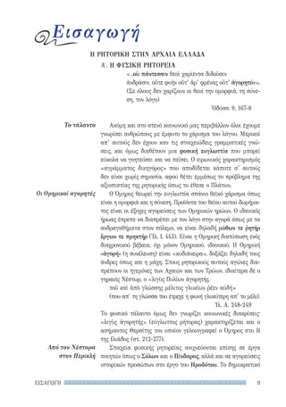 9ΕΙΣΑΓΩΓΗ
Το τάλαντο
Οι Ομηρικοί αγορητές
Από τον Νέστορα
στον Περικλή
Α′. Η ΦΥΣΙΚΗ ΡΗΤΟΡΕΙΑ
«..οὐ πάντεσσιν θεοὶ χαρίεντα διδοῦσιν
ἀνδράσιν, οὔτε φυὴν οὔτ’ ἄρ’ φρένας οὔτ’ ἀγορητύν».
(Σε όλους δεν χαρίζουν οι θεοί την ομορφιά, τη σύνε-
ση, τον λόγο)
Ὀδύσσ. θ, 167-8
Ακόμη και στο στενό κοινωνικό μας περιβάλλον όλοι έχουμε
γνωρίσει ανθρώπους με έμφυτο το χάρισμα του λόγου. Μερικοί
απ’ αυτούς δεν έχουν καν τις στοιχειώδεις γραμματικές γνώ-
σεις, και όμως διαθέτουν μια φυσική ευγλωττία που μπορεί
εύκολα να γοητεύσει και να πείσει. Ο ειρωνικός χαρακτηρισμός
«αγράμματος δικηγόρος» που αποδίδεται κάποτε σ’ αυτούς
δεν είναι χωρίς σημασία, αφού θέτει εμμέσως το πρόβλημα της
αξιοπιστίας της ρητορικής όπως το έθεσε ο Πλάτων.
Ο Όμηρος θεωρεί την ευγλωττία σπάνιο θεϊκό χάρισμα όπως
είναι η ομορφιά και η σύνεση. Προϊόντα του θείου αυτού δωρήμα-
τος είναι οι έξοχες αγορεύσεις των Ομηρικών ηρώων. Ο ιδανικός
ήρωας έπρεπε να διαπρέπει με τον λόγο στην αγορά όπως με τα
ανδραγαθήματα στον πόλεμο, να είναι δηλαδή μύθων τε ῥητήρ
ἔργων τε πρηκτήρ (Ἰλ. I, 443). Είναι η Ομηρική διατύπωση ενός
διαχρονικού βέβαια, όχι μόνον Ομηρικού, ιδανικού. Η Ομηρική
«ἀγορή» (η συνέλευση) είναι «κυδιάνειρα», δοξάζει δηλαδή τους
άνδρες όπως και η μάχη. Στους ρητορικούς αυτούς αγώνες δια-
πρέπουν οι ηγεμόνες των Αχαιών και των Τρώων, ιδιαίτερα δε ο
γηραιός Νέστωρ, ο «λιγὺς Πυλίων ἀγορητής,
τοῦ καὶ ἀπὸ γλώσσης μέλιτος γλυκίων ῥέεν αὐδή»
(που απ’ τη γλώσσα του έτρεχε η φωνή γλυκύτερη απ’ το μέλι).
Ἰλ. Α, 248-249
Το φυσικό τάλαντο όμως δεν γνωρίζει κοινωνικές διακρίσεις·
«λιγὺς ἀγορητής» (εύγλωττος ρήτορας) χαρακτηρίζεται και ο
ασήμαντος Θερσίτης τον οποίον γελοιογραφεί ο Όμηρος στο Β
της Ιλιάδος (στ. 212-277).
Στοιχεία φυσικής ρητορείας ανιχνεύονται επίσης σε έργα
ποιητών όπως ο Σόλων και ο Πίνδαρος, αλλά και σε αγορεύσεις
ιστορικών προσώπων στο έργο του Ηροδότου. Το δημοκρατικό
Εισαγωγή
Η ΡΗΤΟΡΙΚΗ ΣΤΗΝ ΑΡΧΑΙΑ ΕΛΛΑΔΑ
22-0159_RHTORIKA KEIMENA.indb 9 3/5/14 5:12 PM
 