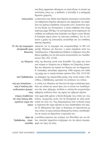 99ΛΥΣΙΟΥ ΥΠΕΡ ΜΑΝΤΙΘΕΟΥ
εἰσαγγελίαν
13	 ὅτε τὴν συμμαχίαν
ἐποιήσασθε πρὸς
Βοιωτούς
εἰς Ἁλίαρτον
ὑπὸ Ὀρθοβούλου
τοῖς μὲν ἱππεύουσιν...
τοὺς δ᾽ ὁπλίτας δια-
κινδυνεύσειν ἡγουμέ-
νους
ἑτέρων ἀναβάντων
ἐπὶ τοὺς ἵππους ἀδο-
κιμάστων παρὰ τὸν
νόμον
ἔφην τῷ
Ὀρθοβούλῳ... στρα-
τεύεσθαι
σιες δίκες αφορούσαν αδικήματα τα οποία έθιγαν το σύνολο της
κοινότητας, όπως π.χ. η προδοσία, η λιποταξία ή η κατάχρηση
δημοσίου χρήματος.
η εισαγγελία στην Αθήνα ήταν δημόσια κατηγορία ή καταγγελία
για σοβαρότατα δημόσια αδικήματα που αφορούσαν την ασφά-
λεια του κράτους (προδοσία, συνωμοσία κ.λπ.). Εισαγόταν πρώ-
τα στη Βουλή των πεντακοσίων, η οποία επέβαλλε στον ένοχο
πρόστιμο μέχρι 500 δρχ. Για αυστηρότερη ποινή παρέπεμπε την
υπόθεση για εκδίκαση στην Εκκλησία του δήμου ή στην Ηλιαία.
Η Εκκλησία έκρινε μόνον τις πολιτικές υποθέσεις. Τον 4ο π.Χ.
αιώνα η χρήση της εισαγγελίας γενικεύθηκε και για υποθέσεις
ήσσονος σημασίας.
πρόκειται για τη συμμαχία που συνομολογήθηκε το 395 π.Χ.
μεταξύ Αθηναίων και Βοιωτών, η οποία στρεφόταν κατά των
Λακεδαιμονίων. Ο Θρασύβουλος διάβασε το ψήφισμα στους Θη-
βαίους πρέσβεις για την από κοινού αντιμετώπιση των Λακεδαι-
μονίων (Ξεν. Ελλ. 3.5.16).
πόλη της Βοιωτίας κοντά στην Κωπαΐδα. Στη μάχη που έγινε
εκεί νίκησαν οι Αλιάρτιοι και οι Θηβαίοι τον Σπαρτιάτη Λύσαν-
δρο που οδηγούσε τον στρατό των Φωκέων και του Ορχομενού.
Ο Λύσανδρος σκοτώθηκε αφήνοντας 1.000 νεκρούς στο πεδίο
της μάχης και οι νικητές έστησαν τρόπαιο (Ξεν. Ελλ. 3.5.17-19).
ως φύλαρχος της Ακαμαντίδος φυλής, στην οποία ανήκε ο Μα-
ντίθεος, ο Ορθόβουλος, κρατούσε τον κατάλογο των ιππέων.
οι ιππείς των Αθηναίων και Βοιωτών θα είχαν ευκολότερο έργο,
διότι και πολλοί και ικανοί ήσαν, ενώ το ιππικό των Λακεδαιμο-
νίων δεν ήταν αξιόμαχο. Αντίθετα οι οπλίτες θα αντιμετώπιζαν
σοβαρούς κινδύνους λόγω της ισχύος του εχθρικού πεζικού.
στην αρχή κάθε χρόνου η Βουλή δοκίμαζε τους ιππείς και τους
ίππους, τιμωρώντας αυτόν που δε διατηρούσε σε καλή κατά-
σταση τον ίππο του. Τους δοκιμασμένους από τη Βουλή ιππείς
οι στρατηγοί δεν είχαν εξουσία να τους τοποθετήσουν στο πεζι-
κό. Οι αδοκίμαστοι δεν είχαν το δικαίωμα να στρατεύονται με
τους ιππείς· αν όμως κάποιος αδοκίμαστος ίππευε, καταδικαζό-
ταν σε ατιμία και δημευόταν η περιουσία του.
η αντίθεση ενεργειών και κινήτρων του Μαντιθέου και των άλ-
λων, αποτελεί ισχυρότατο επιχείρημα για την άψογη συμπερι-
φορά του προς την πόλη.
22-0159_RHTORIKA KEIMENA.indb 99 3/5/14 5:12 PM
 