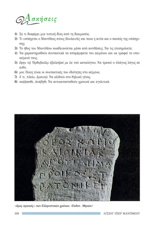 ΛΥΣΙΟΥ ΥΠΕΡ ΜΑΝΤΙΘΕΟΥ100
1)	 Σε τι διαφέρει μια τυπική δίκη από τη δοκιμασία;
2)	 Τι υπόσχεται ο Μαντίθεος στους Βουλευτές και ποια η αιτία και ο σκοπός της υπόσχε-
σης;
3)	 Το ήθος του Μαντιθέου αναδεικνύεται μέσα από αντιθέσεις. Να τις επισημάνετε.
4)	 Να χαρακτηρισθούν συντακτικά τα απαρέμφατα του κειμένου και να γραφεί το υπο-
κείμενό τους.
5)	 ἔφην τῷ Ὀρθοβούλῳ ἐξαλεῖψαί με ἐκ τοῦ καταλόγου: Να τραπεί ο πλάγιος λόγος σε
ευθύ.
6)	 μοι: Ποιες είναι οι συντακτικές του ιδιότητες στο κείμενο;
7)	 ὅ τι, πλείω, ἐμαυτῷ: Να κλιθούν στο θηλυκό γένος.
8)	 σκέψασθε, ἀνάβηθι: Να αντικατασταθούν χρονικά και εγκλιτικά.
Ασκήσεις
«ὅρος προικός» των Ελληνιστικών χρόνων. (Εκδοτ. Αθηνών)
22-0159_RHTORIKA KEIMENA.indb 100 3/5/14 5:12 PM
 