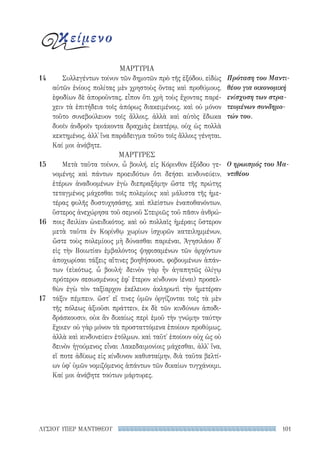 101ΛΥΣΙΟΥ ΥΠΕΡ ΜΑΝΤΙΘΕΟΥ
ΜΑΡΤΥΡΙΑ
Συλλεγέντων τοίνυν τῶν δημοτῶν πρὸ τῆς ἐξόδου, εἰδὼς
αὐτῶν ἐνίους πολίτας μὲν χρηστοὺς ὄντας καὶ προθύμους,
ἐφοδίων δὲ ἀποροῦντας, εἶπον ὅτι χρὴ τοὺς ἔχοντας παρέ-
χειν τὰ ἐπιτήδεια τοῖς ἀπόρως διακειμένοις. καὶ οὐ μόνον
τοῦτο συνεβούλευον τοῖς ἄλλοις, ἀλλὰ καὶ αὐτὸς ἔδωκα
δυοῖν ἀνδροῖν τριάκοντα δραχμὰς ἑκατέρῳ, οὐχ ὡς πολλὰ
κεκτημένος, ἀλλ᾽ ἵνα παράδειγμα τοῦτο τοῖς ἄλλοις γένηται.
Καί μοι ἀνάβητε.
ΜΑΡΤΥΡΕΣ
Μετὰ ταῦτα τοίνυν, ὦ βουλή, εἰς Κόρινθον ἐξόδου γε-
νομένης καὶ πάντων προειδότων ὅτι δεήσει κινδυνεύειν,
ἑτέρων ἀναδυομένων ἐγὼ διεπραξάμην ὥστε τῆς πρώτης
τεταγμένος μάχεσθαι τοῖς πολεμίοις· καὶ μάλιστα τῆς ἡμε-
τέρας φυλῆς δυστυχησάσης, καὶ πλείστων ἐναποθανόντων,
ὕστερος ἀνεχώρησα τοῦ σεμνοῦ Στειριῶς τοῦ πᾶσιν ἀνθρώ-
ποις δειλίαν ὠνειδικότος. καὶ οὐ πολλαῖς ἡμέραις ὕστερον
μετὰ ταῦτα ἐν Κορίνθῳ χωρίων ἰσχυρῶν κατειλημμένων,
ὥστε τοὺς πολεμίους μὴ δύνασθαι παριέναι, Ἀγησιλάου δ᾽
εἰς τὴν Βοιωτίαν ἐμβαλόντος ψηφισαμένων τῶν ἀρχόντων
ἀποχωρίσαι τάξεις αἵτινες βοηθήσουσι, φοβουμένων ἁπάν­
των (εἰκότως, ὦ βουλή· δεινὸν γὰρ ἦν ἀγαπητῶς ὀλίγῳ
πρότερον σεσωσμένους ἐφ᾽ ἕτερον κίνδυνον ἰέναι) προσελ-
θὼν ἐγὼ τὸν ταξίαρχον ἐκέλευον ἀκληρωτὶ τὴν ἡμετέραν
τάξιν πέμπειν. ὥστ᾽ εἴ τινες ὑμῶν ὀργίζονται τοῖς τὰ μὲν
τῆς πόλεως ἀξιοῦσι πράττειν, ἐκ δὲ τῶν κινδύνων ἀποδι-
δράσκουσιν, οὐκ ἂν δικαίως περὶ ἐμοῦ τὴν γνώμην ταύτην
ἔχοιεν· οὐ γὰρ μόνον τὰ προσταττόμενα ἐποίουν προθύμως,
ἀλλὰ καὶ κινδυνεύειν ἐτόλμων. καὶ ταῦτ᾽ ἐποίουν οὐχ ὡς οὐ
δεινὸν ἡγούμενος εἶναι Λακεδαιμονίοις μάχεσθαι, ἀλλ᾽ ἵνα,
εἴ ποτε ἀδίκως εἰς κίνδυνον καθισταίμην, διὰ ταῦτα βελτί-
ων ὑφ᾽ ὑμῶν νομιζόμενος ἁπάντων τῶν δικαίων τυγχάνοιμι.
Καί μοι ἀνάβητε τούτων μάρτυρες.
Πρόταση του Μαντι-
θέου για οικονομική
ενίσχυση των στρα-
τευμένων συνδημο-
τών του.
Ο ηρωισμός του Μα-
ντιθέου
14
15
16
17
κείμενο
22-0159_RHTORIKA KEIMENA.indb 101 3/5/14 5:12 PM
 