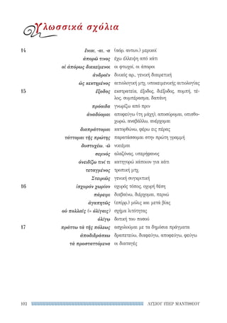 ΛΥΣΙΟΥ ΥΠΕΡ ΜΑΝΤΙΘΕΟΥ102
(αόρ. αντων.) μερικοί
έχω έλλειψη από κάτι
οι φτωχοί, οι άποροι
δυικός αρ., γενική διαιρετική
αιτιολογική μτχ. υποκειμενικής αιτιολογίας
εκστρατεία, έξοδος, διέξοδος, πομπή, τέ-
λος, συμπέρασμα, δαπάνη
γνωρίζω από πριν
αποφεύγω (τη μάχη), αποσύρομαι, οπισθο-
χωρώ, αναβάλλω, ανέρχομαι
κατορθώνω, φέρω εις πέρας
παρατάσσομαι στην πρώτη γραμμή
νικιέμαι
αλαζόνας, υπερήφανος
κατηγορώ κάποιον για κάτι
τροπική μτχ.
γενική συγκριτική
οχυρός τόπος, οχυρή θέση
διαβαίνω, διέρχομαι, περνώ
(επίρρ.) μόλις και μετά βίας
σχήμα λιτότητας
δοτική του ποσού
ασχολούμαι με τα δημόσια πράγματα
δραπετεύω, διαφεύγω, αποφεύγω, φεύγω
οι διαταγές
14	 ἔνιοι, -αι, -α
ἀπορῶ τινος
οἱ ἀπόρως διακείμενοι
ἀνδροῖν
ὡς κεκτημένος
15	ἔξοδος
πρόοιδα
ἀναδύομαι
διαπράττομαι
τάττομαι τῆς πρώτης
δυστυχέω, -ῶ
σεμνός
ὀνειδίζω τινί τι
τεταγμένος
Στειριῶς
16	 ἰσχυρόν χωρίον
πάρειμι
ἀγαπητῶς
οὐ πολλαῖς (= ὀλίγαις)
ὀλίγῳ
17	 πράττω τὰ τῆς πόλεως
ἀποδιδράσκω
τὰ προσταττόμενα
γλωσσικά σχόλια
22-0159_RHTORIKA KEIMENA.indb 102 3/5/14 5:12 PM
 
