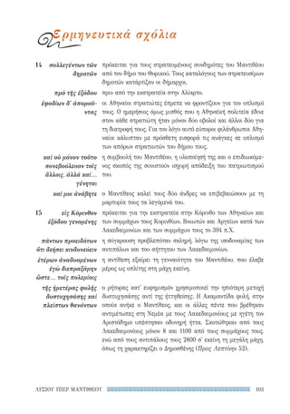 103ΛΥΣΙΟΥ ΥΠΕΡ ΜΑΝΤΙΘΕΟΥ
πρόκειται για τους στρατευμένους συνδημότες του Μαντιθέου
από τον δήμο του Θορικού. Τους καταλόγους των στρατευσίμων
δημοτών κατάρτιζαν οι δήμαρχοι.
πριν από την εκστρατεία στην Αλίαρτο.
οι Αθηναίοι στρατιώτες έπρεπε να φροντίζουν για τον οπλισμό
τους. Ο ημερήσιος όμως μισθός που η Αθηναϊκή πολιτεία έδινε
στον κάθε στρατιώτη ήταν μόνον δύο οβολοί και άλλοι δύο για
τη διατροφή τους. Για τον λόγο αυτό εύποροι φιλάνθρωποι Αθη-
ναίοι κάλυπταν με πρόσθετη εισφορά τις ανάγκες σε οπλισμό
των απόρων στρατιωτών του δήμου τους.
η συμβουλή του Μαντιθέου, η υλοποίησή της και ο επιδιωκόμε-
νος σκοπός της συνιστούν ισχυρή απόδειξη του πατριωτισμού
του.
ο Μαντίθεος καλεί τους δύο άνδρες να επιβεβαιώσουν με τη
μαρτυρία τους τα λεγόμενά του.
πρόκειται για την εκστρατεία στην Κόρινθο των Αθηναίων και
των συμμάχων τους Κορινθίων, Βοιωτών και Αργείων κατά των
Λακεδαιμονίων και των συμμάχων τους το 394 π.Χ.
η σύγκρουση προβλεπόταν σκληρή, λόγω της ισοδυναμίας των
αντιπάλων και του αήττητου των Λακεδαιμονίων.
η αντίθεση εξαίρει τη γενναιότητα του Μαντιθέου, που έλαβε
μέρος ως οπλίτης στη μάχη εκείνη.
ο ρήτορας κατ' ευφημισμόν χρησιμοποιεί την ηπιότερη μετοχή
δυστυχησάσης αντί της ἡττηθείσης. Η Ακαμαντίδα φυλή, στην
οποία ανήκε ο Μαντίθεος, και οι άλλες πέντε που βρέθηκαν
αντιμέτωπες στη Νεμέα με τους Λακεδαιμονίους με ηγέτη τον
Αριστόδημο υπέστησαν οδυνηρή ήττα. Σκοτώθηκαν από τους
Λακεδαιμονίους μόνον 8 και 1100 από τους συμμάχους τους,
ενώ από τους αντιπάλους τους 2800 σ' εκείνη τη μεγάλη μάχη,
όπως τη χαρακτηρίζει ο Δημοσθένης (Προς Λεπτίνην 52).
14	 συλλεγέντων τῶν
δημοτῶν
πρὸ τῆς ἐξόδου
ἐφοδίων δ' ἀποροῦ-
ντας
καὶ οὐ μόνον τοῦτο
συνεβούλευον τοῖς
ἄλλοις, ἀλλὰ καί...
γένηται
καί μοι ἀνάβητε
15	 εἰς Κόρινθον
ἐξόδου γενομένης
πάντων προειδότων
ὅτι δεήσει κινδυνεύειν
ἑτέρων ἀναδυομένων
ἐγὼ διεπραξάμην
ὥστε... τοῖς πολεμίοις
τῆς ἡμετέρας φυλῆς
δυστυχησάσης καὶ
πλείστων θανόντων
ερμηνευτικά σχόλια
22-0159_RHTORIKA KEIMENA.indb 103 3/5/14 5:12 PM
 