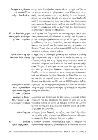 ΛΥΣΙΟΥ ΥΠΕΡ ΜΑΝΤΙΘΕΟΥ104
ο στρατηγός Θρασύβουλος, που κατέλυσε την αρχή των Τριάκο-
ντα και αποκατέστησε τη δημοκρατία στην Αθήνα, ήταν επικε-
φαλής των Αθηναίων στη μάχη της Νεμέας. Λέγεται Στειριεύς,
διότι ανήκε στον δήμο Στειρία που υπαγόταν στην Πανδιονίδα
φυλή. Η συμπεριφορά του προς τους άνδρες του, τους οποίους
κατηγόρησε ως δειλούς χαρακτηρίζεται από τον Μαντίθεο αλα-
ζονική. Το επιχείρημα αυτό ως ενισχυτικό του προηγουμένου
αναδεικνύει το θάρρος του Μαντιθέου.
παρά τη νίκη των Σπαρτιατών και των συμμάχων τους ο αντί-
παλος συνασπισμός εξακολούθησε να κατέχει την Κόρινθο και
με την κατάληψη οχυρών θέσεων πέτυχε τον έλεγχο του Ισθμού,
εμποδίζοντας έτσι τους Σπαρτιάτες του Αριστόδημου να ενω-
θούν με τον στρατό του Αγησιλάου, που είχε ήδη φθάσει στη
Βοιωτία. Τελικά μόνο μια μοίρα στρατού (600 περίπου άνδρες)
κατάφερε να φθάσει στον Αγησίλαο.
ο Αγησίλαος, ο ικανότερος βασιλιάς που ανέδειξε η Σπάρτη,
είχε εκστρατεύσει στη Μ. Ασία για να απελευθερώσει τις εκεί
ελληνικές πόλεις από τους Πέρσες και με απώτερο σκοπό να
καταλύσει το κράτος των Περσών για όσα κακά είχαν διαπράξει
στους Έλληνες. Ο απώτερος σκοπός όμως δεν πραγματοποιή-
θηκε, διότι με εντολή των Εφόρων επέστρεψε εσπευσμένα στην
Ελλάδα, για να αντιμετωπίσει τον αντισπαρτιατικό συνασπι-
σμό των Αθηναίων, Αργείων, Βοιωτών και Κορινθίων που είχε
συγκροτηθεί με περσικά χρήματα. Ο Αγησίλαος έμπαινε στη
Βοιωτία τον Αύγουστο του 394 π.Χ. με 20.000 περίπου άνδρες.
ο ρήτορας λίαν επιτυχώς αντιπαραθέτει τον καθολικό και αιτιο-
λογημένο φόβο των στρατιωτών προς την τολμηρή και θαρραλέα
στάση του Μαντιθέου.
ρεαλιστικό και ψυχολογικό το επιχείρημα. Αποτελεί φοβερή
δοκιμασία για τον στρατιώτη, που έχασε τη μάχη και ως εκ
θαύματος σώθηκε, να ριχθεί με πεσμένο το ηθικό σε ελάχιστο
χρονικό διάστημα σε έναν πολύ πιο δύσκολο αγώνα με αντίπα-
λο μάλιστα τον Αγησίλαο.
ταξίαρχος ήταν ο διοικητής της τάξεως, του πεζικού δηλ. σώμα-
τος της κάθε φυλής· γι' αυτό στην Αθήνα εκλέγονταν κάθε χρόνο
με χειροτονία δέκα ταξίαρχοι, όσες και οι φυλές.
η αντίθεση προκαλεί δικαιολογημένη οργή. Η αποφυγή της
στρατιωτικής υπηρεσίας, η λιποταξία και η δειλία όχι μόνο δεν
ὕστερος ἀνεχώρησα
τοῦ σεμνοῦ Στει-
ριῶς... ὠνειδικότος
16 	 ἐν Κορίνθῳ χωρί-
ων ἰσχυρῶν κατειλημ-
μένων... παριέναι
Ἀγησιλάου δ᾽ εἰς τὴν
Βοιωτίαν ἐμβαλόντος
φοβουμένων ἁπάν­
των... προσελθὼν
ἐγὼ τὸν ταξίαρχον
ἐκέλευον... πέμπειν
εἰκότως, ὦ βουλή·
δεινὸν γὰρ ἦν... ἐφ᾽
ἕτερον κίνδυνον ἰέναι
τὸν ταξίαρχον
17	 εἴ τινες
ὑμῶν ὀργίζονται...
22-0159_RHTORIKA KEIMENA.indb 104 3/5/14 5:12 PM
 