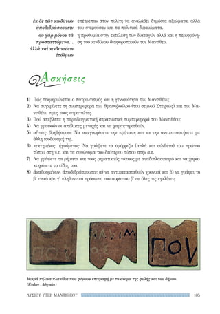 105ΛΥΣΙΟΥ ΥΠΕΡ ΜΑΝΤΙΘΕΟΥ
επέτρεπαν στον πολίτη να αναλάβει δημόσια αξιώματα, αλλά
του στερούσαν και τα πολιτικά δικαιώματα.
η προθυμία στην εκτέλεση των διαταγών αλλά και η περιφρόνη-
ση του κινδύνου διαφοροποιούν τον Μαντίθεο.
ἐκ δὲ τῶν κινδύνων
ἀποδιδράσκουσιν
οὐ γὰρ μόνον τὰ
προσταττόμενα...
ἀλλὰ καὶ κινδυνεύειν
ἐτόλμων
1)	 Πώς τεκμηριώνεται ο πατριωτισμός και η γενναιότητα του Μαντιθέου;
2)	 Να συγκρίνετε τη συμπεριφορά του Θρασυβούλου (του σεμνού Στειριώς) και του Μα-
ντιθέου προς τους στρατιώτες.
3)	 Πού απέβλεπε η παραδειγματική στρατιωτική συμπεριφορά του Μαντιθέου;
4)	 Να γραφούν οι απόλυτες μετοχές και να χαρακτηρισθούν.
5)	 αἵτινες βοηθήσουσι: Να αναγνωρίσετε την πρόταση και να την αντικαταστήσετε με
άλλη ισοδύναμή της.
6)	 κεκτημένος, ἡγούμενος: Να γράψετε τα ομόρριζα (απλά και σύνθετα) του πρώτου
τύπου στη ν.ε. και τα συνώνυμα του δεύτερου τύπου στην α.ε.
7)	 Να γράψετε τα ρήματα και τους ρηματικούς τύπους με αναδιπλασιασμό και να χαρα-
κτηρίσετε το είδος του.
8)	 ἀναδυομένων, ἀποδιδράσκουσιν: α) να αντικατασταθούν χρονικά και β) να γράφει το
β΄ ενικό και γ′ πληθυντικό πρόσωπο του αορίστου β′ σε όλες τις εγκλίσεις
Ασκήσεις
Μικρά πήλινα πλακίδια που φέρουν επιγραφή με το όνομα της φυλής και του δήμου.
(Εκδοτ. Αθηνών)
22-0159_RHTORIKA KEIMENA.indb 105 3/5/14 5:12 PM
 