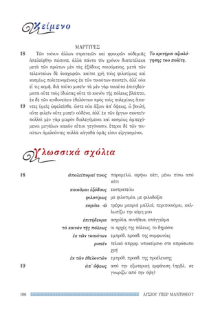 ΛΥΣΙΟΥ ΥΠΕΡ ΜΑΝΤΙΘΕΟΥ106
παραμελώ, αφήνω κάτι, μένω πίσω από
κάτι
εκστρατεύω
με φιλοτιμία, με φιλοδοξία
τρέφω μακριά μαλλιά, περιποιούμαι, καλ-
λωπίζω την κόμη μου
ασχολία, συνήθεια, επάγγελμα
οι αρχές της πόλεως, το δημόσιο
εμπρόθ. προσδ. της συμφωνίας
τελικό απρμφ. υποκείμενο στο απρόσωπο
χρή
εμπρόθ. προσδ. της προέλευσης
από την εξωτερική εμφάνιση (πρβλ. σε
γνωρίζω από την όψη)
18	 ἀπολείπομαί τινος
ποιοῦμαι ἐξόδους
φιλοτίμως
κομάω, -ῶ
ἐπιτήδευμα
τὸ κοινὸν τῆς πόλεως
ἐκ τῶν τοιούτων
μισεῖν
ἐκ τῶν ἐθελοντῶν
19	 ἀπ' ὄψεως
ΜΑΡΤΥΡΕΣ
Τῶν τοίνυν ἄλλων στρατειῶν καὶ φρουρῶν οὐδεμιᾶς
ἀπελείφθην πώποτε, ἀλλὰ πάντα τὸν χρόνον διατετέλεκα
μετὰ τῶν πρώτων μὲν τὰς ἐξόδους ποιούμενος, μετὰ τῶν
τελευταίων δὲ ἀναχωρῶν. καίτοι χρὴ τοὺς φιλοτίμως καὶ
κοσμίως πολιτευομένους ἐκ τῶν τοιούτων σκοπεῖν, ἀλλ᾽ οὐκ
εἴ τις κομᾷ, διὰ τοῦτο μισεῖν· τὰ μὲν γὰρ τοιαῦτα ἐπιτηδεύ-
ματα οὔτε τοὺς ἰδιώτας οὔτε τὸ κοινὸν τῆς πόλεως βλάπτει,
ἐκ δὲ τῶν κινδυνεύειν ἐθελόντων πρὸς τοὺς πολεμίους ἅπα-
ντες ὑμεῖς ὠφελεῖσθε. ὥστε οὐκ ἄξιον ἀπ᾽ ὄψεως, ὦ βουλή,
οὔτε φιλεῖν οὔτε μισεῖν οὐδένα, ἀλλ᾽ ἐκ τῶν ἔργων σκοπεῖν·
πολλοὶ μὲν γὰρ μικρὸν διαλεγόμενοι καὶ κοσμίως ἀμπεχό-
μενοι μεγάλων κακῶν αἴτιοι γεγόνασιν, ἕτεροι δὲ τῶν τοι-
ούτων ἀμελοῦντες πολλὰ κἀγαθὰ ὑμᾶς εἰσιν εἰργασμένοι.
Το κριτήριο αξιολό-
γησης του πολίτη.
18
19
κείμενο
γλωσσικά σχόλια
22-0159_RHTORIKA KEIMENA.indb 106 3/5/14 5:12 PM
 