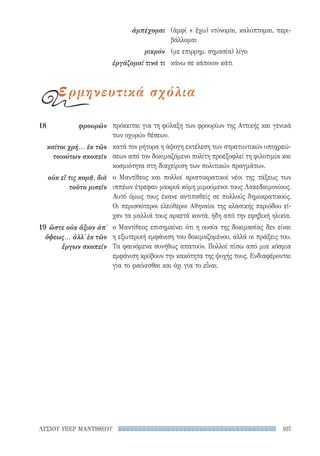107ΛΥΣΙΟΥ ΥΠΕΡ ΜΑΝΤΙΘΕΟΥ
πρόκειται για τη φύλαξη των φρουρίων της Αττικής και γενικά
των οχυρών θέσεων.
κατά τον ρήτορα η άψογη εκτέλεση των στρατιωτικών υποχρεώ-
σεων από τον δοκιμαζόμενο πολίτη προεξοφλεί τη φιλοτιμία και
κοσμιότητα στη διαχείριση των πολιτικών πραγμάτων.
ο Μαντίθεος και πολλοί αριστοκρατικοί νέοι της τάξεως των
ιππέων έτρεφαν μακριά κόμη μιμούμενοι τους Λακεδαιμονίους.
Αυτό όμως τους έκανε αντιπαθείς σε πολλούς δημοκρατικούς.
Οι περισσότεροι ελεύθεροι Αθηναίοι της κλασικής περιόδου εί-
χαν τα μαλλιά τους αρκετά κοντά, ήδη από την εφηβική ηλικία.
ο Μαντίθεος επισημαίνει ότι η ουσία της δοκιμασίας δεν είναι
η εξωτερική εμφάνιση του δοκιμαζομένου, αλλά οι πράξεις του.
Τα φαινόμενα συνήθως απατούν. Πολλοί πίσω από μια κόσμια
εμφάνιση κρύβουν την κακότητα της ψυχής τους. Ενδιαφέρονται
για το φαίνεσθαι και όχι για το εἶναι.
18	φρουρῶν
καίτοι χρή... ἐκ τῶν
τοιούτων σκοπεῖν
οὐκ εἴ τις κομᾷ, διὰ
τοῦτο μισεῖν
19	ὥστε οὐκ ἄξιον ἀπ᾽
ὄψεως... ἀλλ᾽ ἐκ τῶν
ἔργων σκοπεῖν
(ἀμφί + ἔχω) ντύνομαι, καλύπτομαι, περι-
βάλλομαι
(με επιρρημ. σημασία) λίγο
κάνω σε κάποιον κάτι
ἀμπέχομαι
μικρόν
ἐργάζομαί τινά τι
ερμηνευτικά σχόλια
22-0159_RHTORIKA KEIMENA.indb 107 3/5/14 5:12 PM
 