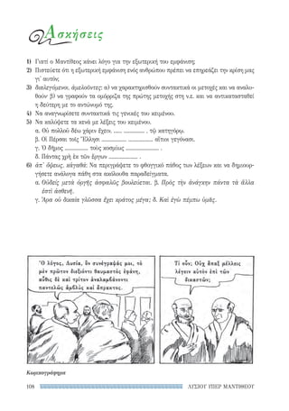 ΛΥΣΙΟΥ ΥΠΕΡ ΜΑΝΤΙΘΕΟΥ108
Ασκήσεις
1)	 Γιατί ο Μαντίθεος κάνει λόγο για την εξωτερική του εμφάνιση;
2)	 Πιστεύετε ότι η εξωτερική εμφάνιση ενός ανθρώπου πρέπει να επηρεάζει την κρίση μας
γι' αυτόν;
3)	 διαλεγόμενοι, ἀμελοῦντες: α) να χαρακτηρισθούν συντακτικά οι μετοχές και να αναλυ-
θούν· β) να γραφούν τα ομόρριζα της πρώτης μετοχής στη ν.ε. και να αντικατασταθεί
η δεύτερη με το αντώνυμό της.
4)	 Να αναγνωρίσετε συντακτικά τις γενικές του κειμένου.
5)	 Να καλύψετε τα κενά με λέξεις του κειμένου.
α. Οὐ πολλοῦ δέω χάριν ἔχειν, ...... ............... , τῷ κατηγόρῳ.
β. Οἱ Πέρσαι τοῖς Ἕλλησι .................. .................. αἴτιοι γεγόνασι.
γ. Ὁ δῆμος ................. τοὺς κοσμίως ........................ .
δ. Πάντας χρὴ ἐκ τῶν ἔργων ..................... .
6)	 ἀπ' ὄψεως, κἀγαθά: Να περιγράψετε το φθογγικό πάθος των λέξεων και να δημιουρ-
γήσετε ανάλογα πάθη στα ακόλουθα παραδείγματα.
α. Οὐδείς μετὰ ὀργῆς ἀσφαλῶς βουλεύεται. β. Πρὸς τὴν ἀνάγκην πάντα τὰ ἄλλα
ἐστὶ ἀσθενῆ.
γ. Ἆρα οὐ δικαία γλῶσσα ἔχει κράτος μέγα; δ. Καὶ ἐγὼ πέμπω ὑμᾶς.
Κωμικογράφημα
22-0159_RHTORIKA KEIMENA.indb 108 3/5/14 5:12 PM
 