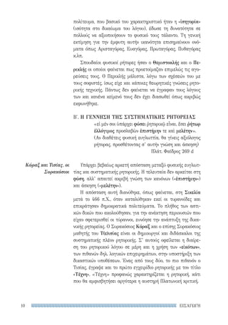 ΕΙΣΑΓΩΓΗ10
Κόραξ και Τισίας, οι
Συρακόσιοι
πολίτευμα, που βασικό του χαρακτηριστικό ήταν η «ἰσηγορία»
(ισότητα στο δικαίωμα του λόγου), έδωσε τη δυνατότητα σε
πολλούς να αξιοποιήσουν το φυσικό τους τάλαντο. Τη γενική
εκτίμηση για την έμφυτη αυτήν ικανότητα επισημαίνουν ονό-
ματα όπως Αρισταγόρας, Ευαγόρας, Πρωταγόρας, Πυθαγόρας
κ.λπ.
Σπουδαίοι φυσικοί ρήτορες ήσαν ο Θεμιστοκλής και ο Πε-
ρικλής οι οποίοι φαίνεται πως προετοίμαζαν επιμελώς τις αγο-
ρεύσεις τους. Ο Περικλής μάλιστα, λόγω των σχέσεών του με
τους σοφιστές, ίσως είχε και κάποιες θεωρητικές γνώσεις ρητο-
ρικής τεχνικής. Πάντως δεν φαίνεται να έγραφαν τους λόγους
των και κανένα κείμενό τους δεν έχει διασωθεί όπως ακριβώς
εκφωνήθηκε.
Β′. Η ΓΕΝΝΗΣΗ ΤΗΣ ΣΥΣΤΗΜΑΤΙΚΗΣ ΡΗΤΟΡΕΙΑΣ
«εἰ μέν σοι ὑπάρχει φύσει ῥητορικῷ εἶναι, ἔσει ῥήτωρ
ἐλλόγιμος προσλαβὼν ἐπιστήμην τε καὶ μελέτην».
(Αν διαθέτεις φυσική ευγλωττία, θα γίνεις αξιόλογος
ρήτορας, προσθέτοντας σ’ αυτήν γνώση και άσκηση)
Πλάτ. Φαῖδρος 269 d
Υπάρχει βεβαίως αρκετή απόσταση μεταξύ φυσικής ευγλωτ-
τίας και συστηματικής ρητορικής. Η τελευταία δεν αρκείται στη
φύση, αλλ’ απαιτεί ακριβή γνώση των κανόνων («ἐπιστήμην»)
και άσκηση («μελέτην»).
Η απόσταση αυτή διανύθηκε, όπως φαίνεται, στη Σικελία
μετά το 466 π.Χ., όταν καταλύθηκαν εκεί οι τυραννίδες και
επικράτησαν δημοκρατικά πολιτεύματα. Το πλήθος των αστι-
κών δικών που ακολούθησαν, για την ανάκτηση περιουσιών που
είχαν σφετερισθεί οι τύραννοι, ευνόησε την ανάπτυξη της δικα-
νικής ρητορείας. Ο Συρακόσιος Κόραξ και ο επίσης Συρακόσιος
μαθητής του Τ(ε)ισίας είναι οι δημιουργοί και διδάσκαλοι της
συστηματικής πλέον ρητορικής. Σ’ αυτούς οφείλεται η διαίρε-
ση του ρητορικού λόγου σε μέρη και η χρήση των «εἰκότων»,
των πιθανών δηλ. λογικών επιχειρημάτων, στην υποστήριξη των
δικαστικών υποθέσεων. Ένας από τους δύο, το πιο πιθανόν ο
Τισίας, έγραψε και το πρώτο εγχειρίδιο ρητορικής με τον τίτλο
«Τέχνη». «Τέχνη» προφανώς χαρακτηρίζεται η ρητορική, κάτι
που θα αμφισβητήσει αργότερα η αυστηρή Πλατωνική κριτική.
22-0159_RHTORIKA KEIMENA.indb 10 3/5/14 5:12 PM
 