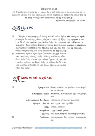 109ΛΥΣΙΟΥ ΥΠΕΡ ΜΑΝΤΙΘΕΟΥ
δυσαρεστούμαι, ενοχλούμαι, στενοχωριέ-
μαι με κάποιον
σκέπτομαι, συλλογίζομαι, έχω στη μνήμη
μου
επιδεικνύω μεγαλύτερη φιλοδοξία
από τη μια... από την άλλη
(επίρρ.) καθόλου
επιρρ. προσδ. χρόνου
δοτ. προσωπική του κρίνοντος προσώπου
παρακινούμαι, διεγείρομαι, περηφανεύο-
μαι
20	 ἄχθομαί τινι
ἐνθυμέομαι, -οῦμαι
φιλοτιμότερον διατίθεμαι
ἅμα μέν... ἅμα δέ
οὐδέν
τὸ πρῶτον
ἐμαυτῷ
21	ἐπαίρομαι
Ἤδη δέ τινων ᾐσθόμην, ὦ βουλή, καὶ διὰ ταῦτα ἀχθο-
μένων μοι, ὅτι νεώτερος ὢν ἐπεχείρησα λέγειν ἐν τῷ δήμῳ.
ἐγὼ δὲ τὸ μὲν πρῶτον ἠναγκάσθην ὑπὲρ τῶν ἐμαυτοῦ
πραγμάτων δημηγορῆσαι, ἔπειτα μέντοι καὶ ἐμαυτῷ δοκῶ
φιλοτιμότερον διατεθῆναι τοῦ δέοντος, ἅμα μὲν τῶν προ-
γόνων ἐνθυμούμενος, ὅτι οὐδὲν πέπαυνται τὰ τῆς πόλεως
πράττοντες, ἅμα δὲ ὑμᾶς ὁρῶν (τὰ γὰρ ἀληθῆ χρὴ λέγειν)
τοὺς τοιούτους μόνους τινὸς ἀξίους νομίζοντας εἶναι,
ὥστε ὁρῶν ὑμᾶς ταύτην τὴν γνώμην ἔχοντας τίς οὐκ ἂν
ἐπαρθείη πράττειν καὶ λέγειν ὑπὲρ τῆς πόλεως; ἔτι δὲ τί ἂν
τοῖς τοιούτοις ἄχθοισθε; οὐ γὰρ ἕτεροι περὶ αὐτῶν κριταί
εἰσιν, ἀλλ᾽ ὑμεῖς.
Ο σκοπός της πρώ-
της αγόρευσης του
Μαντιθέου και το
κίνητρο ενασχόλησής
του με τα κοινά.
20
21
ΕΠΙΛΟΓΟΣ 20-21
«Ὁ δ' ἐπίλογος σύγκειται ἐκ τεττάρων, ἔκ τε τοῦ πρὸς ἑαυτὸν κατασκευάσαι εὖ τὸν
ἀκροατὴν καὶ τὸν ἐναντίον φαύλως, καὶ ἐκ τοῦ αὐξῆσαι καὶ ταπεινῶσαι καὶ ἐκ τοῦ εἰς
τὰ πάθη τὸν ἀκροατὴν καταστῆσαι καὶ ἐξ ἀναμνήσεως»
Αριστοτέλη, Ρητορική III 19, 1419β11
κείμενο
γλωσσικά σχόλια
22-0159_RHTORIKA KEIMENA.indb 109 3/5/14 5:12 PM
 