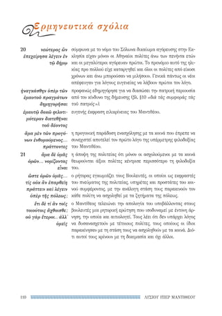 ΛΥΣΙΟΥ ΥΠΕΡ ΜΑΝΤΙΘΕΟΥ110
σύμφωνα με το νόμο του Σόλωνα δικαίωμα αγόρευσης στην Εκ-
κλησία είχαν μόνον οι Αθηναίοι πολίτες άνω των πενήντα ετών
και οι μεγαλύτεροι αγόρευαν πρώτοι. Το προνόμιο αυτό της ηλι-
κίας προ πολλού είχε καταργηθεί και όλοι οι πολίτες από είκοσι
χρόνων και άνω μπορούσαν να μιλήσουν. Γενικά πάντως οι νέοι
απέφευγαν για λόγους ευγενείας να λάβουν πρώτοι τον λόγο.
προφανώς εδημηγόρησε για να διασώσει την πατρική περιουσία
από τον κίνδυνο της δήμευσης (βλ. §10 «διὰ τὰς συμφορὰς τὰς
τοῦ πατρός»).
ευγενής έκφραση ειλικρίνειας του Μαντιθέου.
η προγονική παράδοση ενασχόλησης με τα κοινά που έπρεπε να
συνεχιστεί αποτελεί τον πρώτο λόγο της υπέρμετρης φιλοδοξίας
του Μαντιθέου.
η άποψη της πολιτείας ότι μόνον οι ασχολούμενοι με τα κοινά
θεωρούνται άξιοι πολίτες κέντρισε περισσότερο τη φιλοδοξία
του.
ο ρήτορας εγκωμιάζει τους Βουλευτές, οι οποίοι ως εκφραστές
του πνεύματος της πολιτείας, υπηρέτες και προστάτες του κοι-
νού συμφέροντος, με την ανάλογη στάση τους παρακινούν τον
κάθε πολίτη να ασχοληθεί με τα ζητήματα της πόλεως.
ο Μαντίθεος τελειώνει την απολογία του υποβάλλοντας στους
βουλευτές μια ρητορική ερώτηση που ισοδυναμεί με έντονη άρ-
νηση, την οποία και αιτιολογεί. Τους λέει ότι δεν υπάρχει λόγος
να δυσανασχετούν με τέτοιους πολίτες, τους οποίους οι ίδιοι
παρακίνησαν με τη στάση τους να ασχοληθούν με τα κοινά. Διό-
τι αυτοί τους κρίνουν με τη δοκιμασία και όχι άλλοι.
20	 νεώτερος ὢν
ἐπεχείρησα λέγειν ἐν
τῷ δήμῳ
ἠναγκάσθην ὑπὲρ τῶν
ἐμαυτοῦ πραγμάτων
δημηγορῆσαι
ἐμαυτῷ δοκῶ φιλοτι-
μότερον διατεθῆναι
τοῦ δέοντος
ἅμα μὲν τῶν προγό-
νων ἐνθυμούμενος...
πράττοντες
21	 ἅμα δὲ ὑμᾶς
ὁρῶν... νομίζοντας
εἶναι
ὥστε ὁρῶν ὑμᾶς...
τίς οὐκ ἂν ἐπαρθείη
πράττειν καὶ λέγειν
ὑπὲρ τῆς πόλεως;
ἔτι δὲ τί ἂν τοῖς
τοιούτοις ἄχθοισθε;
οὐ γὰρ ἕτεροι.. ἀλλ᾽
ὑμεῖς
ερμηνευτικά σχόλια
22-0159_RHTORIKA KEIMENA.indb 110 3/5/14 5:12 PM
 