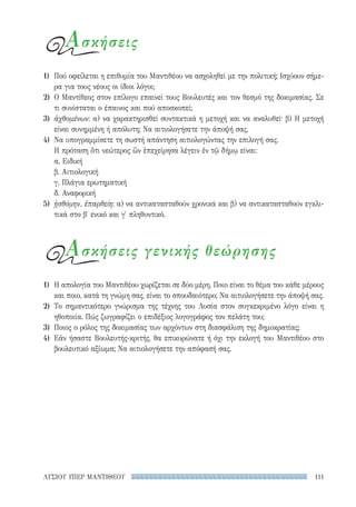 111ΛΥΣΙΟΥ ΥΠΕΡ ΜΑΝΤΙΘΕΟΥ
Ασκήσεις
Ασκήσεις γενικής θεώρησης
1)	 Πού οφείλεται η επιθυμία του Μαντιθέου να ασχοληθεί με την πολιτική; Ισχύουν σήμε-
ρα για τους νέους οι ίδιοι λόγοι;
2)	 Ο Μαντίθεος στον επίλογο επαινεί τους Βουλευτές και τον θεσμό της δοκιμασίας. Σε
τι συνίσταται ο έπαινος και πού αποσκοπεί;
3)	 ἀχθομένων: α) να χαρακτηρισθεί συντακτικά η μετοχή και να αναλυθεί· β) Η μετοχή
είναι συνημμένη ή απόλυτη; Να αιτιολογήσετε την άποψή σας.
4)	 Να υπογραμμίσετε τη σωστή απάντηση αιτιολογώντας την επιλογή σας.
Η πρόταση ὅτι νεώτερος ὢν ἐπεχείρησα λέγειν ἐν τῷ δήμῳ είναι:
α. Ειδική
β. Αιτιολογική
γ. Πλάγια ερωτηματική
δ. Αναφορική
5)	 ᾐσθόμην, ἐπαρθείη: α) να αντικατασταθούν χρονικά και β) να αντικατασταθούν εγκλι-
τικά στο β′ ενικό και γ′ πληθυντικό.
1)	 Η απολογία του Μαντιθέου χωρίζεται σε δύο μέρη. Ποιο είναι το θέμα του κάθε μέρους
και ποιο, κατά τη γνώμη σας, είναι το σπουδαιότερο; Να αιτιολογήσετε την άποψή σας.
2)	Το σημαντικότερο γνώρισμα της τέχνης του Λυσία στον συγκεκριμένο λόγο είναι η
ηθοποιία. Πώς ζωγραφίζει ο επιδέξιος λογογράφος τον πελάτη του;
3)	 Ποιος ο ρόλος της δοκιμασίας των αρχόντων στη διασφάλιση της δημοκρατίας;
4)	 Εάν ήσαστε Βουλευτής-κριτής, θα επικυρώνατε ή όχι την εκλογή του Μαντιθέου στο
βουλευτικό αξίωμα; Να αιτιολογήσετε την απόφασή σας.
22-0159_RHTORIKA KEIMENA.indb 111 3/5/14 5:12 PM
 