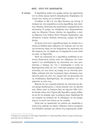 115ΔΗΜΟΣΘΕΝΗΣ
Ο Δημοσθένης ανήκει στις μορφές εκείνες της αρχαιότητας
για τις οποίες έχουμε αρκετά εξακριβωμένες πληροφορίες για
τη ζωή τους, κυρίως για τη νεότητά τους.
Γεννήθηκε το 384 π.Χ. στο δήμο Παιανίας της Αττικής. Ο
πατέρας του, που ονομαζόταν κι αυτός Δημοσθένης, ήταν πλού-
σιος Αθηναίος, ιδιοκτήτης δύο εργοστασίων μαχαιροποιίας και
κλινοποιίας. Η μητέρα του Κλεοβούλη ήταν ελληνοσκύθισσα,
κόρη του Αθηναίου Γύλωνα, πάππου του Δημοσθένη, ο οποί-
ος εξόριστος στον Εύξεινο Πόντο (Ταυρική Χερσόνησος), είχε
παντρευτεί γυναίκα σκυθικής καταγωγής, μητέρα της Κλεο­
βούλης.
Σε ηλικία επτά ετών ο Δημοσθένης έχασε τον πατέρα του, ο
οποίος με διαθήκη όριζε κηδεμόνες του ανήλικου γιου του και
της πενταετούς κόρης του και διαχειριστές της περιουσίας του
δύο ανεψιούς του, τον Άφοβο και τον Δημοφώντα κι έναν παλιό
του φίλο, τον Θηριππίδη.
Μετά την ενηλικίωσή του ο Δημοσθένης αποδύθηκε σε πο-
λυετείς δικαστικούς αγώνες κατά των κηδεμόνων του («ἐπί-
τροποι») για κακοδιαχείριση της περιουσίας που τους εμπι-
στεύτηκε ο πατέρας του. Για ν' ανταποκριθεί σ' αυτές τις
δραστηριότητες αλλά και για ν' αποκτήσει ρητορική μόρφωση,
αυτονόητη για τους νέους της εποχής του με πολιτικές φιλο-
δοξίες, μελέτησε από νέος τη ρητορική τέχνη, κλεισμένος κυρι-
ολεκτικά μέσα στο σπίτι του, μακριά από την ξεγνοιασιά και
τις συνηθισμένες δραστηριότητες των συνομηλίκων του, που
χαίρονταν τη νιότη τους.
Φαίνεται ότι και η λαμπρή απολογία του πολιτικού και δει-
νού ρήτορα Καλλίστρατου, ο οποίος ασκούσε τότε την εξουσία
στην Αθήνα, κατά τη λεγόμενη δίκη του Ωρωπού (366 π.Χ.)1
,
θα άσκησε επάνω στον 17χρονο ήδη Δημοσθένη ισχυρή επίδρα-
ση και θα τον έστρεψε προς τη ρητορική τέχνη. Παράλληλα θα
του ενίσχυσε την επιθυμία και το ενδιαφέρον για την ενασχό-
ληση με τα κοινά, από αγάπη για την πατρίδα.
Εκτός από τις προσωπικές του μελέτες και παράλληλα μ'
αυτές έγινε μαθητής του Ισαίου (Αθηναίου πολίτη γεννημένου
στη Χαλκίδα), έμπειρου και ειδικού στις κληρονομικές υποθέ-
Η νεότητα
ΒΙΟΣ - ΕΡΓΟ ΤΟΥ ΔΗΜΟΣΘΕΝΗ
1. Σύμφωνα με τη μαρτυρία του Πλουτάρχου (Δημοσθένης, 5) ο νεαρός Δημοσθένης πέρασε στο χώρο της δίκης κρυμ-
μένος πίσω από τον παιδαγωγό του.
22-0159_RHTORIKA KEIMENA.indb 115 3/5/14 5:12 PM
 