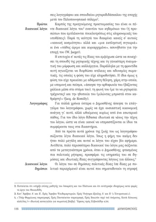 ΔΗΜΟΣΘΕΝΗΣ116
Πρώτοι
δικανικοί λόγοι
Λογογράφος
Δικανικοί λόγοι
δημόσιοι
σεις λογογράφου και σπουδαίου ρητοροδιδάσκαλου της εποχής
μετά τον Πελοποννησιακό πόλεμο2
.
Καρπός της προηγούμενης προετοιμασίας του είναι οι πέ-
ντε δικανικοί λόγοι του3
εναντίον των κηδεμόνων του (ή προ-
σώπων που εμπλέκονται ποικιλοτρόπως στις κληρονομικές του
υποθέσεις). Παρά τη νεότητά του διακρίνει κανείς σ' αυτούς
«νεανική κοσμιότητα» αλλά και «μια εκπληκτική σιγουριά»
κι ένα «πάθος ώριμο και κυριαρχημένο», ασυνήθιστο για την
εποχή του (W. Jaeger).
Η επιτυχία σ' αυτές τις δίκες τον εμψύχωσε ώστε να συνεχί-
σει τη σπουδή της ρητορικής τέχνης και τη γενικότερη πνευμα-
τική του μόρφωση και καλλιέργεια. Παράλληλα με τη φροντίδα
αυτή αγωνίζεται να διορθώσει ατέλειες και αδυναμίες σωμα-
τικές, τις οποίες η φύση του είχε κληροδοτήσει. Η ίδια όμως η
φύση τον είχε προικίσει με αδάμαστη θέληση, χάρη στην οποία,
με υπομονή και πείσμα, «άσκησε την ορθοφωνία του (βάζοντας
χαλίκια μέσα στο στόμα του), τη φωνή του (με το να ρητορεύει
τρέχοντας) και την ηθοποιία του (μιλώντας μπροστά στον κα-
θρέφτη)» (Jacq. de Romilly).
Για πολλά χρόνια ύστερα ο Δημοσθένης άσκησε το επάγ-
γελμα του λογογράφου, χωρίς να έχει ουσιαστική οικονομική
ανάγκη γι' αυτό, αλλά ωθούμενος κυρίως από ένα εσωτερικό
πάθος. Για τον ίδιο λόγο δίδασκε ιδιωτικά σε νέους την τέχνη
του λόγου, ώστε να είναι ικανοί να υπερασπίζονται οι ίδιοι τα
συμφέροντα τους στα δικαστήρια.
Από τα πρώτα αυτά χρόνια της ζωής του ως λογογράφου
σώζονται λίγοι δικανικοί λόγοι. Ίσως η φήμη του ακόμη δεν
ήταν πολύ μεγάλη και αυτοί οι λόγοι του είχαν βίο εφήμερο.
Αντίθετα, πολύ περισσότεροι δικανικοί του λόγοι μας σώζονται
από τα μεταγενέστερα χρόνια, όταν ο Δημοσθένης, φτασμένος
πια πολιτικός ρήτορας, προσφέρει τις υπηρεσίες του σε δη-
μόσιες και ιδιωτικές δίκες συγγράφοντας λόγους για άλλους.4
Οι λόγοι του σε δημόσιες πολιτικές δίκες (σε δίκες με πο-
λιτικό περιεχόμενο) είναι αυτοί που σηματοδοτούν τη στροφή
2. Πιστεύεται ότι υπήρξε επίσης μαθητής του Ισοκράτη και του Πλάτωνα και ότι αντέγραψε ιδιοχείρως οκτώ φορές
το έργο του Θουκυδίδη.
3. Κατ' Ἀφόβου Α′ και Β′, Πρὸς Ἄφοβον Ψευδομαρτυριῶν, Πρὸς Ὀνήτορα ἐξούλης Α′ και Β′ («Ἐπιτροπικοί»).
4. «'Υπὲρ Φορμίωνος παραγραφή, Πρὸς Πανταίνετον παραγραφή, Πρὸς Βοιωτὸν περὶ τοῦ ὀνόματος, Κατὰ Κόνωνος
αἰκ(ε)ίας (= ιδιωτική καταγγελία για σωματική βλάβη), Ἔφεσις πρὸς Εὐβουλίδην κ.λπ.
22-0159_RHTORIKA KEIMENA.indb 116 3/5/14 5:12 PM
 