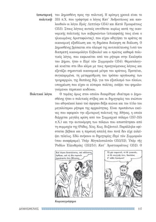 117ΔΗΜΟΣΘΕΝΗΣ
(εσωτερική
πολιτική)
Πολιτικοί λόγοι
του Δημοσθένη προς την πολιτική. Η κρίσιμη χρονιά είναι το
355 π.Χ. που γράφτηκε ο λόγος Κατ' Ἀνδροτίωνος και ακο-
λουθούν οι λόγοι Πρὸς Λεπτίνην (354) και Κατὰ Τιμοκράτους
(353). Στους λόγους αυτούς επιτίθεται κυρίως κατά της οικο-
νομικής πολιτικής των κυβερνώντων (επικεφαλής τους είναι ο
ηλικιωμένος Αριστοφώντας), που είχαν οδηγήσει το κράτος σε
οικονομική εξαθλίωση και τη δημόσια διοίκηση σε διάλυση. Ο
Δημοσθένης βρίσκεται στο πλευρό της αντιπολίτευσης (υπό τον
διαπρεπή οικονομολόγο Εύβουλο) και ο πρώτος καθαρά πολι-
τικός λόγος, που εκφωνείται από τον ρήτορα στην Εκκλησία
του Δήμου, ήταν ο Περὶ τῶν Συμμοριῶν (354). Θεματολογι-
κά κινείται στο ίδιο κλίμα με τους προηγούμενους λόγους και
εξετάζει σημαντικά οικονομικά μέτρα του κράτους. Προτείνει,
συγκεκριμένα, τη μεταρρύθμιση του τρόπου οργάνωσης των
τριηραρχιών, της δαπάνης δηλ. για τον εξοπλισμό των πλοίων,
υποχρέωση που είχαν οι εύποροι πολίτες, ενόψει του φημολο-
γούμενου περσικού κινδύνου.
Ο τομέας όμως στον οποίον διακρίθηκε ιδιαίτερα ο Δημο-
σθένης ήταν ο πολιτικός στίβος και οι δημηγορίες του ενώπιον
του αθηναϊκού λαού τού άφησαν δόξα αιώνια και τον τίτλο του
μεγαλύτερου ρήτορα της αρχαιότητας. Είναι προπάντων εκεί-
νες που αφορούν την εξωτερική πολιτική της Αθήνας, η οποία
διέρχεται μεγάλη κρίση από τον Συμμαχικό πόλεμο (357-355
π.Χ.) και την αυτονόμηση των πόλεων που αποστάτησαν από
τη συμμαχία της (Ρόδος, Χίος, Κως, Βυζάντιο). Παράλληλα υφί-
σταται βέβαια και η περσική απειλή που ποτέ δεν είχε εκλεί-
ψει τελείως. Εδώ ανήκουν οι δημηγορίες Περὶ τῶν Συμμοριῶν
(που αναφέραμε), Ὑπὲρ Μεγαλοπολιτῶν (353/52), Ὑπὲρ τῆς
Ῥοδίων Ἐλευθερίας (352/51), Κατ' Ἀριστοκράτους (352). Ο
Κωμικογράφημα
22-0159_RHTORIKA KEIMENA.indb 117 3/5/14 5:12 PM
 