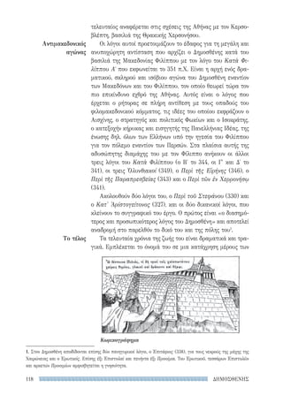 ΔΗΜΟΣΘΕΝΗΣ118
Αντιμακεδονικός
αγώνας
Το τέλος
τελευταίος αναφέρεται στις σχέσεις της Αθήνας με τον Κερσο-
βλέπτη, βασιλιά της Θρακικής Χερσονήσου.
Οι λόγοι αυτοί προετοιμάζουν το έδαφος για τη μεγάλη και
ανυποχώρητη αντίσταση που αρχίζει ο Δημοσθένης κατά του
βασιλιά της Μακεδονίας Φιλίππου με τον λόγο του Κατὰ Φι-
λίππου Αʹ που εκφωνείται το 351 π.Χ. Είναι η αρχή ενός δρα-
ματικού, σκληρού και ισόβιου αγώνα του Δημοσθένη εναντίον
των Μακεδόνων και του Φιλίππου, τον οποίο θεωρεί τώρα τον
πιο επικίνδυνο εχθρό της Αθήνας. Αυτός είναι ο λόγος που
έρχεται ο ρήτορας σε πλήρη αντίθεση με τους οπαδούς του
φιλομακεδονικού κόμματος, τις ιδέες του οποίου εκφράζουν ο
Αισχίνης, ο στρατηγός και πολιτικός Φωκίων και ο Ισοκράτης,
ο κατεξοχήν κήρυκας και εισηγητής της Πανελλήνιας Ιδέας, της
ένωσης δηλ. όλων των Ελλήνων υπό την ηγεσία του Φιλίππου
για τον πόλεμο εναντίον των Περσών. Στα πλαίσια αυτής της
αδυσώπητης διαμάχης του με τον Φίλιππο ανήκουν οι άλλοι
τρεις λόγοι του Κατὰ Φιλίππου (ο Β′ το 344, οι Γ′ και Δ′ το
341), οι τρεις Ὀλυνθιακοί (349), ο Περὶ τῆς Εἰρήνης (346), ο
Περὶ τῆς Παραπρεσβείας (343) και ο Περὶ τῶν ἐν Χερρονήσῳ
(341).
Ακολουθούν δύο λόγοι του, ο Περὶ τοῦ Στεφάνου (330) και
ο Κατ' Ἀρίστογείτονος (327), και οι δύο δικανικοί λόγοι, που
κλείνουν το συγγραφικό του έργο. Ο πρώτος είναι «ο διασημό-
τερος και προσωπικότερος λόγος του Δημοσθένη» και αποτελεί
αναδρομή στο παρελθόν το δικό του και της πόλης του1
.
Τα τελευταία χρόνια της ζωής του είναι δραματικά και τρα-
γικά. Εμπλέκεται το όνομά του σε μια κατάχρηση μέρους των
Κωμικογράφημα
1. Στον Δημοσθένη αποδίδονται επίσης δύο πανηγυρικοί λόγοι, ο Ἐπιτάφιος (338), για τους νεκρούς της μάχης της
Χαιρώνειας και ο Ἐρωτικός. Επίσης έξι Ἐπιστολαὶ και πενήντα έξι Προοίμια. Του Ἐρωτικοῦ, τεσσάρων Ἐπιστολῶν
και αρκετών Προοιμίων αμφισβητείται η γνησιότητα.
22-0159_RHTORIKA KEIMENA.indb 118 3/5/14 5:12 PM
 