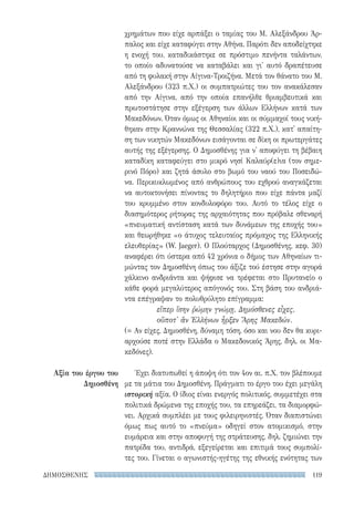 119ΔΗΜΟΣΘΕΝΗΣ
Αξία του έργου του
Δημοσθένη
χρημάτων που είχε αρπάξει ο ταμίας του Μ. Αλεξάνδρου Άρ-
παλος και είχε καταφύγει στην Αθήνα. Παρότι δεν αποδείχτηκε
η ενοχή του, καταδικάστηκε σε πρόστιμο πενήντα ταλάντων,
το οποίο αδυνατούσε να καταβάλει και γι' αυτό δραπέτευσε
από τη φυλακή στην Αίγινα-Τροιζήνα. Μετά τον θάνατο του Μ.
Αλεξάνδρου (323 π.Χ.) οι συμπατριώτες του τον ανακάλεσαν
από την Αίγινα, από την οποία επανήλθε θριαμβευτικά και
πρωτοστάτησε στην εξέγερση των άλλων Ελλήνων κατά των
Μακεδόνων. Όταν όμως οι Αθηναίοι και οι σύμμαχοί τους νική-
θηκαν στην Κραννώνα της Θεσσαλίας (322 π.Χ.), κατ' απαίτη-
ση των νικητών Μακεδόνων εισάγονται σε δίκη οι πρωτεργάτες
αυτής της εξέγερσης. Ο Δημοσθένης για ν' αποφύγει τη βέβαιη
καταδίκη καταφεύγει στο μικρό νησί Καλαύρ(ε)ια (τον σημε-
ρινό Πόρο) και ζητά άσυλο στο βωμό του ναού του Ποσειδώ-
να. Περικυκλωμένος από ανθρώπους του εχθρού αναγκάζεται
να αυτοκτονήσει πίνοντας το δηλητήριο που είχε πάντα μαζί
του κρυμμένο στον κονδυλοφόρο του. Αυτό το τέλος είχε ο
διασημότερος ρήτορας της αρχαιότητας που πρόβαλε σθεναρή
«πνευματική αντίσταση κατά των δυνάμεων της εποχής του»
και θεωρήθηκε «ο άτυχος τελευταίος πρόμαχος της Ελληνικής
ελευθερίας» (W. Jaeger). Ο Πλούταρχος (Δημοσθένης, κεφ. 30)
αναφέρει ότι ύστερα από 42 χρόνια ο δήμος των Αθηναίων τι-
μώντας τον Δημοσθένη όπως του άξιζε τού έστησε στην αγορά
χάλκινο ανδριάντα και ψήφισε να τρέφεται στο Πρυτανείο ο
κάθε φορά μεγαλύτερος απόγονός του. Στη βάση του ανδριά-
ντα επέγραψαν το πολυθρύλητο επίγραμμα:
εἴπερ ἴσην ῥώμην γνώμῃ, Δημόσθενες εἶχες,
οὔποτ' ἂν Ἑλλήνων ἦρξεν Ἄρης Μακεδών.
(= Αν είχες, Δημοσθένη, δύναμη τόση, όσο και νου δεν θα κυρι-
αρχούσε ποτέ στην Ελλάδα ο Μακεδονικός Άρης, δηλ. οι Μα-
κεδόνες).
Έχει διατυπωθεί η άποψη ότι τον 4ον αι. π.Χ. τον βλέπουμε
με τα μάτια του Δημοσθένη. Πράγματι το έργο του έχει μεγάλη
ιστορική αξία. Ο ίδιος είναι ενεργός πολιτικός, συμμετέχει στα
πολιτικά δρώμενα της εποχής του, τα επηρεάζει, τα διαμορφώ-
νει. Αρχικά συμπλέει με τους φιλειρηνιστές. Όταν διαπιστώνει
όμως πως αυτό το «πνεύμα» οδηγεί στον ατομικισμό, στην
ευμάρεια και στην αποφυγή της στράτευσης, δηλ. ζημιώνει την
πατρίδα του, αντιδρά, εξεγείρεται και επιτιμά τους συμπολί-
τες του. Γίνεται ο αγωνιστής-ηγέτης της εθνικής ενότητας των
22-0159_RHTORIKA KEIMENA.indb 119 3/5/14 5:12 PM
 