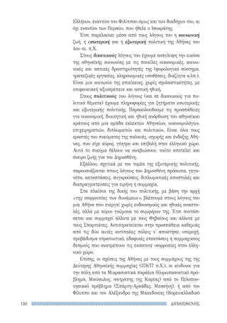 ΔΗΜΟΣΘΕΝΗΣ120
Ελλήνων, εναντίον του Φιλίππου όμως και των διαδόχων του, κι
όχι εναντίον των Περσών, που ήθελε ο Ισοκράτης.
Έτσι παρελαύνει μέσα από τους λόγους του η κοινωνική
ζωή, η εσωτερική και η εξωτερική πολιτική της Αθήνας του
4ου αι. π.Χ.
Στους δικανικούς λόγους του έχουμε ανάγλυφη την εικόνα
της αθηναϊκής κοινωνίας με τις ποικίλες οικονομικές, κοινω-
νικές και αστικές δραστηριότητές της (φορολογικό σύστημα,
τραπεζικές εργασίες, κληρονομικές υποθέσεις, διαζύγια κ.λπ.).
Είναι μια κοινωνία της επιείκειας, χωρίς σχολαστικότητες, με
επιφανειακή αξιοπρέπεια και αστική ηθική.
Στους πολιτικούς του λόγους (και σε δικανικούς για πο-
λιτικά θέματα) έχουμε πληροφορίες για ζητήματα εσωτερικής
και εξωτερικής πολιτικής. Παρακολουθούμε τις προσπάθειες
για οικονομική, διοικητική και ηθική ανόρθωση του αθηναϊκού
κράτους από μια ομάδα εκλεκτών Αθηναίων, οικονομολόγων,
επιχειρηματιών, διπλωματών και πολιτικών. Είναι όλοι τους
εραστές του πνεύματος της παλαιάς, ισχυρής και ένδοξης Αθή-
νας, που είχε κύρος, γόητρο και επιβολή στον ελληνικό χώρο.
Αυτό το πνεύμα θέλουν να αναβιώσουν, τούτο αποτελεί και
όνειρο ζωής για τον Δημοσθένη.
Εξάλλου, σχετικά με τον τομέα της εξωτερικής πολιτικής,
παρουσιάζονται στους λόγους του Δημοσθένη πρόσωπα, γεγο-
νότα, καταστάσεις, συγκρούσεις, διπλωματικές αποστολές και
διαπραγματεύσεις για ειρήνη ή συμμαχία.
Στα πλαίσια της δικής του πολιτικής, με βάση την αρχή
«της ισορροπίας των δυνάμεων», βλέπουμε στους λόγους του
μια Αθήνα που ενεργεί χωρίς ενδοιασμούς και ηθικές αναστο-
λές, αλλά με κύριο γνώμονα το συμφέρον της. Έτσι συντάσ-
σεται και συμμαχεί άλλοτε με τους Θηβαίους και άλλοτε με
τους Σπαρτιάτες. Αντιστρατεύεται στην προσπάθεια καθεμιάς
από τις δύο αυτές αντίπαλες πόλεις ν' αποκτήσει υπεροχή,
προβάδισμα στρατιωτικό, εδαφικές επεκτάσεις ή συμμαχικούς
δεσμούς που ανατρέπουν τις εκάστοτε ισορροπίες στον ελλη-
νικό χώρο.
Επίσης, οι σχέσεις της Αθήνας με τους συμμάχους της της
Δεύτερης Αθηναϊκής συμμαχίας (378/77 π.Χ.), οι κίνδυνοι για
την πόλη από τα Μικρασιατικά παράλια (Ευρωπασιατικό πρό-
βλημα, Μαύσωλος, σατράπης της Καρίας) από το Πελοπον-
νησιακό πρόβλημα (Σπάρτη-Αρκάδες, Μεσσήνη), ή από τον
Φίλιππο και τον Αλέξανδρο της Μακεδονίας (Βορειοελλαδικό
22-0159_RHTORIKA KEIMENA.indb 120 3/5/14 5:12 PM
 