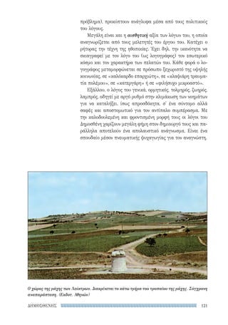 121ΔΗΜΟΣΘΕΝΗΣ
πρόβλημα), προκύπτουν ανάγλυφα μέσα από τους πολιτικούς
του λόγους.
Μεγάλη είναι και η αισθητική αξία των λόγων του, η οποία
αναγνωρίζεται από τους μελετητές του έργου του. Κατέχει ο
ρήτορας την τέχνη της ηθοποιίας. Έχει δηλ. την ικανότητα να
σκιαγραφεί με τον λόγο του (ως λογογράφος) τον εσωτερικό
κόσμο και τον χαρακτήρα των πελατών του. Κάθε φορά ο λο-
γογράφος μεταμορφώνεται σε πρόσωπο ξεχωριστό της υψηλής
κοινωνίας, σε «καλόκαρδο επαρχιώτη», σε «κλαψιάρη τραυμα-
τία πολέμου», σε «κατεργάρη» ή σε «φιλήσυχο μικροαστό».
Εξάλλου, ο λόγος του γενικά, ορμητικός, τολμηρός, ζωηρός,
λαμπρός, οδηγεί με αργό ρυθμό στην κλιμάκωση των νοημάτων
για να καταλήξει, ίσως απροσδόκητα, σ' ένα σύντομο αλλά
σαφές και αποστομωτικό για τον αντίπαλο συμπέρασμα. Με
την καλοδουλεμένη και φροντισμένη μορφή τους οι λόγοι του
Δημοσθένη χαρίζουν μεγάλη φήμη στον δημιουργό τους και πα-
ράλληλα αποτελούν ένα απολαυστικό ανάγνωσμα. Είναι ένα
σπουδαίο μέσον πνευματικής ψυχαγωγίας για τον αναγνώστη.
Ο χώρος της μάχης των Λεύκτρων. Διακρίνεται το κάτω τμήμα του τροπαίου της μάχης. Σύγχρονη
αναπαράσταση. (Εκδοτ. Αθηνών)
22-0159_RHTORIKA KEIMENA.indb 121 3/5/14 5:12 PM
 