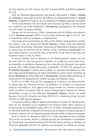 ΔΗΜΟΣΘΕΝΟΥΣ ΥΠΕΡ ΤΗΣ ΡΟΔΙΩΝ ΕΛΕΥΘΕΡΙΑΣ124
που ίσως σημαίνει μια πολύ πρώιμη, πριν από τη Δωρική κάθοδο, εγκατάσταση Δωριέων
στο νησί.
Μετά τον Τληπόλεμο δημιουργούνται τρεις Δωρικές πόλεις-κράτη, η Λίνδος, η Ιαλυσός
και η Κάμιρος οι οποίες μαζί με την Κω, την Κνίδο και την Αλικαρνασσό ίδρυσαν τη «Δωρική
Εξάπολη» με θρησκευτικό κέντρο το ιερό του Απόλλωνος στο Τριόπιο ακρωτήριο της Κνίδου.
Τον 6ο αιώνα δεσπόζει στην πολιτική και πολιτιστική ζωή της Ρόδου η προσωπικότητα
του «τυράννου» της Λίνδου Κλεόβουλου. Ο Κλεόβουλος περιλαμβάνεται στον κατάλογο
των επτά σοφών της αρχαίας Ελλάδος.
Έμποροι και ναυτικοί κυρίως οι Ρόδιοι, προσχώρησαν μετά τα Μηδικά, καίτοι Δωριείς,
στην Α′ Αθηναϊκή συμμαχία (478/77 π.Χ.) στην οποία παρέμειναν μέχρι το 412 π.Χ., οπό-
τε αποστάτησαν παρά την αντίδραση των δημοκρατικών.
Στην κίνηση αυτή πρωτοστάτησε μια άλλη μεγάλη Ροδιακή προσωπικότητα πανελλή-
νιου κύρους, ο γιος του Ολυμπιονίκη Διαγόρα Δωριεύς ο οποίος επίσης είχε αναδειχθεί
πολλές φορές Ολυμπιονίκης, Πυθιονίκης, Νεμεονίκης και Ισθμιονίκης! Ο Δωριεύς, σπουδαί-
ος στρατιωτικός και πολιτικός, όσο και αθλητής, πέτυχε τη συνένωση («συνοικισμό») των
τριών πόλεων-κρατών σε μία μεγάλη πόλη, με μία βουλή. Τη νέα πόλη έκτισαν εκεί όπου
ευρίσκεται σήμερα η πόλη της Ρόδου.
Η πολιτική αστάθεια κατά τα τελευταία έτη του Πελοποννησιακού πολέμου και μετά
απ' αυτόν (404 π.Χ. κ.εξ.) ήταν φυσικό να επηρεάσει και τη Ρόδο στην οποία οι δύο πολιτι-
κές παρατάξεις, οι φιλαθήναιοι δημοκρατικοί και οι λακωνίζοντες ολιγαρχικοί, ήσαν σχεδόν
ισόπαλες. Έτσι η Ρόδος άλλαξε πολλές φορές «στρατόπεδο». Το 378/77 π.Χ. προσχωρεί στη
Β′ Αθηναϊκή Συμμαχία. Η πιεστική όμως εις βάρος των συμμάχων συμπεριφορά των Αθη-
ναίων εδημιούργησε δυσαρέσκειες και τάσεις αποστασίας τις οποίες ενίσχυε ο δυνάστης της
Καρίας Μαύσωλος του οποίου έδρα ήταν η Αλικαρνασσός. Απώτερο βέβαια σκοπό είχε την
απομόνωση και την προσάρτηση των πλησίον της αρχής του Ελληνικών νησιών.
Το 357 π.Χ. οι Ρόδιοι, Κώοι και Χίοι συμμάχησαν με το Βυζάντιο, που ήδη ακολουθού-
σε εχθρική προς τους Αθηναίους πολιτική, και αρνήθηκαν την καταβολή των συμμαχικών
εισφορών («συντάξεων»). Στην εχθρική αυτή κίνηση εναντίον των Αθηναίων πρωτοστά-
τησαν στη Ρόδο οι ολιγαρχικοί, αλλά και αρκετοί δυσαρεστημένοι δημοκρατικοί πολίτες.
Ακολούθησε ο ατυχής για τους Αθηναίους «Συμμαχικός πόλεμος» εναντίον των πρώην
συμμάχων τους κατά τη διάρκεια του οποίου (357-55 π.Χ.) ο Μαύσωλος πέτυχε την εγκα-
τάσταση στη Ρόδο Καρικών φρουρών.
Ο Συμμαχικός πόλεμος έληξε με περσικό τελεσίγραφο με το οποίο ο Μ. Βασιλεύς απαί-
τησε από τους Αθηναίους να μην επεμβαίνουν στα εσωτερικά άλλων πόλεων σύμφωνα με
τον σχετικό όρο της Ανταλκιδείου ειρήνης (387 π.Χ.). Οι Ρόδιοι ολιγαρχικοί ενισχυμένοι από
τον Μαύσωλο κατέλυσαν το δημοκρατικό πολίτευμα και διατήρησαν τις Καρικές φρουρές. Η
αποστασία επόμενως από την Αθηναϊκή συμμαχία οδήγησε τη Ρόδο σε Καρική επικυριαρχία.
Μετά τον θάνατο του Μαυσώλου (353/2 π.Χ.) οι Ρόδιοι δημοκρατικοί ίσως κατέλαβαν
πάλι για λίγο την εξουσία, έδιωξαν τις Καρικές φρουρές και προσπάθησαν να καταλάβουν
την Αλικαρνασσό, πρωτεύουσα της Καρικής δυναστείας. Όμως η σύζυγος και διάδοχος του
Μαυσώλου Αρτεμισία (353-351 π.Χ.) φαίνεται πως απέκρουσε την επίθεση και με στρα-
22-0159_RHTORIKA KEIMENA.indb 124 3/5/14 5:12 PM
 