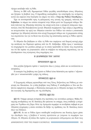 125ΔΗΜΟΣΘΕΝΟΥΣ ΥΠΕΡ ΤΗΣ ΡΟΔΙΩΝ ΕΛΕΥΘΕΡΙΑΣ
τήγημα κατέλαβε πάλι τη Ρόδο.
Πάντως το 351 π.Χ. δημοκρατικοί Ρόδιοι φυγάδες απευθύνθηκαν στους Αθηναίους
και ζήτησαν τη βοήθειά τους. Ο Δημοσθένης αναλαμβάνει την υποστήριξη του αιτήματος
αυτού και εκφωνεί στην Εκκλησία του Δήμου τον λόγο «Ὑπὲρ τῆς Ῥοδίων Ἐλευθερίας».
Έχει να αντιπαρατεθεί προς τη φιλειρηνική, στις γενικές της γραμμές, πολιτική του
Ευβούλου, το κόμμα του οποίου επικρατεί στην Αθήνα μετά τον Συμμαχικό πόλεμο. Βα-
σική πολιτική της Αθηναϊκής πολιτείας την εποχή αυτή είναι η αποφυγή πολεμικών περι-
πετειών, όταν δεν διακυβεύονται ζωτικά Αθηναϊκά συμφέροντα. Έχει ακόμη ο Δημοσθένης
να αντιμετωπίσει την οργή των Αθηναίων εναντίον των Ροδίων των οποίων η αποστασία
παρέσυρε την Αθηναϊκή πολιτεία στον ατυχή Συμμαχικό πόλεμο και τη χαιρεκακία επίσης
των συμπολιτών του για τα δεινά που εξ αιτίας της αποστασίας εκείνης οι Ρόδιοι υφίστα-
νται.
Οι Αθηναίοι δεν βοήθησαν εν τέλει τη Ρόδο που παρέμεινε υπό Καρική κατοχή μέχρι
την κατάλυση του Περσικού κράτους από τον Μ. Αλέξανδρο. Αξίζει όμως ν' ακούσουμε
τα επιχειρήματα του μεγάλου ρήτορα με τα οποία προσπαθεί να πείσει τους συμπολίτες
του ότι δεν πρέπει να μνησικακούν, αλλά να στέρξουν σε πολεμικές περιπέτειες, για να
ελευθερώσουν τους αγνώμονες τέως συμμάχους των.
Η ΔΙΑΡΘΡΩΣΗ ΤΟΥ ΛΟΓΟΥ
ΠΡΟΟΙΜΙΟΝ (§§1-2)
Στα μεγάλα ζητήματα πρέπει ν' ακούγεται όλων η γνώμη, αλλά και να εκτελούνται οι
αποφάσεις.
Η ευκαιρία (της βοήθειας που ζητούν οι Ρόδιοι) είναι θεόσταλτη και πρέπει ν' αξιοποι-
ηθεί για ν' αποκατασταθεί η φήμη της πόλεως.
ΠΡΟΘΕΣΙΣ (§§3-4)
Ο Συμμαχικός πόλεμος οργανώθηκε από τους Χίους, Βυζαντίους και Ροδίους με υπο-
κίνηση του Μαυσώλου. Αν η πόλη βοηθήσει τους Ροδίους, θ' αποδειχθούν οι Χίοι και Βυ-
ζάντιοι αφερέγγυοι σύμμαχοι, ο Μαύσωλος σκευωρός και οι Αθηναίοι σωτήρες των Ροδίων
και εγγυητές της δημοκρατίας και της ελευθερίας.
ΠΙΣΤΙΣ (§§5-34)
§§5-13. Υπάρχει φανερή αντίφαση στις προτάσεις των αντιπάλων ρητόρων. Φόβος δυ-
ναμικής αντιδράσεως του Μ. Βασιλέως δεν φαίνεται να υπάρχει, όπως απέδειξε η επιχεί-
ρηση του Τιμόθεου στη Σάμο. Ούτε την Αρτεμισία συμφέρει να αντιδράσει σοβαρά σε μια
Αθηναϊκή επιχείρηση η οποία επιπλέον θα δείξει τις προθέσεις του Μ. Βασιλέως έναντι
όλων των Ελλήνων.
§§14-16. Αν και οι Ρόδιοι έχουν αποδειχθεί αναξιόπιστοι και δικαίως έχουν χάσει
την ελευθερία τους, η βοήθεια σ' αυτούς προτείνεται με γνώμονα το συμφέρον των
Αθηνών. Οι Αθηναίοι εξ άλλου δεν πρέπει να μνησικακούν ενθυμούμενοι και δικά τους
22-0159_RHTORIKA KEIMENA.indb 125 3/5/14 5:12 PM
 