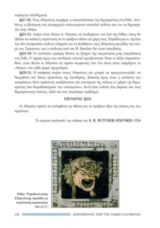 ΔΗΜΟΣΘΕΝΟΥΣ ΥΠΕΡ ΤΗΣ ΡΟΔΙΩΝ ΕΛΕΥΘΕΡΙΑΣ126
παρόμοια ολισθήματα.
§§17-20. Τους Αθηναίους συμφέρει η αποκατάσταση της δημοκρατίας στη Ρόδο. Αντι-
θέτως η εξάπλωση των ολιγαρχικών πολιτευμάτων αποτελεί κίνδυνο και για τη δημοκρα-
τία στην Αθήνα.
§§21-24. Ακόμη είναι δίκαιο οι Αθηναίοι να συνδράμουν τον λαό της Ρόδου, όπως θα
ήθελαν σε ανάλογη περίπτωση να το πράξουν άλλοι για χάρη τους. Παράδειγμα οι Αργείοι
που δεν λογάριασαν κίνδυνο υπαρκτό για να βοηθήσουν τους Αθηναίους φυγάδες την επο-
χή των Τριάκοντα, ενώ ο κίνδυνος από τον Μ. Βασιλέα δεν είναι σπουδαίος.
§§25-29. Οι αντίπαλοι ρήτορες θέτουν το ζήτημα της νομιμότητας μιας επεμβάσεως
στη Ρόδο. Η τήρηση όμως των συνθηκών απαιτεί αμοιβαιότητα. Όταν οι άλλοι παρασπον-
δούν, είναι δειλία οι Αθηναίοι να τηρούν συμφωνίες που στο κάτω κάτω εκφράζουν το
«δίκαιο» του κάθε φορά ισχυροτέρου.
§§30-34. Η απόφαση ανήκει στους Αθηναίους και μπορεί να πραγματοποιηθεί, αν
θεωρηθούν απ' όλους προστάτες της ελευθερίας. Δύσκολη όμως είναι η εκτέλεση των
αποφάσεων, διότι αφήνονται ανεξέλεγκτοι στο εσωτερικό της πόλεως οι εχθροί της δημο-
κρατίας που δωροδοκούμενοι την υπονομεύουν. Αυτό είναι ευθύνη που βαρύνει και τους
δημοκρατικούς πολίτες, αλλά και ένα γενικότερο πρόβλημα.
ΕΠΙΛΟΓΟΣ (§35)
Οι Αθηναίοι πρέπει να επιληφθούν με σθένος και να πράξουν άξια της πόλεως και των
προγόνων.
Το κείμενο ακολουθεί την έκδοση του S. H. BUTCHER (OXFORD) 1958
Ρόδος. Ψηφιδωτό μέσης
Ελληνιστικής περιόδου με
παράσταση προσωπείου
(Μ.Ι.Ε.Τ.)
22-0159_RHTORIKA KEIMENA.indb 126 3/5/14 5:12 PM
 