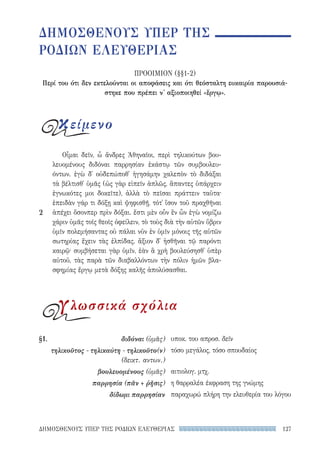 127ΔΗΜΟΣΘΕΝΟΥΣ ΥΠΕΡ ΤΗΣ ΡΟΔΙΩΝ ΕΛΕΥΘΕΡΙΑΣ
υποκ. του απροσ. δεῖν
τόσο μεγάλος, τόσο σπουδαίος
αιτιολογ. μτχ.
η θαρραλέα έκφραση της γνώμης
παραχωρώ πλήρη την ελευθερία του λόγου
§1.	διδόναι (ὑμᾶς)
τηλικοῦτος - τηλικαύτη - τηλικοῦτο(ν)
(δεικτ. αντων.)
βουλευομένους (ὑμᾶς)
παρρησία (πᾶν + ῥῆσις)
δίδωμι παρρησίαν
Οἶμαι δεῖν, ὦ ἄνδρες Ἀθηναῖοι, περὶ τηλικούτων βου-
λευομένους διδόναι παρρησίαν ἑκάστῳ τῶν συμβουλευ-
όντων. ἐγὼ δ᾽ οὐδεπώποθ᾽ ἡγησάμην χαλεπὸν τὸ διδάξαι
τὰ βέλτισθ᾽ ὑμᾶς (ὡς γὰρ εἰπεῖν ἁπλῶς, ἅπαντες ὑπάρχειν
ἐγνωκότες μοι δοκεῖτε), ἀλλὰ τὸ πεῖσαι πράττειν ταῦτα·
ἐπειδὰν γάρ τι δόξῃ καὶ ψηφισθῇ, τότ᾽ ἴσον τοῦ πραχθῆναι
ἀπέχει ὅσονπερ πρὶν δόξαι. ἔστι μὲν οὖν ἓν ὧν ἐγὼ νομίζω
χάριν ὑμᾶς τοῖς θεοῖς ὀφείλειν, τὸ τοὺς διὰ τὴν αὑτῶν ὕβριν
ὑμῖν πολεμήσαντας οὐ πάλαι νῦν ἐν ὑμῖν μόνοις τῆς αὑτῶν
σωτηρίας ἔχειν τὰς ἐλπίδας. ἄξιον δ᾽ ἡσθῆναι τῷ παρόντι
καιρῷ· συμβήσεται γὰρ ὑμῖν, ἐὰν ἃ χρὴ βουλεύσησθ᾽ ὑπὲρ
αὐτοῦ, τὰς παρὰ τῶν διαβαλλόντων τὴν πόλιν ἡμῶν βλα-
σφημίας ἔργῳ μετὰ δόξης καλῆς ἀπολύσασθαι.
2
ΔΗΜΟΣΘΕΝΟΥΣ ΥΠΕΡ ΤΗΣ
ΡΟΔΙΩΝ ΕΛΕΥΘΕΡΙΑΣ
ΠΡΟΟΙΜΙΟΝ (§§1-2)
Περί του ότι δεν εκτελούνται οι αποφάσεις και ότι θεόσταλτη ευκαιρία παρουσιά-
στηκε που πρέπει ν' αξιοποιηθεί «ἔργῳ».
κείμενο
γλωσσικά σχόλια
22-0159_RHTORIKA KEIMENA.indb 127 3/5/14 5:12 PM
 