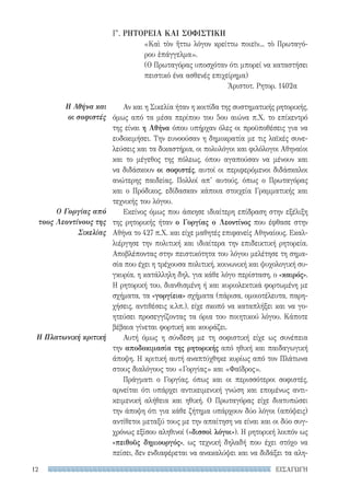 ΕΙΣΑΓΩΓΗ12
Η Αθήνα και
οι σοφιστές
Ο Γοργίας από
τους Λεοντίνους της
Σικελίας
Η Πλατωνική κριτική
Γ′. ΡΗΤΟΡΕΙΑ ΚΑΙ ΣΟΦΙΣΤΙΚΗ
«Καὶ τὸν ἥττω λόγον κρείττω ποιεῖν... τὸ Πρωταγό-
ρου ἐπάγγελμα».
(Ο Πρωταγόρας υποσχόταν ότι μπορεί να καταστήσει
πειστικό ένα ασθενές επιχείρημα)
Ἀριστοτ. Ρητορ. 1402α
Αν και η Σικελία ήταν η κοιτίδα της συστηματικής ρητορικής,
όμως από τα μέσα περίπου του 5ου αιώνα π.Χ. το επίκεντρό
της είναι η Αθήνα όπου υπήρχαν όλες οι προϋποθέσεις για να
ευδοκιμήσει. Την ευνοούσαν η δημοκρατία με τις λαϊκές συνε-
λεύσεις και τα δικαστήρια, οι πολυλόγοι και φιλόλογοι Αθηναίοι
και το μέγεθος της πόλεως, όπου αγαπούσαν να μένουν και
να διδάσκουν οι σοφιστές, αυτοί οι περιφερόμενοι διδάσκαλοι
ανώτερης παιδείας. Πολλοί απ’ αυτούς, όπως ο Πρωταγόρας
και ο Πρόδικος, εδίδασκαν κάποια στοιχεία Γραμματικής και
τεχνικής του λόγου.
Εκείνος όμως που άσκησε ιδιαίτερη επίδραση στην εξέλιξη
της ρητορικής ήταν ο Γοργίας ο Λεοντίνος που έφθασε στην
Αθήνα το 427 π.Χ. και είχε μαθητές επιφανείς Αθηναίους. Εκαλ-
λιέργησε την πολιτική και ιδιαίτερα την επιδεικτική ρητορεία.
Αποβλέποντας στην πειστικότητα του λόγου μελέτησε τη σημα-
σία που έχει η τρέχουσα πολιτική, κοινωνική και ψυχολογική συ-
γκυρία, η κατάλληλη δηλ. για κάθε λόγο περίσταση, ο «καιρός».
Η ρητορική του, διανθισμένη ή και κυριολεκτικά φορτωμένη με
σχήματα, τα «γοργίεια» σχήματα (πάρισα, ομοιοτέλευτα, παρη-
χήσεις, αντιθέσεις κ.λπ.), είχε σκοπό να καταπλήξει και να γο-
ητεύσει προσεγγίζοντας τα όρια του ποιητικού λόγου. Κάποτε
βέβαια γίνεται φορτική και κουράζει.
Αυτή όμως η σύνδεση με τη σοφιστική είχε ως συνέπεια
την αποδοκιμασία της ρητορικής από ηθική και παιδαγωγική
άποψη. Η κριτική αυτή αναπτύχθηκε κυρίως από τον Πλάτωνα
στους διαλόγους του «Γοργίας» και «Φαῖδρος».
Πράγματι ο Γοργίας, όπως και οι περισσότεροι σοφιστές,
αρνείται ότι υπάρχει αντικειμενική γνώση και επομένως αντι-
κειμενική αλήθεια και ηθική. Ο Πρωταγόρας είχε διατυπώσει
την άποψη ότι για κάθε ζήτημα υπάρχουν δύο λόγοι (απόψεις)
αντίθετοι μεταξύ τους με την απαίτηση να είναι και οι δύο συγ-
χρόνως εξίσου αληθινοί («δισσοὶ λόγοι»). Η ρητορική λοιπόν ως
«πειθοῦς δημιουργός», ως τεχνική δηλαδή που έχει στόχο να
πείσει, δεν ενδιαφέρεται να ανακαλύψει και να διδάξει τα αλη-
22-0159_RHTORIKA KEIMENA.indb 12 3/5/14 5:12 PM
 