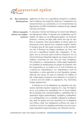 129ΔΗΜΟΣΘΕΝΟΥΣ ΥΠΕΡ ΤΗΣ ΡΟΔΙΩΝ ΕΛΕΥΘΕΡΙΑΣ
αρχίζοντας τον λόγο του ο Δημοσθένης επισημαίνει τη σοβαρό-
τητα του θέματος που συζητείται. Πρόκειται ν' αποφασίσουν την
πραγματοποίηση ή μη εκστρατείας για την αποκατάσταση της
δημοκρατίας στη Ρόδο. Οποιαδήποτε απόφαση θα έχει σοβαρές
πολιτικές επιπτώσεις.
Η «ἰσηγορία» (ισότητα στο δικαίωμα του λόγου) ήταν δεδομένη
στη δημοκρατική Αθήνα. Ο κήρυκας στις συνεδριάσεις της Εκ-
κλησίας του Δήμου με την καθιερωμένη φράση «τίς ἀγορεύειν
βούλεται;» καλούσε στο βῆμα κάθε πολίτη που είχε την πρό-
θεση να αγορεύσει. Ήταν φυσικό βέβαια να κάνουν χρήση του
δικαιώματος αυτού σχετικά λίγοι, επιφανείς συνήθως, πολίτες.
Η ισηγορία όμως θα ήταν χωρίς αντικείμενο, αν δεν συνοδευό-
ταν από το δικαίωμα της πλήρους ελευθερίας του λόγου, από
αυτό που ο Δημοσθένης ονομάζει εδώ «παρρησίαν». Η παρ-
ρησία, είτε ως κοινωνική αρετή (απόλυτη ειλικρίνεια) είτε ως
πολιτικό δικαίωμα (θαρραλέα έκφραση της γνώμης ενώπιον του
πλήθους), συναντούσε και τότε, όπως και τώρα, αντιδράσεις.
Στη συνέλευση οι «ἐκκλησιάζοντες» πολλές φορές θορυβούσαν
και εμπόδιζαν με αποδοκιμασίες τον ρήτορα να αγορεύσει, όταν
δεν συμφωνούσαν με τις απόψεις του. Σ' αυτό συντελούσε και
η τακτική των «δημοκολάκων», των «δημοπιθήκων» κατά τον
Αριστοφάνη, οι οποίοι φρόντιζαν να είναι δημοφιλείς προσαρ-
μόζοντας τους λόγους των προς τις επιθυμίες του πλήθους. Ο
Δημ. πολλές φορές επισημαίνει στους Αθηναίους το γεγονός ότι
η τακτική αυτή δεν βοηθεί να εκφράζονται στις συνελεύσεις
απόψεις χρησιμότατες.
Η έκκλησή του για την εξασφάλιση της παρρησίας στην προ-
κειμένη περίσταση σημαίνει προφανώς ότι ο Δημ. θα διαφωνή-
σει με τους ρήτορες που προηγήθηκαν και το γενικό αίσθημα.
Με την έκκληση αυτή «προκαταλαμβάνει», προδιαθέτει δηλ. το
ακροατήριο (σχήμα προκαταλήψεως, προλήψεως, προδιορθώσε-
ως ή προθεραπείας) για να προλάβει ενδεχόμενες αποδοκιμα-
σίες, αφού θα ζητήσει από τους συμπολίτες του να βοηθήσουν
τους Ροδίους, παρά τους ενδεχόμενους κινδύνους και παρά το
γεγονός ότι αυτοί με την πρόσφατη αποστασία τους από τη συμ-
μαχία προκάλεσαν σημαντικές ζημίες στην Αθηναϊκή πολιτεία.
§1.	 Περὶ τηλικούτων
βουλευομένους
διδόναι παρρησίαν
ἑκάστῳ τῶν συμβου-
λευόντων
ερμηνευτικά σχόλια
22-0159_RHTORIKA KEIMENA.indb 129 3/5/14 5:12 PM
 