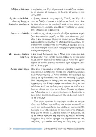 ΔΗΜΟΣΘΕΝΟΥΣ ΥΠΕΡ ΤΗΣ ΡΟΔΙΩΝ ΕΛΕΥΘΕΡΙΑΣ130
οι συμβουλευτικοί λόγοι είχαν σκοπό να υποδείξουν τὸ δίκαι-
ον, τὸ νόμιμον, τὸ συμφέρον, τὸ δυνατόν, τὸ καλόν, τὸ ἡδύ
(ευχάριστο).
ο ρήτορας κολακεύει τους ακροατές. Σκοπός του, λέγει, δεν
είναι να διδάξει σ' αυτούς «τὰ βέλτιστα» (αυτό είναι εύκο-
λο, αφού «ἅπαντες» τα γνωρίζουν) αλλά να τους πείσει να τα
εφαρμόσουν. Το «ἁπλῶς» μετριάζει τη γενικότητα του «ἅπαν­
τες»· υπάρχουν και οι εξαιρέσεις.
οι υποθέσεις της πόλεως απαιτούν «βουλήν», «ψῆφον», «πρᾶ-
ξιν». Αν απουσιάζει η πρᾶξις, τα άλλα είναι μάταια και χωρίς
αξία. Ο Δημ. σε πολλούς λόγους του επιπλήττει τους Αθηναίους
αντιπαραβάλλοντας συνήθως την αδράνεια της πόλεως προς την
ακαταπόνητη δραστηριότητα του Φιλίππου. Η αμέλεια, η αδρά-
νεια και αδιαφορία των πολιτών είναι χαρακτηριστικά μιας πο-
λιτείας που παρακμάζει.
ο Δημ. συχνά διακηρύσσει πως η Αθήνα είναι η πόλη που έχει
την εύνοια των θεών. Μεταξύ των αποδείξεων της εύνοιας αυτής
θεωρεί και την παρουσία των ταπεινωμένων Ροδίων που ζητούν
βοήθεια απ' αυτούς εναντίον των οποίων είχαν πρόσφατα (357-
355 π.Χ.) πολεμήσει.
ὕβρις είναι εν προκειμένω η ανεδαφική υπεροψία, η αλαζονεία,
η προπέτεια, η αυθάδεια που πηγάζει από υπερβολική, αβάσιμη
συναίσθηση δυνάμεως. Οι Ρόδιοι υπέπεσαν στο αμάρτημα της
ύβρεως με την αποστασία τους από την Αθηναϊκή Συμμαχία,
διότι υπερεκτίμησαν τη δύναμή τους και περιφρόνησαν τους
ισχυροτέρους των. Η συμπεριφορά των πόλεων, όπως και των
ανθρώπων, κατά την αντίληψη αυτή, πρέπει να κινείται στα
όρια του μέτρου, που είναι και το δίκαιο. Τιμωρία της ύβρεως
των Ροδίων είναι αυτή η εσχάτη ταπείνωση, να ζητούν δηλ. το
έλεος αυτών τους οποίους πολέμησαν (βλ. και Σοφοκλ. Ἀντιγό-
νη, στ. 473 κ.εξ.).
Είναι χαρακτηριστικόν ότι ο ρήτορας σπεύδει να κατηγο-
ρήσει τους Ροδίους, την υπόθεση των οποίων υπερασπίζεται,
για να μην αποδοκιμασθεί με την υποψία ότι τους ευνοεί (βλ.
πιο κάτω §15). Έτσι αποδίδει την αποστασία στην αλαζονεία
τους, για την οποίαν οι Αθηναίοι βέβαια δεν ευθύνονται, και
όχι σε κάποια σφάλματα της Αθηναϊκής εξωτερικής πολιτικής.
Συγχρόνως όμως πραΰνει την οργή των Αθηναίων εναντίον τους
τονίζοντας την παρούσα ταπείνωση και εξαίροντας τη μεγα-
διδάξαι τὰ βέλτιστα
ὡς γὰρ εἰπεῖν ἁπλῶς,
ἅπαντες ὑπάρχειν
ἐγνωκότες μοι δοκεῖτε
ὅσονπερ πρὶν δόξαι
§2.	 χάριν... ὀφείλειν
τοῖς θεοῖς
διὰ τὴν αὑτῶν ὕβριν
22-0159_RHTORIKA KEIMENA.indb 130 3/5/14 5:12 PM
 