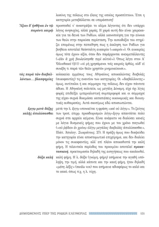 131ΔΗΜΟΣΘΕΝΟΥΣ ΥΠΕΡ ΤΗΣ ΡΟΔΙΩΝ ΕΛΕΥΘΕΡΙΑΣ
Ἄξιον δ᾽ ἡσθῆναι ἐν τῷ
παρόντι καιρῷ
τὰς παρὰ τῶν διαβαλ-
λόντων... βλασφημίας
ἔργῳ μετὰ δόξης
καλῆς ἀπολύσασθαι
δόξα καλή
λοσύνη της πόλεως στο έλεος της οποίας προσπίπτουν. Έτσι η
κατηγορία μεταβάλλεται σε υπεράσπιση!
προσπαθεί ν' αναστρέψει το κλίμα λέγοντας ότι δεν υπάρχει
λόγος ανησυχίας, αλλά χαράς. Η χαρά αυτή δεν είναι χαιρεκα-
κία για τα δεινά των Ροδίων, αλλά ικανοποίηση για την εύνοια
των θεών στην παρούσα περίσταση. Την αισιοδοξία του στηρί-
ζει επομένως στην πεποίθηση πως η έκκληση των Ροδίων για
βοήθεια αποτελεί θεόσταλτη ευκαιρία («καιρόν»). Οι ευκαιρίες
όμως τότε έχουν αξία, όταν δεν παρέρχονται ανεκμετάλλευτες
(«ἐὰν ἃ χρὴ βουλεύσησθε περὶ αὐτοῦ»). Όπως λέγει στον Α΄
Ὀλυνθιακό (§11) «οἱ μὴ χρησάμενοι τοῖς καιροῖς ὀρθῶς, οὐδ' εἰ
συνέβη τι παρὰ τῶν θεῶν χρηστὸν μνημονεύουσι».
κολακεύει εμμέσως τους Αθηναίους αποκαλώντας διαβολές
(συκοφαντίες) τις εναντίον των κατηγορίες. Οι «διαβάλλοντες»
όμως, αντίπαλοι ή και σύμμαχοι της πόλεως, δεν είχαν πάντοτε
άδικο. Η Αθηναϊκή πολιτεία, ως μεγάλη Δύναμη, είχε όχι λίγες
φορές επιδείξει ιμπεριαλιστική συμπεριφορά και οι σύμμαχοί
της είχαν συχνά δοκιμάσει καταπιέσεις οικονομικές και διοικη-
τικές αυθαιρεσίες. Αυτά σκοπίμως εδώ αποσιωπώνται.
μετά την λ. ἔργῳ υπονοείται η φράση «καὶ οὐ λόγῳ». Το ζεύγος
των τροπ. επιρρ. προσδιορισμών λόγῳ-ἔργῳ απαντάται πολύ
συχνά στα αρχαία κείμενα. Είναι ανέφικτο να διαλύσει κανείς
με λόγια δυσμενείς φήμες που έχουν με τον χρόνο παγιωθεί
(«οὐ ῥᾴδιον ἐν χρόνῳ ὀλίγῳ μεγάλας διαβολὰς ἀπολύσασθαι»,
Πλάτ. Ἀπολογ. Σωκράτους, 27). Η πράξη όμως που διαψεύδει
την κατηγορία είναι αποστομωτικό επιχείρημα, και δεν διαλύει
μόνον τις συκοφαντίες, αλλ' επί πλέον αποκαθιστά την καλή
φήμη. Η τελευταία περίοδος του προοιμίου αποτελεί προκα-
τασκευή, προετοιμασία δηλαδή της εισηγήσεως που ακολουθεί.
καλή φήμη. Η λ. δόξα (γνώμη, φήμη) εσήμαινε την αγαθή υπό-
ληψη, την τιμή, αλλά κάποτε και την κακή φήμη, ήταν δηλαδή
«μέση λέξις» (media vox) που εσήμαινε αδιαφόρως το καλό και
το κακό, όπως π.χ. η λ. τύχη.
22-0159_RHTORIKA KEIMENA.indb 131 3/5/14 5:12 PM
 