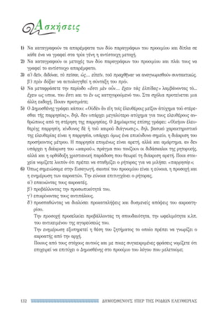 ΔΗΜΟΣΘΕΝΟΥΣ ΥΠΕΡ ΤΗΣ ΡΟΔΙΩΝ ΕΛΕΥΘΕΡΙΑΣ132
Ασκήσεις
1)	 Να καταγραφούν τα απαρέμφατα των δύο παραγράφων του προοιμίου και δίπλα σε
κάθε ένα να γραφεί στα τρία γένη η αντίστοιχη μετοχή.
2)	 Να καταγραφούν οι μετοχές των δύο παραγράφων του προοιμίου και πλάι τους να
γραφεί το αντίστοιχο απαρέμφατο.
3)	α΄) δεῖν, διδόναι, τὸ πεῖσαι, ὡς... εἰπεῖν, τοῦ πραχθῆναι· να αναγνωρισθούν συντακτικώς.
β′) πρὶν δόξαι· να αιτιολογηθεί η σύνταξη του πρίν.
4)	 Να μεταφράσετε την περίοδο «ἔστι μὲν οὖν... ἔχειν τὰς ἐλπίδας» λαμβάνοντας τὸ...
ἔχειν ως υποκ. του ἔστι και το ἓν ως κατηγορούμενό του. Στα σχόλια προτείνεται μια
άλλη εκδοχή. Ποιαν προτιμάτε;
5)	 Ο Δημοσθένης γράφει κάπου: «Οὐδὲν ἂν εἴη τοῖς ἐλευθέροις μεῖζον ἀτύχημα τοῦ στέρε-
σθαι τῆς παρρησίας», δηλ. δεν υπάρχει μεγαλύτερο ατύχημα για τους ελευθέρους αν-
θρώπους από τη στέρηση της παρρησίας. Ο Δημόκριτος επίσης γράφει: «Οἰκήιον ἐλευ-
θερίης παρρησίη, κίνδυνος δὲ ἡ τοῦ καιροῦ διάγνωσις», δηλ. βασικό χαρακτηριστικό
της ελευθερίας είναι η παρρησία, υπάρχει όμως ένα επικίνδυνο σημείο, η διάκριση του
προσήκοντος μέτρου. Η παρρησία επομένως είναι αρετή, αλλά και αμάρτημα, αν δεν
υπάρχει η διάκριση του «καιροῦ», πράγμα που τονίζουν οι διδάσκαλοι της ρητορικής,
αλλά και η ορθόδοξη χριστιανική παράδοση που θεωρεί τη διάκριση αρετή. Ποια στοι-
χεία νομίζετε λοιπόν ότι πρέπει να σταθμίζει ο ρήτορας για να μιλήσει «παρρησίᾳ»;
6)	 Όπως σημειώσαμε στην Εισαγωγή, σκοποί του προοιμίου είναι η εύνοια, η προσοχή και
η ενημέρωση των ακροατών. Την εύνοια επιτυγχάνει ο ρήτορας,
α′) επαινώντας τους ακροατές,
β′) προβάλλοντας την προσωπικότητά του,
γ′) επικρίνοντας τους αντιπάλους,
δ′) προσπαθώντας να διαλύσει προκαταλήψεις και δυσμενείς απόψεις του ακροατη-
ρίου.
Την προσοχή προσελκύει προβάλλοντας τη σπουδαιότητα, την ωφελιμότητα κ.λπ.
του αντικειμένου της αγορεύσεώς του.
Την ενημέρωση εξυπηρετεί η θέση του ζητήματος το οποίο πρέπει να γνωρίζει ο
ακροατής από την αρχή.
Ποιους από τους στόχους αυτούς και με ποιες συγκεκριμένες φράσεις νομίζετε ότι
επιχειρεί να επιτύχει ο Δημοσθένης στο προοίμιο του λόγου που μελετούμε;
22-0159_RHTORIKA KEIMENA.indb 132 3/5/14 5:12 PM
 