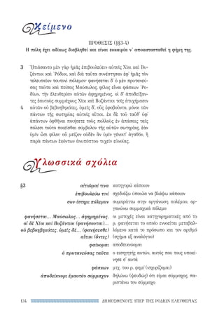 ΔΗΜΟΣΘΕΝΟΥΣ ΥΠΕΡ ΤΗΣ ΡΟΔΙΩΝ ΕΛΕΥΘΕΡΙΑΣ134
κατηγορώ κάποιον
σχεδιάζω ύπουλα να βλάψω κάποιον
συμπράττω στην οργάνωση πολέμου, ορ-
γανώνω συμμαχικά πόλεμο
οι μετοχές είναι κατηγορηματικές από το
ρ. φανήσεται το οποίο εννοείται μεταβαλ-
λόμενο κατά το πρόσωπο και τον αριθμό
(σχήμα εξ αναλόγου)
αποδεικνύομαι
ο εισηγητής αυτών, αυτός που τους υποκί-
νησε σ' αυτά
μτχ. του ρ. φημί (ισχυρίζομαι)
δηλώνω (ψευδώς) ότι είμαι σύμμαχος, πα-
ριστάνω τον σύμμαχο
§3	 αἰτιῶμαί τινα
ἐπιβουλεύω τινί
συν-ίστημι πόλεμον
φανήσεται... Μαύσωλος... ἀφῃρημένος,
οἱ δὲ Χῖοι καὶ Βυζάντιοι (φανήσονται)...
οὐ βεβοηβηκότες, ὑμεῖς δέ... (φανήσεσθε)
αἴτιοι (ὄντες)
φαίνομαι
ὁ πρυτανεύσας ταῦτα
φάσκων
ἀποδείκνυμι ἐμαυτὸν σύμμαχον
ᾘτιάσαντο μὲν γὰρ ἡμᾶς ἐπιβουλεύειν αὑτοῖς Χῖοι καὶ Βυ-
ζάντιοι καὶ ῾Ρόδιοι, καὶ διὰ ταῦτα συνέστησαν ἐφ᾽ ἡμᾶς τὸν
τελευταῖον τουτονὶ πόλεμον· φανήσεται δ᾽ ὁ μὲν πρυτανεύ-
σας ταῦτα καὶ πείσας Μαύσωλος, φίλος εἶναι φάσκων ῾Ρο-
δίων, τὴν ἐλευθερίαν αὐτῶν ἀφῃρημένος, οἱ δ᾽ ἀποδείξαν­
τες ἑαυτοὺς συμμάχους Χῖοι καὶ Βυζάντιοι τοῖς ἀτυχήμασιν
αὐτῶν οὐ βεβοηθηκότες, ὑμεῖς δ᾽, οὓς ἐφοβοῦντο, μόνοι τῶν
πάντων τῆς σωτηρίας αὐτοῖς αἴτιοι. ἐκ δὲ τοῦ ταῦθ᾽ ὑφ᾽
ἁπάντων ὀφθῆναι ποιήσετε τοὺς πολλοὺς ἐν ἁπάσαις ταῖς
πόλεσι τοῦτο ποιεῖσθαι σύμβολον τῆς αὑτῶν σωτηρίας, ἐὰν
ὑμῖν ὦσι φίλοι· οὗ μεῖζον οὐδὲν ἂν ὑμῖν γένοιτ᾽ ἀγαθόν, ἢ
παρὰ πάντων ἑκόντων ἀνυπόπτου τυχεῖν εὐνοίας.
3
4
κείμενο
ΠΡΟΘΕΣΙΣ (§§3-4)
Η πόλη έχει αδίκως διαβληθεί και είναι ευκαιρία ν' αποκατασταθεί η φήμη της.
γλωσσικά σχόλια
22-0159_RHTORIKA KEIMENA.indb 134 3/5/14 5:12 PM
 