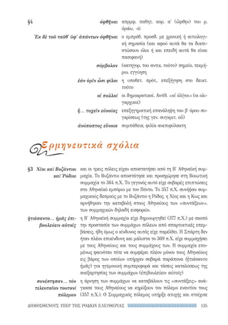 135ΔΗΜΟΣΘΕΝΟΥΣ ΥΠΕΡ ΤΗΣ ΡΟΔΙΩΝ ΕΛΕΥΘΕΡΙΑΣ
και οι τρεις πόλεις είχαν αποστατήσει από τη Β′ Αθηναϊκή συμ-
μαχία. Το Βυζάντιο αποστάτησε και προσχώρησε στη Βοιωτική
συμμαχία το 364 π.Χ. Το γεγονός αυτό είχε σοβαρές επιπτώσεις
στο Αθηναϊκό εμπόριο με τον Πόντο. Το 357 π.Χ. συνήψαν συμ-
μαχικούς δεσμούς με το Βυζάντιο η Ρόδος, η Χίος και η Κως και
αρνήθηκαν την καταβολή στους Αθηναίους των «συντάξεων»,
των συμμαχικών δηλαδή εισφορών.
η Β′ Αθηναϊκή συμμαχία είχε δημιουργηθεί (377 π.Χ.) με σκοπό
την προστασία των συμμάχων πόλεων από σπαρτιατικές επεμ-
βάσεις, ήδη όμως ο κίνδυνος αυτός είχε παρέλθει. Η Σπάρτη δεν
ήταν πλέον επικίνδυνη και μάλιστα το 369 π.Χ. είχε συμμαχήσει
με τους Αθηναίους και τους συμμάχους των. Η συμμαχία επο-
μένως φαινόταν τότε να συμφέρει πλέον μόνον τους Αθηναίους
εις βάρος των οποίων υπήρχαν σοβαρά παράπονα (ᾐτιάσαντο
ἡμᾶς) για ηγεμονική συμπεριφορά και τάσεις καταλύσεως της
ανεξαρτησίας των συμμάχων (ἐπιβουλεύειν αὑτοῖς)
η άρνηση των συμμάχων να καταβάλουν τις «συντάξεις» ανά-
γκασε τους Αθηναίους να κηρύξουν τον πόλεμο εναντίον τους
(357 π.Χ.). Ο Συμμαχικός πόλεμος υπήρξε ατυχής και στοίχισε
§3	 Χῖοι καὶ Βυζάντιοι
καὶ Ῥόδιοι
ᾐτιάσαντο... ἡμᾶς ἐπι-
βουλεύειν αὑτοῖς
συνέστησαν... τὸν
τελευταῖον τουτονί
πόλεμον
απρμφ. παθητ. αορ. αʹ (ὤφθην) του ρ.
ὁράω, -ῶ
ο εμπρόθ. προσδ. με χρονική ή αιτιολογι-
κή σημασία (και αφού αυτά θα τα διαπι-
στώσουν όλοι ή και επειδή αυτά θα είναι
πασιφανή)
(κατηγορ. του αντικ. τοῦτο)· σημείο, τεκμή-
ριο, εγγύηση
η υποθετ. πρότ., επεξήγηση στο δεικτ.
τοῦτο
οι δημοκρατικοί. Αντίθ. «οἱ ὀλίγοι» (οι ολι-
γαρχικοί)
επεξηγηματική επανάληψη του βʹ όρου συ-
γκρίσεως (της γεν. συγκριτ. οὗ)
συμπάθεια, φιλία ανεπιφύλακτη
§4	ὀφθῆναι
Ἐκ δὲ τοῦ ταῦθ' ὑφ' ἁπάντων ὀφθῆναι
σύμβολον
ἐὰν ὑμῖν ὦσι φίλοι
οἱ πολλοί
ἢ... τυχεῖν εὐνοίας
ἀνύποπτος εὔνοια
ερμηνευτικά σχόλια
22-0159_RHTORIKA KEIMENA.indb 135 3/5/14 5:12 PM
 