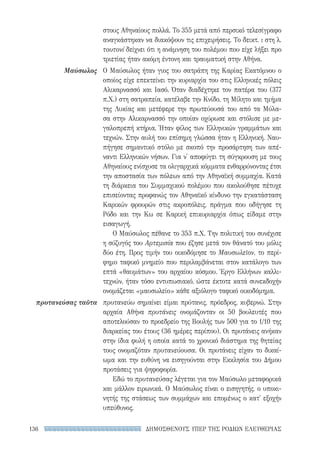ΔΗΜΟΣΘΕΝΟΥΣ ΥΠΕΡ ΤΗΣ ΡΟΔΙΩΝ ΕΛΕΥΘΕΡΙΑΣ136
στους Αθηναίους πολλά. Το 355 μετά από περσικό τελεσίγραφο
αναγκάστηκαν να διακόψουν τις επιχειρήσεις. Το δεικτ. ι στη λ.
τουτονί δείχνει ότι η ανάμνηση του πολέμου που είχε λήξει προ
τριετίας ήταν ακόμη έντονη και τραυματική στην Αθήνα.
Ο Μαύσωλος ήταν γιος του σατράπη της Καρίας Εκατόμνου ο
οποίος είχε επεκτείνει την κυριαρχία του στις Ελληνικές πόλεις
Αλικαρνασσό και Ιασό. Όταν διαδέχτηκε τον πατέρα του (377
π.Χ.) στη σατραπεία, κατέλαβε την Κνίδο, τη Μίλητο και τμήμα
της Λυκίας και μετέφερε την πρωτεύουσά του από τα Μύλα-
σα στην Αλικαρνασσό την οποίαν οχύρωσε και στόλισε με με-
γαλοπρεπή κτήρια. Ήταν φίλος των Ελληνικών γραμμάτων και
τεχνών. Στην αυλή του επίσημη γλώσσα ήταν η Ελληνική. Ναυ-
πήγησε σημαντικό στόλο με σκοπό την προσάρτηση των απέ-
ναντι Ελληνικών νήσων. Για ν' αποφύγει τη σύγκρουση με τους
Αθηναίους ενίσχυσε τα ολιγαρχικά κόμματα ενθαρρύνοντας έτσι
την αποστασία των πόλεων από την Αθηναϊκή συμμαχία. Κατά
τη διάρκεια του Συμμαχικού πολέμου που ακολούθησε πέτυχε
επισείοντας προφανώς τον Αθηναϊκό κίνδυνο την εγκατάσταση
Καρικών φρουρών στις ακροπόλεις, πράγμα που οδήγησε τη
Ρόδο και την Κω σε Καρική επικυριαρχία όπως είδαμε στην
εισαγωγή.
Ο Μαύσωλος πέθανε το 353 π.Χ. Την πολιτική του συνέχισε
η σύζυγός του Αρτεμισία που έζησε μετά τον θάνατό του μόλις
δύο έτη. Προς τιμήν του οικοδόμησε το Μαυσωλεῖον, το περί-
φημο ταφικό μνημείο που περιλαμβάνεται στον κατάλογο των
επτά «θαυμάτων» του αρχαίου κόσμου. Έργο Ελλήνων καλλι-
τεχνών, ήταν τόσο εντυπωσιακό, ώστε έκτοτε κατά συνεκδοχήν
ονομάζεται «μαυσωλείο» κάθε αξιόλογο ταφικό οικοδόμημα.
πρυτανεύω σημαίνει είμαι πρύτανις, πρόεδρος, κυβερνώ. Στην
αρχαία Αθήνα πρυτάνεις ονομάζονταν οι 50 βουλευτές που
αποτελούσαν το προεδρείο της Βουλής των 500 για το 1/10 της
διαρκείας του έτους (36 ημέρες περίπου). Οι πρυτάνεις ανήκαν
στην ίδια φυλή η οποία κατά το χρονικό διάστημα της θητείας
τους ονομαζόταν πρυτανεύουσα. Οι πρυτάνεις είχαν το δικαί-
ωμα και την ευθύνη να εισηγούνται στην Εκκλησία του Δήμου
προτάσεις για ψηφοφορία.
Εδώ το πρυτανεύσας λέγεται για τον Μαύσωλο μεταφορικά
και μάλλον ειρωνικά. Ο Μαύσωλος είναι ο εισηγητής, ο υποκι-
νητής της στάσεως των συμμάχων και επομένως ο κατ' εξοχήν
υπεύθυνος.
Μαύσωλος
πρυτανεύσας ταῦτα
22-0159_RHTORIKA KEIMENA.indb 136 3/5/14 5:12 PM
 