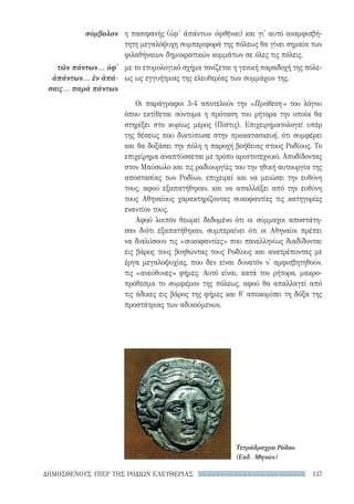 137ΔΗΜΟΣΘΕΝΟΥΣ ΥΠΕΡ ΤΗΣ ΡΟΔΙΩΝ ΕΛΕΥΘΕΡΙΑΣ
σύμβολον
τῶν πάντων... ὑφ'
ἁπάντων... ἐν ἁπά-
σαις... παρὰ πάντων
η πασιφανής (ὑφ' ἁπάντων ὀφθῆναι) και γι' αυτό αναμφισβή-
τητη μεγαλόψυχη συμπεριφορά της πόλεως θα γίνει σημαία των
φιλαθήναιων δημοκρατικών κομμάτων σε όλες τις πόλεις.
με το ετυμολογικό σχήμα τονίζεται η γενική παραδοχή της πόλε-
ως ως εγγυήτριας της ελευθερίας των συμμάχων της.
Οι παράγραφοι 3-4 αποτελούν την «Πρόθεση» του λόγου
όπου εκτίθεται σύντομα η πρόταση του ρήτορα την οποία θα
στηρίξει στο κυρίως μέρος (Πίστις). Επιχειρηματολογεί υπέρ
της θέσεως που διατύπωσε στην προκατασκευή, ότι συμφέρει
και θα δοξάσει την πόλη η παροχή βοήθειας στους Ροδίους. Το
επιχείρημα αναπτύσσεται με τρόπο αριστοτεχνικό. Αποδίδοντας
στον Μαύσωλο και τις ραδιουργίες του την ηθική αυτουργία της
αποστασίας των Ροδίων, επιχειρεί και να μειώσει την ευθύνη
τους, αφού εξαπατήθηκαν, και να απαλλάξει από την ευθύνη
τους Αθηναίους χαρακτηρίζοντας συκοφαντίες τις κατηγορίες
εναντίον τους.
Αφού λοιπόν θεωρεί δεδομένο ότι οι σύμμαχοι αποστάτη-
σαν διότι εξαπατήθηκαν, συμπεραίνει ότι οι Αθηναίοι πρέπει
να διαλύσουν τις «συκοφαντίες» που πανελληνίως διαδίδονται
εις βάρος τους βοηθώντας τους Ροδίους και ανατρέποντας με
έργα μεγαλοψυχίας, που δεν είναι δυνατόν ν' αμφισβητηθούν,
τις «ανεύθυνες» φήμες. Αυτό είναι, κατά τον ρήτορα, μακρο-
πρόθεσμα το συμφέρον της πόλεως, αφού θα απαλλαγεί από
τις άδικες εις βάρος της φήμες και θ' αποκομίσει τη δόξα της
προστάτριας των αδικούμενων.
Τετράδραχμο Ρόδου
(Εκδ. Αθηνών)
22-0159_RHTORIKA KEIMENA.indb 137 3/5/14 5:12 PM
 