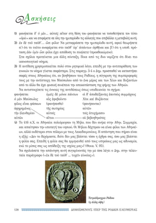 ΔΗΜΟΣΘΕΝΟΥΣ ΥΠΕΡ ΤΗΣ ΡΟΔΙΩΝ ΕΛΕΥΘΕΡΙΑΣ138
Ασκήσεις
1)	 φανήσεται δ' ὁ μὲν... αὐτοῖς αἴτιοι· στη θέση του φανήσεται να τοποθετήσετε τον τύπο
«ὁρῶ» και να επιφέρετε σε όλη την ημιπερίοδο τις αλλαγές που επιβάλλει η μεταβολή αυτή.
2)	 ἐκ δὲ τοῦ ταῦθ'... ὦσι φίλοι· Να μεταφράσετε την ημιπερίοδο αυτή, αφού θεωρήσετε
α′) ότι το τοῦτο αναφέρεται στο ταῦθ' ὑφ' ἁπάντων ὀφθῆναι και β′) ότι η υποθ. πρό-
ταση ἐὰν ὑμῖν ὦσι φίλοι έχει απόδοση το ποιήσετε (προσδοκώμενο).
Στα σχόλια προτείνεται μια άλλη σύνταξη. Ποια από τις δυο νομίζετε ότι δίνει πιο
ικανοποιητικό νόημα;
3)	 Η αντίθεση χρησιμοποιείται πολύ στον ρητορικό λόγο, επειδή με την αντιπαράθεση των
εννοιών το νόημα γίνεται σαφέστερο. Στις παραγρ. 3-4 ο Δημ. προσπαθεί να καταστήσει
σαφές στους Αθηναίους ότι, αν βοηθήσουν τους Ροδίους, η σύγκριση της συμπεριφοράς
τους με την αντίστοιχη του Μαύσωλου από το ένα μέρος και των Χίων και Βυζαντίων
από το άλλο θα έχει φυσική συνέπεια την αποκατάσταση της φήμης των Αθηνών.
Να αντιστοιχίσετε τις έννοιες της αντιθέσεως όπως υποδεικνύει το σχήμα:
φανήσεται 	 ὑμεῖς δὲ μόνοι πάντων	 οἱ δ' ἀποδείξαντες ἑαυτοὺς συμμάχους
ὁ μὲν Μαύσωλος	 οὓς ἐφοβοῦντο	 Χῖοι καὶ Βυζάντιοι
φίλος εἶναι φάσκων	 (φανήσεσθε)	 (φανήσονται)
ἀφῃρημένος	 τῆς σωτηρίας	 αὐτῶν
τὴν ἐλευθερίαν	 αὐτοῖς	 τοῖς ἀτυχήμασιν
αὐτῶν	 αἴτιοι	 οὐ βεβοηθηκότες
4)	 Το 416 π.Χ. οι Αθηναίοι πολιόρκησαν τη Μήλο, που δεν ανήκε στην Αθην. Συμμαχία,
και απαίτησαν την υποταγή του νησιού. Οι Μήλιοι δέχτηκαν να είναι φίλοι των Αθηναί-
ων, αλλά ουδέτεροι στον πόλεμο με τους Λακεδαιμονίους. Η απάντηση που πήραν είναι
η εξής: «Δεν το δεχόμαστε, διότι δεν μας βλάπτει τόσο η έχθρα σας, όσο μας βλάπτει
η φιλία σας. Επειδή η φιλία σας θα ερμηνευθεί από τους υπηκόους μας ως αδυναμία,
ενώ το μίσος σας ως απόδειξη της ισχύος μας»! (Θουκ. V, 95).
Να σχολιάσετε την απάντηση αυτή συγκρίνοντάς την με όσα λέγει ο Δημ. στην τελευ-
ταία παράγραφο («ἐκ δὲ τοῦ ταῦθ' ... τυχεῖν εὐνοίας»).
Τετράδραχμο Ρόδου
(η άλλη όψη)
22-0159_RHTORIKA KEIMENA.indb 138 3/5/14 5:12 PM
 